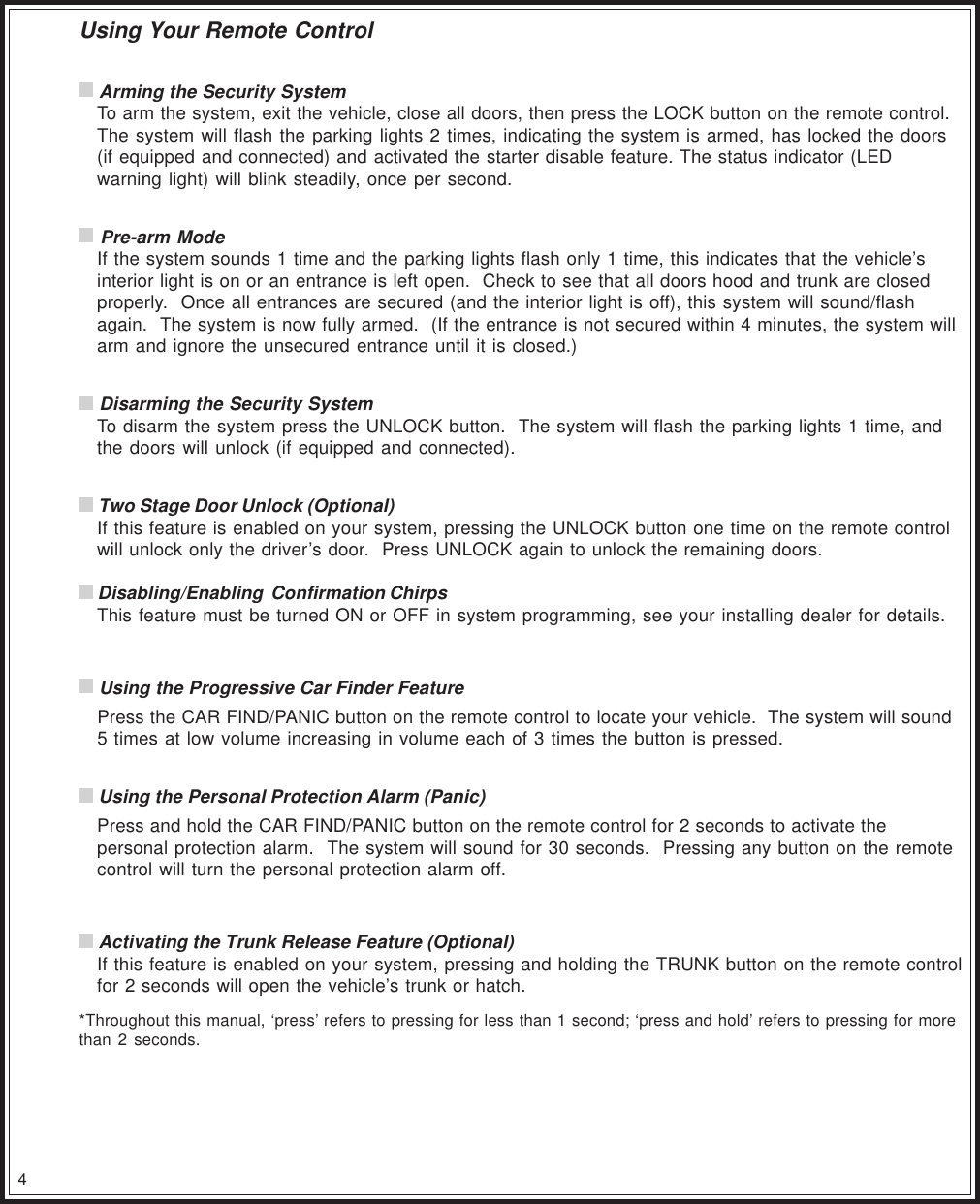 4Using Your Remote Control Arming the Security SystemTo arm the system, exit the vehicle, close all doors, then press the LOCK button on the remote control.The system will flash the parking lights 2 times, indicating the system is armed, has locked the doors(if equipped and connected) and activated the starter disable feature. The status indicator (LEDwarning light) will blink steadily, once per second. Pre-arm ModeIf the system sounds 1 time and the parking lights flash only 1 time, this indicates that the vehicle’sinterior light is on or an entrance is left open.  Check to see that all doors hood and trunk are closedproperly.  Once all entrances are secured (and the interior light is off), this system will sound/flashagain.  The system is now fully armed.  (If the entrance is not secured within 4 minutes, the system willarm and ignore the unsecured entrance until it is closed.) Disarming the Security SystemTo disarm the system press the UNLOCK button.  The system will flash the parking lights 1 time, andthe doors will unlock (if equipped and connected). Two Stage Door Unlock (Optional)If this feature is enabled on your system, pressing the UNLOCK button one time on the remote controlwill unlock only the driver’s door.  Press UNLOCK again to unlock the remaining doors. Disabling/Enabling  Confirmation ChirpsThis feature must be turned ON or OFF in system programming, see your installing dealer for details. Using the Progressive Car Finder FeaturePress the CAR FIND/PANIC button on the remote control to locate your vehicle.  The system will sound5 times at low volume increasing in volume each of 3 times the button is pressed. Using the Personal Protection Alarm (Panic)Press and hold the CAR FIND/PANIC button on the remote control for 2 seconds to activate thepersonal protection alarm.  The system will sound for 30 seconds.  Pressing any button on the remotecontrol will turn the personal protection alarm off. Activating the Trunk Release Feature (Optional)If this feature is enabled on your system, pressing and holding the TRUNK button on the remote controlfor 2 seconds will open the vehicle’s trunk or hatch.*Throughout this manual, ‘press’ refers to pressing for less than 1 second; ‘press and hold’ refers to pressing for morethan 2 seconds.