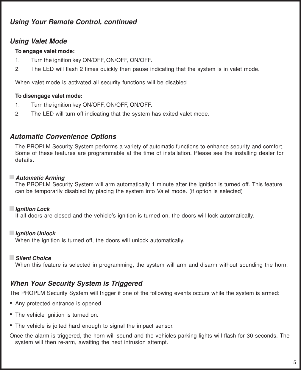 5Using Your Remote Control, continuedUsing Valet ModeTo engage valet mode:1. Turn the ignition key ON/OFF, ON/OFF, ON/OFF.2. The LED will flash 2 times quickly then pause indicating that the system is in valet mode.When valet mode is activated all security functions will be disabled.To disengage valet mode:1. Turn the ignition key ON/OFF, ON/OFF, ON/OFF.2. The LED will turn off indicating that the system has exited valet mode.Automatic Convenience OptionsThe PROPLM Security System performs a variety of automatic functions to enhance security and comfort.Some of these features are programmable at the time of installation. Please see the installing dealer fordetails. Automatic ArmingThe PROPLM Security System will arm automatically 1 minute after the ignition is turned off. This featurecan be temporarily disabled by placing the system into Valet mode. (if option is selected) Ignition LockIf all doors are closed and the vehicle’s ignition is turned on, the doors will lock automatically. Ignition UnlockWhen the ignition is turned off, the doors will unlock automatically. Silent ChoiceWhen this feature is selected in programming, the system will arm and disarm without sounding the horn.When Your Security System is TriggeredThe PROPLM Security System will trigger if one of the following events occurs while the system is armed:•Any protected entrance is opened.•The vehicle ignition is turned on.•The vehicle is jolted hard enough to signal the impact sensor.Once the alarm is triggered, the horn will sound and the vehicles parking lights will flash for 30 seconds. Thesystem will then re-arm, awaiting the next intrusion attempt.
