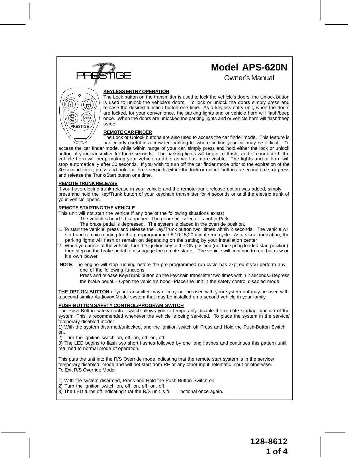 1128-86121 of 4Model  APS-620NOwner’s ManualKEYLESS ENTRY OPERATIONThe Lock button on the transmitter is used to lock the vehicle&apos;s doors, the Unlock buttonis used to unlock the vehicle&apos;s doors.  To lock or unlock the doors simply press andrelease the desired function button one time.  As a keyless entry unit, when the doorsare locked, for your convenience, the parking lights and or vehicle horn will flash/beeponce.  When the doors are unlocked the parking lights and or vehicle horn will flash/beeptwice.REMOTE CAR FINDERThe Lock or Unlock buttons are also used to access the car finder mode.  This feature isparticularly useful in a crowded parking lot where finding your car may be difficult.  Toaccess the car finder mode, while within range of your car, simply press and hold either the lock or unlockbutton of your transmitter for three seconds.  The parking lights will begin to flash, and if connected, thevehicle horn will beep making your vehicle audible as well as more visible.  The lights and or horn willstop automatically after 30 seconds.  If you wish to turn off the car finder mode prior to the expiration of the30 second timer, press and hold for three seconds either the lock or unlock buttons a second time, or pressand release the Trunk/Start button one time.REMOTE TRUNK RELEASEIf you have electric trunk release in your vehicle and the remote trunk release option was added, simplypress and hold the Key/Trunk button of your keychain transmitter for 4 seconds or until the electric trunk ofyour vehicle opens.REMOTE STARTING THE VEHICLEThis unit will not start the vehicle if any one of the following situations exists;The vehicle&apos;s hood lid is opened. The gear shift selector is not in Park.The brake pedal is depressed.  The system is placed in the override position.1. To start the vehicle, press and release the Key/Trunk button two  times within 2 seconds.  The vehicle willstart and remain running for the pre-programmed 5,10,15,20 minute run cycle.  As a visual indication, theparking lights will flash or remain on depending on the setting by your installation center.2.  When you arrive at the vehicle, turn the ignition key to the ON position (not the spring loaded start position),then step on the brake pedal to disengage the remote starter.  The vehicle will continue to run, but now onit&apos;s own power.NOTE: The engine will stop running before the pre-programmed run cycle has expired if you perform anyone of the following functions;Press and release Key/Trunk button on the keychain transmitter two times within 2 seconds.-Depressthe brake pedal. - Open the vehicle&apos;s hood -Place the unit in the safety control disabled mode.THE OPTION BUTTON of your transmitter may or may not be used with your system but may be used witha second similar Audiovox Model system that may be installed on a second vehicle in your family.PUSH-BUTTON SAFETY CONTROL/PROGRAM  SWITCHThe Push-Button safety control switch allows you to temporarily disable the remote starting function of thesystem. This is recommended whenever the vehicle is being serviced.  To place the system in the service/temporary disabled mode:1) With the system disarmed/unlocked, and the ignition switch off Press and Hold the Push-Button Switchon.2) Turn the ignition switch on, off, on, off, on, off.3) The LED begins to flash two short flashes followed by one long flashes and continues this pattern untilreturned to normal mode of operation.This puts the unit into the R/S Override mode indicating that the remote start system is in the service/temporary disabled  mode and will not start from RF or any other input Telematic input or otherwise.To Exit R/S Override Mode:1) With the system disarmed, Press and Hold the Push-Button Switch on.2) Turn the ignition switch on, off, on, off, on, off.3) The LED turns off indicating that the R/S unit is fully functional once again.