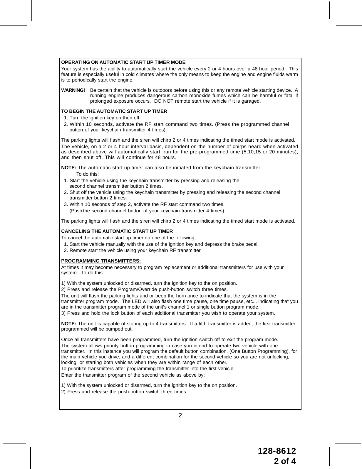 2128-86122 of 4OPERATING ON AUTOMATIC START UP TIMER MODEYour system has the ability to automatically start the vehicle every 2 or 4 hours over a 48 hour period.  Thisfeature is especially useful in cold climates where the only means to keep the engine and engine fluids warmis to periodically start the engine.WARNING! Be certain that the vehicle is outdoors before using this or any remote vehicle starting device.  Arunning engine produces dangerous carbon monoxide fumes which can be harmful or fatal ifprolonged exposure occurs.  DO NOT remote start the vehicle if it is garaged.TO BEGIN THE AUTOMATIC START UP TIMER1. Turn the ignition key on then off.2. Within 10 seconds, activate the RF start command two times. (Press the programmed channelbutton of your keychain transmitter 4 times).The parking lights will flash and the siren will chirp 2 or 4 times indicating the timed start mode is activated.The vehicle, on a 2 or 4 hour interval basis, dependent on the number of chirps heard when activatedas described above will automatically start, run for the pre-programmed time (5,10,15 or 20 minutes),and then shut off. This will continue for 48 hours.NOTE: The automatic start up timer can also be initiated from the keychain transmitter. To do this:1. Start the vehicle using the keychain transmitter by pressing and releasing thesecond channel transmitter button 2 times.2. Shut off the vehicle using the keychain transmitter by pressing and releasing the second channeltransmitter button 2 times.3. Within 10 seconds of step 2, activate the RF start command two times.(Push the second channel button of your keychain transmitter 4 times).The parking lights will flash and the siren will chirp 2 or 4 times indicating the timed start mode is activated.CANCELING THE AUTOMATIC START UP TIMERTo cancel the automatic start up timer do one of the following;1. Start the vehicle manually with the use of the ignition key and depress the brake pedal.2. Remote start the vehicle using your keychain RF transmitter.PROGRAMMING TRANSMITTERS:At times it may become necessary to program replacement or additional transmitters for use with yoursystem.  To do this:1) With the system unlocked or disarmed, turn the ignition key to the on position.2) Press and release the Program/Override push-button switch three times.The unit will flash the parking lights and or beep the horn once to indicate that the system is in thetransmitter program mode.  The LED will also flash one time pause, one time pause, etc... indicating that youare in the transmitter program mode of the unit’s channel 1 or single button program mode.3) Press and hold the lock button of each additional transmitter you wish to operate your system.NOTE: The unit is capable of storing up to 4 transmitters.  If a fifth transmitter is added, the first transmitterprogrammed will be bumped out.Once all transmitters have been programmed, turn the ignition switch off to exit the program mode.The system allows priority button programming in case you intend to operate two vehicle with onetransmitter.  In this instance you will program the default button combination, (One Button Programming), forthe main vehicle you drive, and a different combination for the second vehicle so you are not unlocking,locking, or starting both vehicles when they are within range of each other.To prioritize transmitters after programming the transmitter into the first vehicle:Enter the transmitter program of the second vehicle as above by:1) With the system unlocked or disarmed, turn the ignition key to the on position.2) Press and release the push-button switch three times