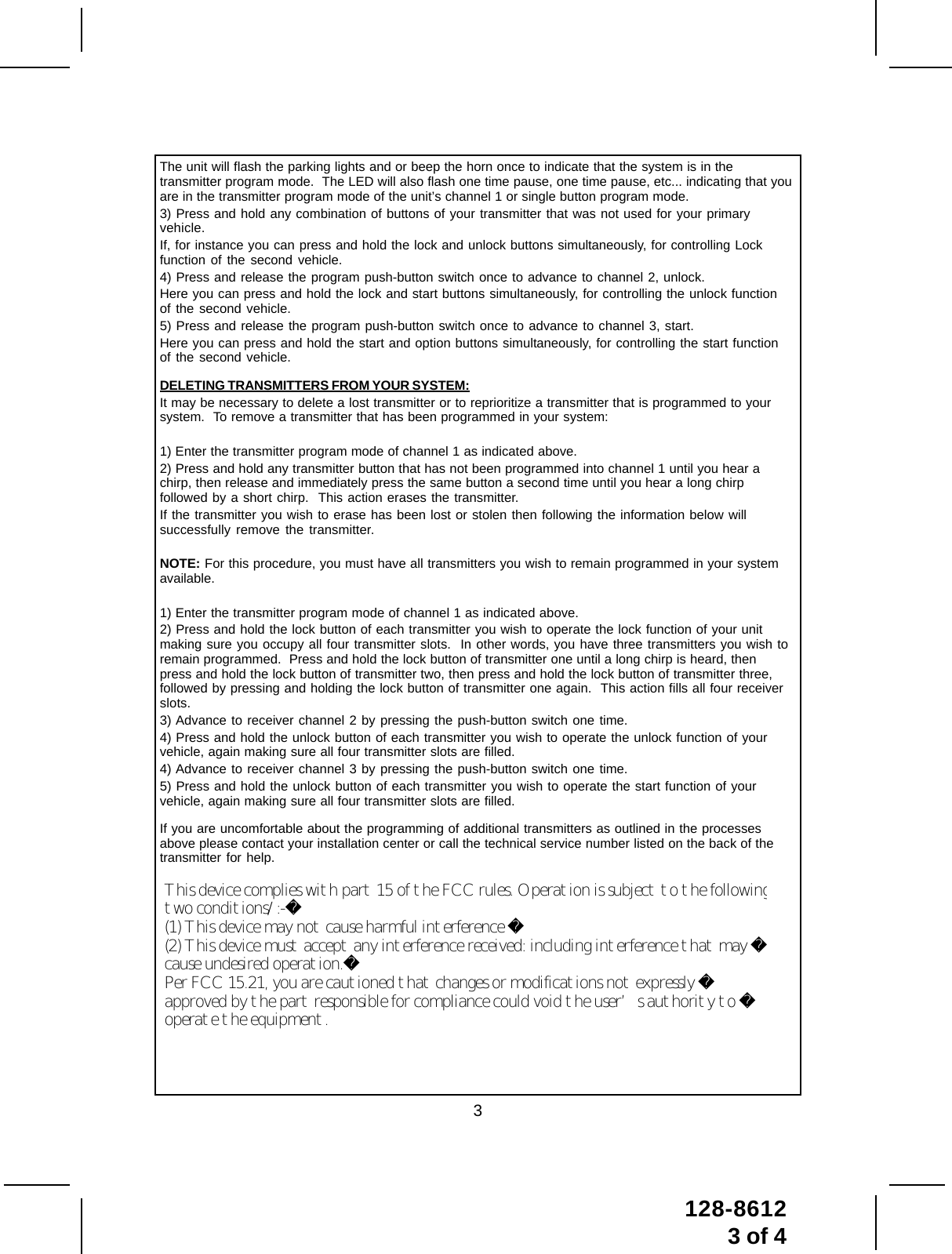 3128-86123 of 4The unit will flash the parking lights and or beep the horn once to indicate that the system is in thetransmitter program mode.  The LED will also flash one time pause, one time pause, etc... indicating that youare in the transmitter program mode of the unit’s channel 1 or single button program mode.3) Press and hold any combination of buttons of your transmitter that was not used for your primaryvehicle.If, for instance you can press and hold the lock and unlock buttons simultaneously, for controlling Lockfunction of the second vehicle.4) Press and release the program push-button switch once to advance to channel 2, unlock.Here you can press and hold the lock and start buttons simultaneously, for controlling the unlock functionof the second vehicle.5) Press and release the program push-button switch once to advance to channel 3, start.Here you can press and hold the start and option buttons simultaneously, for controlling the start functionof the second vehicle.DELETING TRANSMITTERS FROM YOUR SYSTEM:It may be necessary to delete a lost transmitter or to reprioritize a transmitter that is programmed to yoursystem.  To remove a transmitter that has been programmed in your system:1) Enter the transmitter program mode of channel 1 as indicated above.2) Press and hold any transmitter button that has not been programmed into channel 1 until you hear achirp, then release and immediately press the same button a second time until you hear a long chirpfollowed by a short chirp.  This action erases the transmitter.If the transmitter you wish to erase has been lost or stolen then following the information below willsuccessfully remove the transmitter.NOTE: For this procedure, you must have all transmitters you wish to remain programmed in your systemavailable.1) Enter the transmitter program mode of channel 1 as indicated above.2) Press and hold the lock button of each transmitter you wish to operate the lock function of your unitmaking sure you occupy all four transmitter slots.  In other words, you have three transmitters you wish toremain programmed.  Press and hold the lock button of transmitter one until a long chirp is heard, thenpress and hold the lock button of transmitter two, then press and hold the lock button of transmitter three,followed by pressing and holding the lock button of transmitter one again.  This action fills all four receiverslots.3) Advance to receiver channel 2 by pressing the push-button switch one time.4) Press and hold the unlock button of each transmitter you wish to operate the unlock function of yourvehicle, again making sure all four transmitter slots are filled.4) Advance to receiver channel 3 by pressing the push-button switch one time.5) Press and hold the unlock button of each transmitter you wish to operate the start function of yourvehicle, again making sure all four transmitter slots are filled.If you are uncomfortable about the programming of additional transmitters as outlined in the processesabove please contact your installation center or call the technical service number listed on the back of thetransmitter for help.This device complies with part 15 of the FCC rules. Operation is subject to the following two conditions/:-(1) This device may not cause harmful interference (2) This device must accept any interference received: including interference that may cause undesired operation.Per FCC 15.21, you are cautioned that changes or modifications not expressly approved by the part responsible for compliance could void the user’s authority to operate the equipment. 