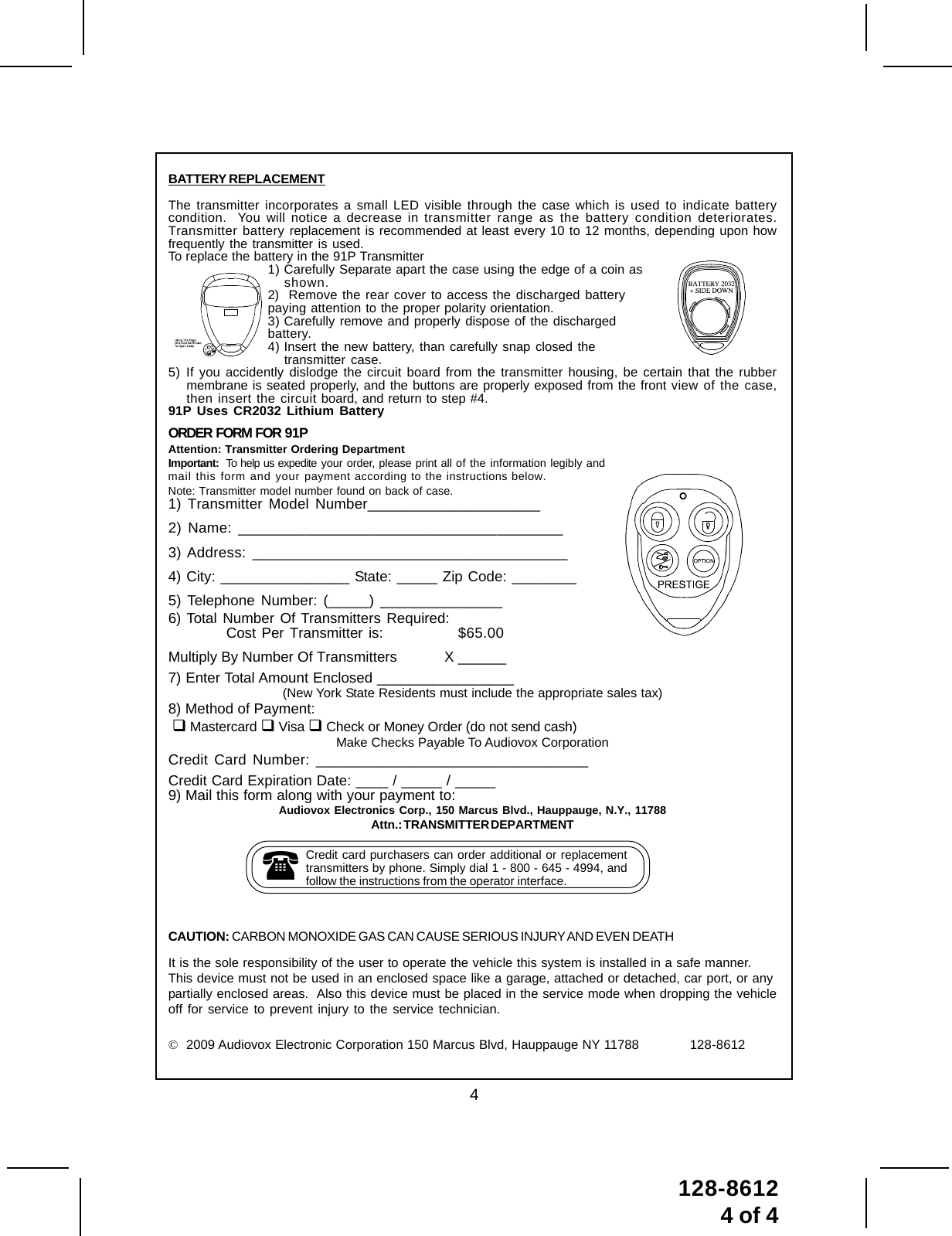 4128-86124 of 4ORDER  FORM  FOR  91PAttention: Transmitter Ordering DepartmentImportant:  To help us expedite your order, please print all of the information legibly andmail this form and your payment according to the instructions below.Note: Transmitter model number found on back of case.1) Transmitter Model Number_____________________2) Name: _______________________________________3) Address: ______________________________________4) City: ________________ State: _____ Zip Code: ________5) Telephone Number: (_____) _______________6) Total Number Of Transmitters Required:Cost Per Transmitter is: $65.00Multiply By Number Of Transmitters            X ______7) Enter Total Amount Enclosed _________________(New York State Residents must include the appropriate sales tax)8) Method of Payment:  Mastercard  Visa  Check or Money Order (do not send cash)Make Checks Payable To Audiovox CorporationCredit Card Number: _________________________________Credit Card Expiration Date: ____ / _____ / _____9) Mail this form along with your payment to:Audiovox Electronics Corp., 150 Marcus Blvd., Hauppauge, N.Y., 11788Attn.: TRANSMITTER DEPARTMENTCredit card purchasers can order additional or replacementtransmitters by phone. Simply dial 1 - 800 - 645 - 4994, andfollow the instructions from the operator interface.BATTERY REPLACEMENTThe transmitter incorporates a small LED visible through the case which is used to indicate batterycondition.  You will notice a decrease in transmitter range as the battery condition deteriorates.Transmitter battery replacement is recommended at least every 10 to 12 months, depending upon howfrequently the transmitter is used.To replace the battery in the 91P Transmitter1) Carefully Separate apart the case using the edge of a coin asshown.2)  Remove the rear cover to access the discharged batterypaying attention to the proper polarity orientation.3) Carefully remove and properly dispose of the dischargedbattery.4) Insert the new battery, than carefully snap closed thetransmitter case.5) If you accidently dislodge the circuit board from the transmitter housing, be certain that the rubbermembrane is seated properly, and the buttons are properly exposed from the front view of the case,then insert the circuit board, and return to step #4.91P Uses CR2032 Lithium BatteryCAUTION: CARBON MONOXIDE GAS CAN CAUSE SERIOUS INJURY AND EVEN DEATHIt is the sole responsibility of the user to operate the vehicle this system is installed in a safe manner.This device must not be used in an enclosed space like a garage, attached or detached, car port, or anypartially enclosed areas.  Also this device must be placed in the service mode when dropping the vehicleoff for service to prevent injury to the service technician.©  2009 Audiovox Electronic Corporation 150 Marcus Blvd, Hauppauge NY 11788 128-8612