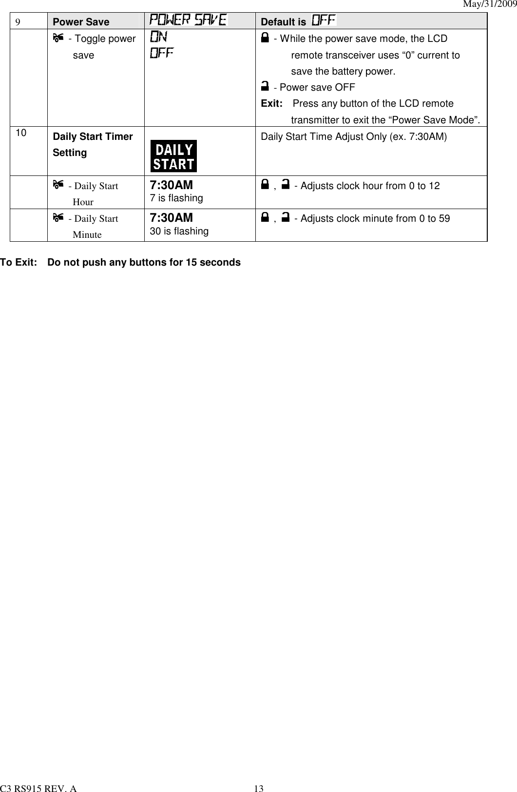 May/31/2009                                                                                  C3 RS915 REV. A  13 9 Power Save   Default is      - Toggle power  save       - While the power save mode, the LCD remote transceiver uses “0” current to save the battery power.   - Power save OFF Exit:    Press any button of the LCD remote transmitter to exit the “Power Save Mode”. 10  Daily Start Timer Setting       Daily Start Time Adjust Only (ex. 7:30AM)    - Daily Start Hour 7:30AM 7 is flashing   ,   - Adjusts clock hour from 0 to 12    - Daily Start Minute   7:30AM 30 is flashing   ,   - Adjusts clock minute from 0 to 59  To Exit:    Do not push any buttons for 15 seconds 
