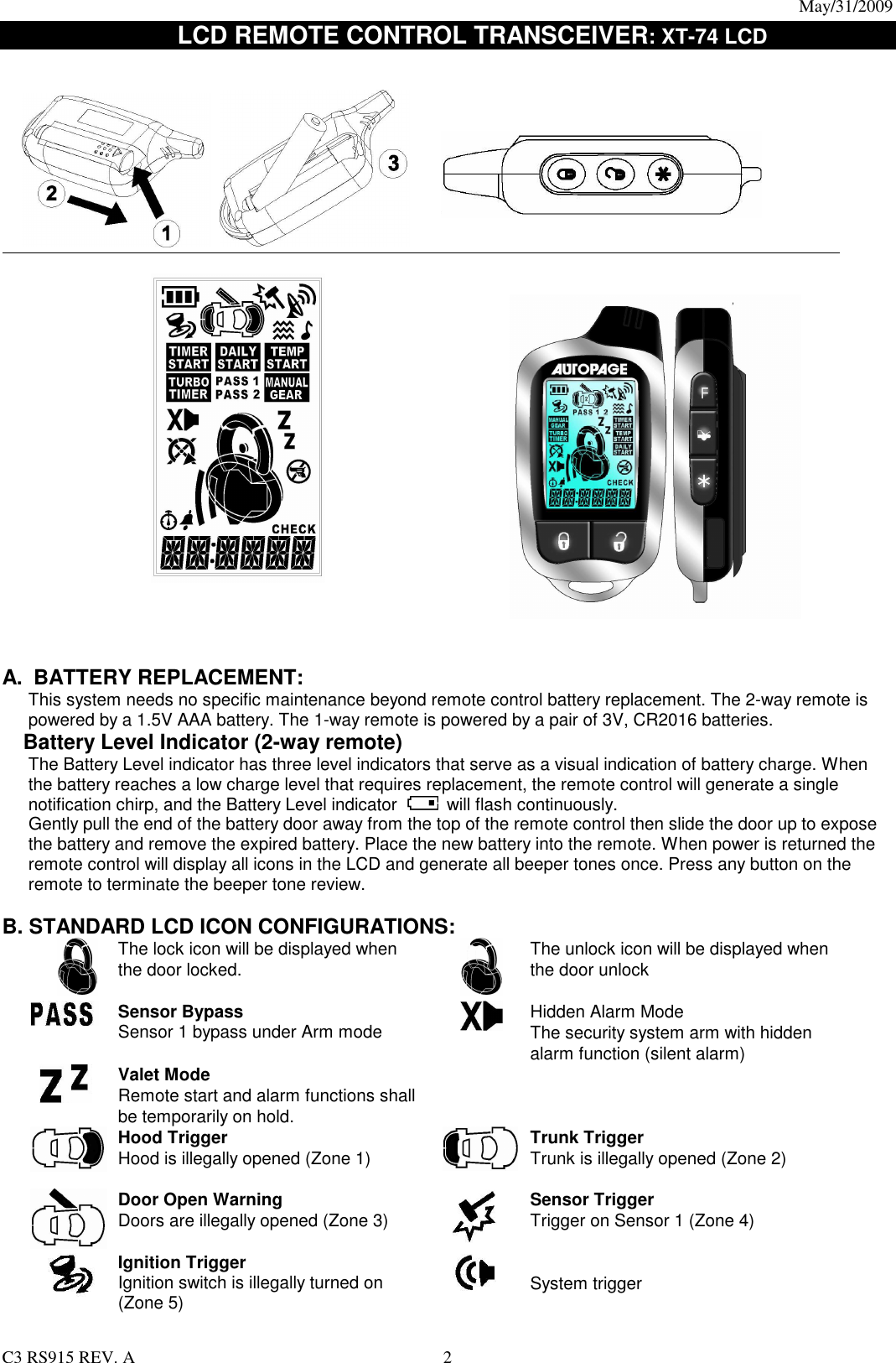 May/31/2009                                                                                  C3 RS915 REV. A  2      LCD REMOTE CONTROL TRANSCEIVER: XT-74 LCD                                          A.  BATTERY REPLACEMENT: This system needs no specific maintenance beyond remote control battery replacement. The 2-way remote is powered by a 1.5V AAA battery. The 1-way remote is powered by a pair of 3V, CR2016 batteries.   Battery Level Indicator (2-way remote) The Battery Level indicator has three level indicators that serve as a visual indication of battery charge. When the battery reaches a low charge level that requires replacement, the remote control will generate a single notification chirp, and the Battery Level indicator   will flash continuously. Gently pull the end of the battery door away from the top of the remote control then slide the door up to expose the battery and remove the expired battery. Place the new battery into the remote. When power is returned the remote control will display all icons in the LCD and generate all beeper tones once. Press any button on the remote to terminate the beeper tone review.  B. STANDARD LCD ICON CONFIGURATIONS:  The lock icon will be displayed when the door locked.     The unlock icon will be displayed when the door unlock  Sensor Bypass Sensor 1 bypass under Arm mode   Hidden Alarm Mode The security system arm with hidden alarm function (silent alarm)  Valet Mode Remote start and alarm functions shall be temporarily on hold.    Hood Trigger Hood is illegally opened (Zone 1)   Trunk Trigger Trunk is illegally opened (Zone 2)  Door Open Warning   Doors are illegally opened (Zone 3)   Sensor Trigger Trigger on Sensor 1 (Zone 4)   Ignition Trigger Ignition switch is illegally turned on (Zone 5)    System trigger 