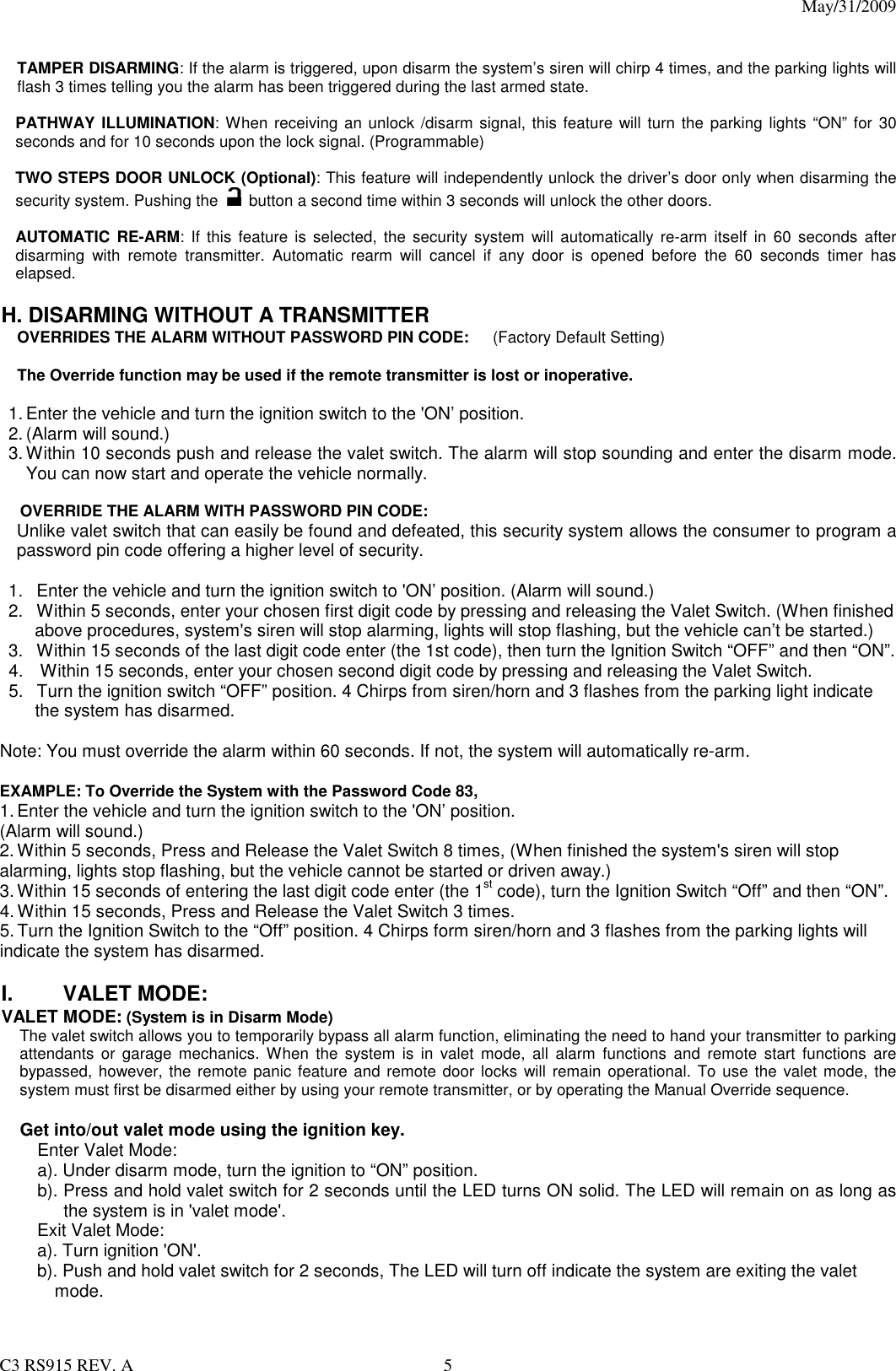 May/31/2009                                                                                  C3 RS915 REV. A  5   TAMPER DISARMING: If the alarm is triggered, upon disarm the system’s siren will chirp 4 times, and the parking lights will flash 3 times telling you the alarm has been triggered during the last armed state.  PATHWAY ILLUMINATION: When receiving an unlock /disarm signal, this feature will turn the  parking lights “ON” for 30 seconds and for 10 seconds upon the lock signal. (Programmable)  TWO STEPS DOOR UNLOCK (Optional): This feature will independently unlock the driver’s door only when disarming the security system. Pushing the    button a second time within 3 seconds will unlock the other doors.    AUTOMATIC RE-ARM:  If this feature is selected,  the  security  system  will  automatically  re-arm  itself in 60 seconds  after disarming  with  remote  transmitter.  Automatic  rearm  will  cancel  if  any  door  is  opened  before  the  60  seconds  timer  has elapsed.  H. DISARMING WITHOUT A TRANSMITTER OVERRIDES THE ALARM WITHOUT PASSWORD PIN CODE:      (Factory Default Setting)  The Override function may be used if the remote transmitter is lost or inoperative.  1. Enter the vehicle and turn the ignition switch to the &apos;ON’ position.   2. (Alarm will sound.) 3. Within 10 seconds push and release the valet switch. The alarm will stop sounding and enter the disarm mode. You can now start and operate the vehicle normally.  OVERRIDE THE ALARM WITH PASSWORD PIN CODE:  Unlike valet switch that can easily be found and defeated, this security system allows the consumer to program a password pin code offering a higher level of security.  1.  Enter the vehicle and turn the ignition switch to &apos;ON’ position. (Alarm will sound.) 2.  Within 5 seconds, enter your chosen first digit code by pressing and releasing the Valet Switch. (When finished above procedures, system&apos;s siren will stop alarming, lights will stop flashing, but the vehicle can’t be started.) 3.  Within 15 seconds of the last digit code enter (the 1st code), then turn the Ignition Switch “OFF” and then “ON”. 4.    Within 15 seconds, enter your chosen second digit code by pressing and releasing the Valet Switch. 5.  Turn the ignition switch “OFF” position. 4 Chirps from siren/horn and 3 flashes from the parking light indicate the system has disarmed.  Note: You must override the alarm within 60 seconds. If not, the system will automatically re-arm.  EXAMPLE: To Override the System with the Password Code 83, 1. Enter the vehicle and turn the ignition switch to the &apos;ON’ position.   (Alarm will sound.) 2. Within 5 seconds, Press and Release the Valet Switch 8 times, (When finished the system&apos;s siren will stop alarming, lights stop flashing, but the vehicle cannot be started or driven away.) 3. Within 15 seconds of entering the last digit code enter (the 1st code), turn the Ignition Switch “Off” and then “ON”. 4. Within 15 seconds, Press and Release the Valet Switch 3 times. 5. Turn the Ignition Switch to the “Off” position. 4 Chirps form siren/horn and 3 flashes from the parking lights will indicate the system has disarmed.  I.  VALET MODE:   VALET MODE: (System is in Disarm Mode) The valet switch allows you to temporarily bypass all alarm function, eliminating the need to hand your transmitter to parking attendants  or garage  mechanics.  When  the  system is  in  valet  mode,  all  alarm  functions  and  remote  start  functions  are bypassed, however, the remote panic feature and remote door  locks  will remain operational. To  use the valet mode, the system must first be disarmed either by using your remote transmitter, or by operating the Manual Override sequence.    Get into/out valet mode using the ignition key. Enter Valet Mode: a). Under disarm mode, turn the ignition to “ON” position. b). Press and hold valet switch for 2 seconds until the LED turns ON solid. The LED will remain on as long as the system is in &apos;valet mode&apos;.   Exit Valet Mode: a). Turn ignition &apos;ON&apos;. b). Push and hold valet switch for 2 seconds, The LED will turn off indicate the system are exiting the valet mode.   