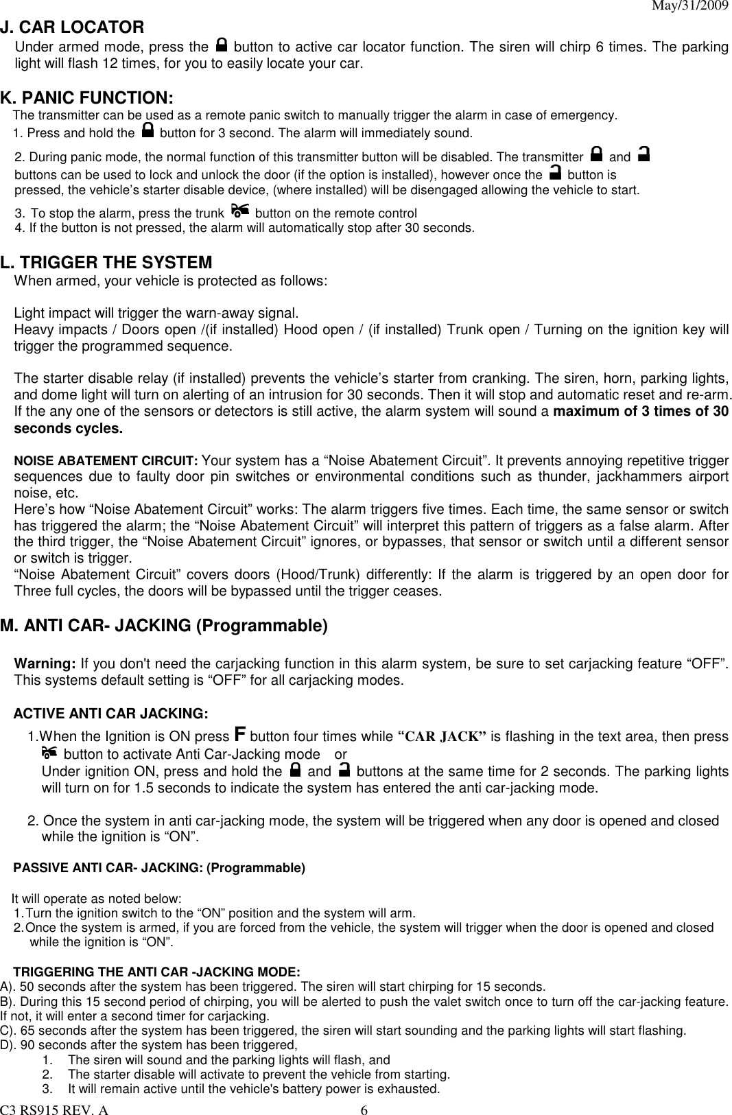 May/31/2009                                                                                  C3 RS915 REV. A  6 J. CAR LOCATOR   Under armed mode, press the   button to active car locator function. The siren will chirp 6 times. The parking light will flash 12 times, for you to easily locate your car.  K. PANIC FUNCTION: The transmitter can be used as a remote panic switch to manually trigger the alarm in case of emergency.   1. Press and hold the   button for 3 second. The alarm will immediately sound.   2. During panic mode, the normal function of this transmitter button will be disabled. The transmitter  and  buttons can be used to lock and unlock the door (if the option is installed), however once the   button is pressed, the vehicle’s starter disable device, (where installed) will be disengaged allowing the vehicle to start. 3. To stop the alarm, press the trunk    button on the remote control 4. If the button is not pressed, the alarm will automatically stop after 30 seconds.  L. TRIGGER THE SYSTEM   When armed, your vehicle is protected as follows:  Light impact will trigger the warn-away signal.   Heavy impacts / Doors open /(if installed) Hood open / (if installed) Trunk open / Turning on the ignition key will trigger the programmed sequence.  The starter disable relay (if installed) prevents the vehicle’s starter from cranking. The siren, horn, parking lights, and dome light will turn on alerting of an intrusion for 30 seconds. Then it will stop and automatic reset and re-arm. If the any one of the sensors or detectors is still active, the alarm system will sound a maximum of 3 times of 30 seconds cycles.  NOISE ABATEMENT CIRCUIT: Your system has a “Noise Abatement Circuit”. It prevents annoying repetitive trigger sequences due to faulty door pin  switches  or  environmental  conditions  such  as  thunder,  jackhammers  airport noise, etc. Here’s how “Noise Abatement Circuit” works: The alarm triggers five times. Each time, the same sensor or switch has triggered the alarm; the “Noise Abatement Circuit” will interpret this pattern of triggers as a false alarm. After the third trigger, the “Noise Abatement Circuit” ignores, or bypasses, that sensor or switch until a different sensor or switch is trigger. “Noise Abatement Circuit” covers doors (Hood/Trunk) differently:  If  the alarm  is triggered by an open door  for Three full cycles, the doors will be bypassed until the trigger ceases.  M. ANTI CAR- JACKING (Programmable)  Warning: If you don&apos;t need the carjacking function in this alarm system, be sure to set carjacking feature “OFF”. This systems default setting is “OFF” for all carjacking modes.  ACTIVE ANTI CAR JACKING:   1.When the Ignition is ON press F button four times while “CAR JACK” is flashing in the text area, then press   button to activate Anti Car-Jacking mode    or   Under ignition ON, press and hold the   and    buttons at the same time for 2 seconds. The parking lights will turn on for 1.5 seconds to indicate the system has entered the anti car-jacking mode.    2. Once the system in anti car-jacking mode, the system will be triggered when any door is opened and closed while the ignition is “ON”.  PASSIVE ANTI CAR- JACKING: (Programmable)    It will operate as noted below: 1. Turn the ignition switch to the “ON” position and the system will arm. 2. Once the system is armed, if you are forced from the vehicle, the system will trigger when the door is opened and closed while the ignition is “ON”.  TRIGGERING THE ANTI CAR -JACKING MODE: A). 50 seconds after the system has been triggered. The siren will start chirping for 15 seconds.   B). During this 15 second period of chirping, you will be alerted to push the valet switch once to turn off the car-jacking feature. If not, it will enter a second timer for carjacking. C). 65 seconds after the system has been triggered, the siren will start sounding and the parking lights will start flashing. D). 90 seconds after the system has been triggered,   1.  The siren will sound and the parking lights will flash, and   2.  The starter disable will activate to prevent the vehicle from starting.   3.  It will remain active until the vehicle&apos;s battery power is exhausted.   