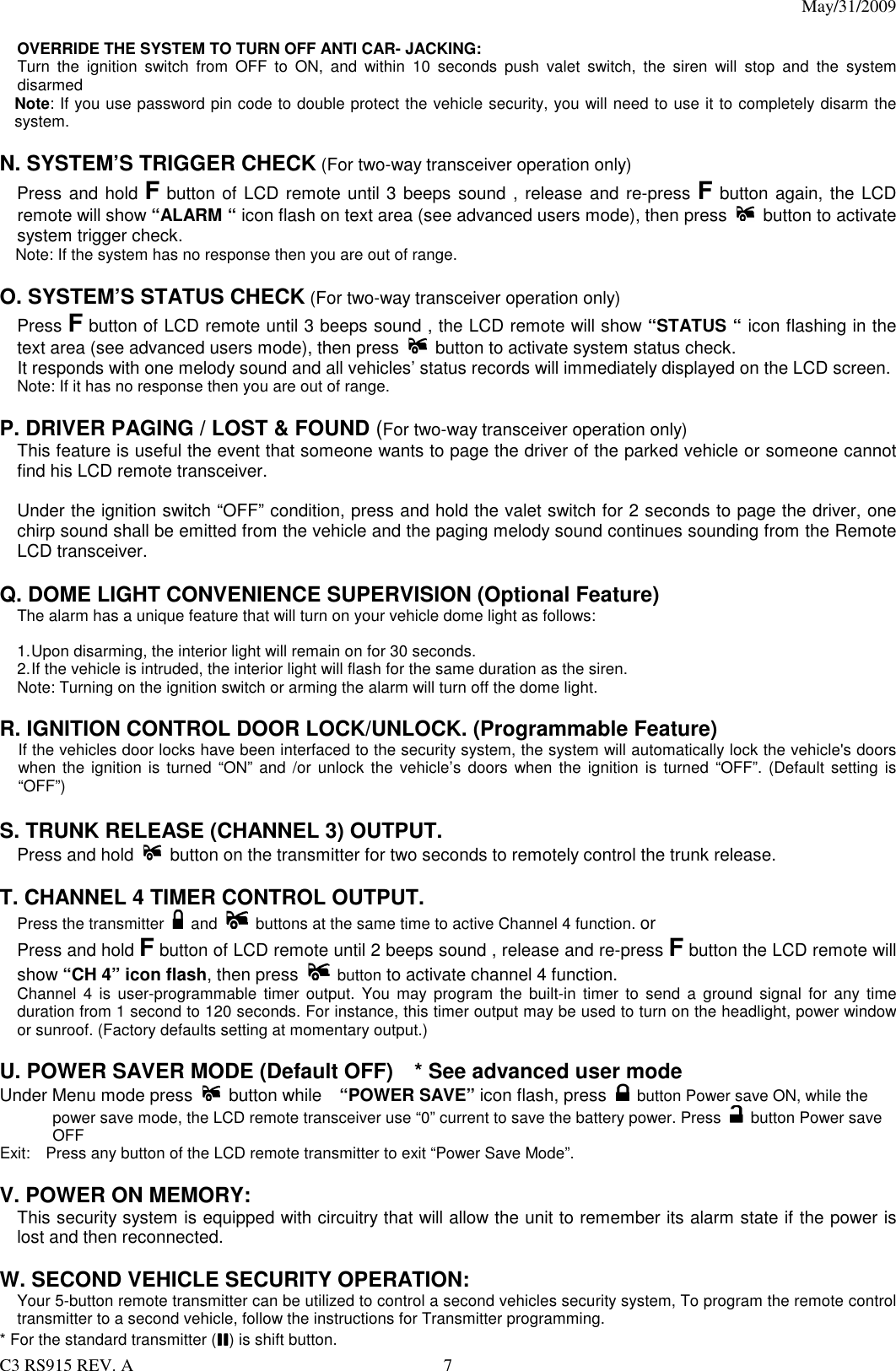 May/31/2009                                                                                  C3 RS915 REV. A  7  OVERRIDE THE SYSTEM TO TURN OFF ANTI CAR- JACKING: Turn  the  ignition  switch  from  OFF  to  ON,  and  within  10  seconds  push  valet  switch,  the  siren  will  stop  and  the  system disarmed Note: If you use password pin code to double protect the vehicle security, you will need to use it to completely disarm the system.  N. SYSTEM’S TRIGGER CHECK (For two-way transceiver operation only)     Press and hold F button of LCD remote until 3 beeps sound , release and re-press F button again, the LCD remote will show “ALARM “ icon flash on text area (see advanced users mode), then press   button to activate system trigger check.         Note: If the system has no response then you are out of range.  O. SYSTEM’S STATUS CHECK (For two-way transceiver operation only) Press F button of LCD remote until 3 beeps sound , the LCD remote will show “STATUS “ icon flashing in the text area (see advanced users mode), then press  button to activate system status check. It responds with one melody sound and all vehicles’ status records will immediately displayed on the LCD screen.   Note: If it has no response then you are out of range.  P. DRIVER PAGING / LOST &amp; FOUND (For two-way transceiver operation only) This feature is useful the event that someone wants to page the driver of the parked vehicle or someone cannot find his LCD remote transceiver.  Under the ignition switch “OFF” condition, press and hold the valet switch for 2 seconds to page the driver, one chirp sound shall be emitted from the vehicle and the paging melody sound continues sounding from the Remote LCD transceiver.    Q. DOME LIGHT CONVENIENCE SUPERVISION (Optional Feature) The alarm has a unique feature that will turn on your vehicle dome light as follows:  1. Upon disarming, the interior light will remain on for 30 seconds. 2. If the vehicle is intruded, the interior light will flash for the same duration as the siren. Note: Turning on the ignition switch or arming the alarm will turn off the dome light.  R. IGNITION CONTROL DOOR LOCK/UNLOCK. (Programmable Feature)   If the vehicles door locks have been interfaced to the security system, the system will automatically lock the vehicle&apos;s doors when the ignition is  turned  “ON” and /or  unlock the vehicle’s  doors  when the ignition  is turned “OFF”. (Default setting  is “OFF”)  S. TRUNK RELEASE (CHANNEL 3) OUTPUT. Press and hold   button on the transmitter for two seconds to remotely control the trunk release.  T. CHANNEL 4 TIMER CONTROL OUTPUT.   Press the transmitter    and   buttons at the same time to active Channel 4 function. or     Press and hold F button of LCD remote until 2 beeps sound , release and re-press F button the LCD remote will show “CH 4” icon flash, then press   button to activate channel 4 function. Channel  4  is  user-programmable  timer  output.  You  may  program the built-in  timer  to  send a ground  signal  for  any  time duration from 1 second to 120 seconds. For instance, this timer output may be used to turn on the headlight, power window or sunroof. (Factory defaults setting at momentary output.)  U. POWER SAVER MODE (Default OFF)    * See advanced user mode Under Menu mode press  button while    “POWER SAVE” icon flash, press   button Power save ON, while the power save mode, the LCD remote transceiver use “0” current to save the battery power. Press    button Power save OFF Exit:    Press any button of the LCD remote transmitter to exit “Power Save Mode”.  V. POWER ON MEMORY:     This security system is equipped with circuitry that will allow the unit to remember its alarm state if the power is lost and then reconnected.    W. SECOND VEHICLE SECURITY OPERATION:  Your 5-button remote transmitter can be utilized to control a second vehicles security system, To program the remote control transmitter to a second vehicle, follow the instructions for Transmitter programming.   * For the standard transmitter (IIIIIIII) is shift button.     