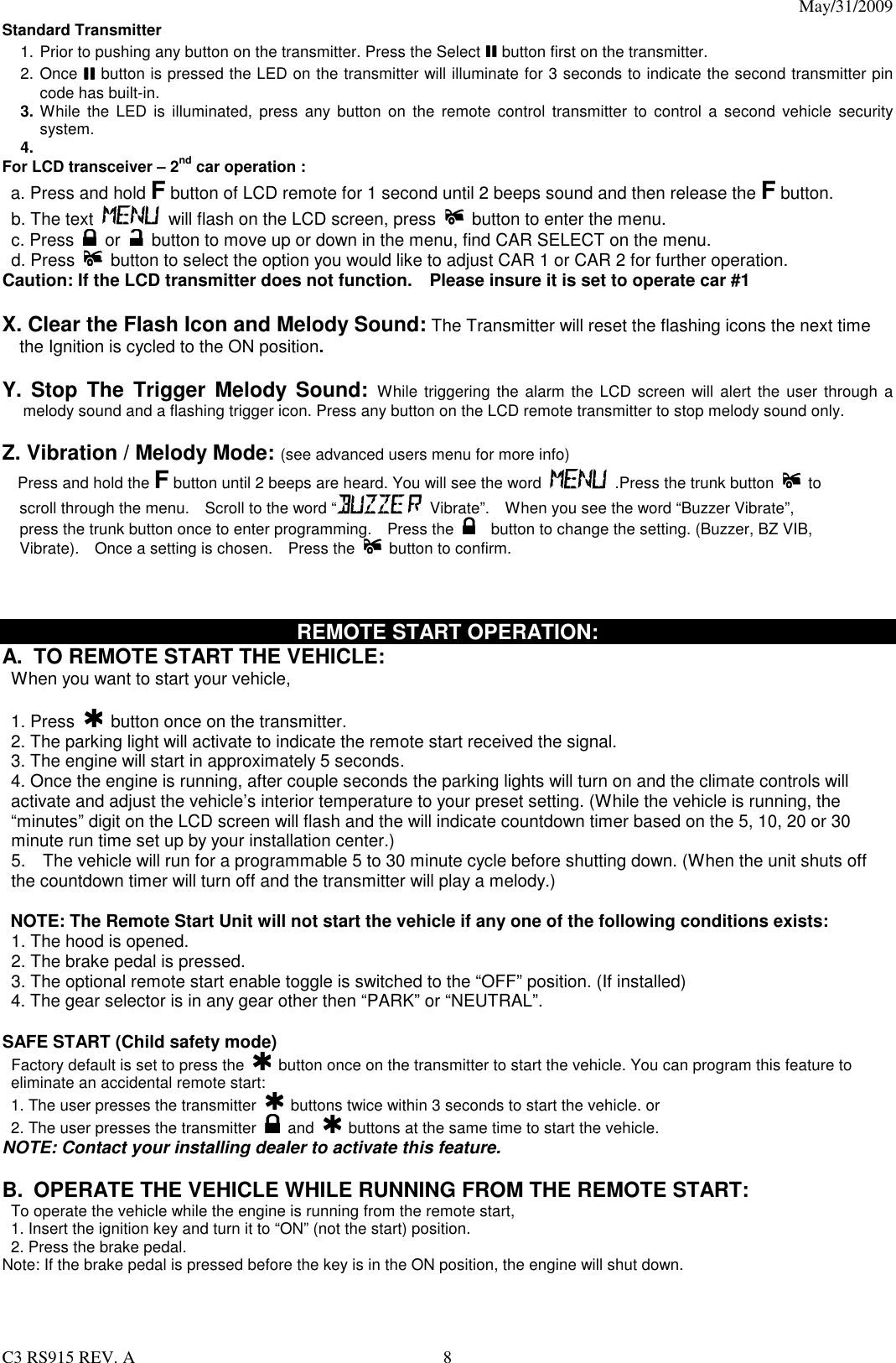 May/31/2009                                                                                  C3 RS915 REV. A  8 Standard Transmitter     1. Prior to pushing any button on the transmitter. Press the Select IIIIIIII button first on the transmitter. 2. Once IIIIIIII button is pressed the LED on the transmitter will illuminate for 3 seconds to indicate the second transmitter pin code has built-in. 3. While  the  LED  is  illuminated,  press  any  button  on  the remote  control  transmitter  to  control  a  second  vehicle  security system.   4.  For LCD transceiver – 2nd car operation : a. Press and hold F button of LCD remote for 1 second until 2 beeps sound and then release the F button.   b. The text   will flash on the LCD screen, press    button to enter the menu. c. Press    or    button to move up or down in the menu, find CAR SELECT on the menu. d. Press   button to select the option you would like to adjust CAR 1 or CAR 2 for further operation. Caution: If the LCD transmitter does not function.    Please insure it is set to operate car #1    X. Clear the Flash Icon and Melody Sound: The Transmitter will reset the flashing icons the next time the Ignition is cycled to the ON position.   Y. Stop  The  Trigger  Melody Sound: While triggering the  alarm the LCD screen will  alert  the  user through  a melody sound and a flashing trigger icon. Press any button on the LCD remote transmitter to stop melody sound only.  Z. Vibration / Melody Mode: (see advanced users menu for more info)     Press and hold the F button until 2 beeps are heard. You will see the word   .Press the trunk button    to scroll through the menu.    Scroll to the word “   Vibrate”.    When you see the word “Buzzer Vibrate”, press the trunk button once to enter programming.    Press the      button to change the setting. (Buzzer, BZ VIB, Vibrate).    Once a setting is chosen.    Press the    button to confirm.    REMOTE START OPERATION: A.  TO REMOTE START THE VEHICLE:  When you want to start your vehicle,    1. Press   button once on the transmitter. 2. The parking light will activate to indicate the remote start received the signal. 3. The engine will start in approximately 5 seconds. 4. Once the engine is running, after couple seconds the parking lights will turn on and the climate controls will activate and adjust the vehicle’s interior temperature to your preset setting. (While the vehicle is running, the “minutes” digit on the LCD screen will flash and the will indicate countdown timer based on the 5, 10, 20 or 30 minute run time set up by your installation center.) 5.    The vehicle will run for a programmable 5 to 30 minute cycle before shutting down. (When the unit shuts off the countdown timer will turn off and the transmitter will play a melody.)  NOTE: The Remote Start Unit will not start the vehicle if any one of the following conditions exists: 1. The hood is opened. 2. The brake pedal is pressed. 3. The optional remote start enable toggle is switched to the “OFF” position. (If installed) 4. The gear selector is in any gear other then “PARK” or “NEUTRAL”.  SAFE START (Child safety mode)  Factory default is set to press the    button once on the transmitter to start the vehicle. You can program this feature to eliminate an accidental remote start: 1. The user presses the transmitter    buttons twice within 3 seconds to start the vehicle. or 2. The user presses the transmitter   and    buttons at the same time to start the vehicle. NOTE: Contact your installing dealer to activate this feature.  B.  OPERATE THE VEHICLE WHILE RUNNING FROM THE REMOTE START: To operate the vehicle while the engine is running from the remote start, 1. Insert the ignition key and turn it to “ON” (not the start) position. 2. Press the brake pedal. Note: If the brake pedal is pressed before the key is in the ON position, the engine will shut down.    