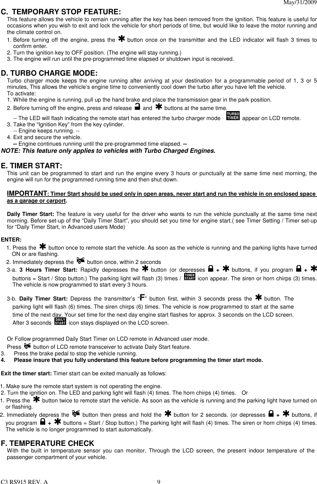 May/31/2009                                                                                  C3 RS915 REV. A  9 C.  TEMPORARY STOP FEATURE: This feature allows the vehicle to remain running after the key has been removed from the ignition. This feature is useful for occasions when you wish to exit and lock the vehicle for short periods of time, but would like to leave the motor running and the climate control on. 1. Before  turning off  the  engine,  press  the   button  once  on  the transmitter  and  the LED indicator  will flash 3 times to confirm enter. 2. Turn the ignition key to OFF position. (The engine will stay running.) 3. The engine will run until the pre-programmed time elapsed or shutdown input is received.  D. TURBO CHARGE MODE:  Turbo  charger  mode keeps  the  engine running  after  arriving  at  your  destination  for  a  programmable  period  of  1,  3  or  5 minutes, This allows the vehicle’s engine time to conveniently cool down the turbo after you have left the vehicle.   To activate: 1. While the engine is running, pull up the hand brake and place the transmission gear in the park position. 2. Before turning off the engine, press and release    and    buttons at the same time. -- The LED will flash indicating the remote start has entered the turbo charger mode      appear on LCD remote.   3. Take the “Ignition Key” from the key cylinder.   -- Engine keeps running. -- 4. Exit and secure the vehicle.   -- Engine continues running until the pre-programmed time elapsed. -- NOTE: This feature only applies to vehicles with Turbo Charged Engines.  E. TIMER START:   This unit can be programmed to start and run the engine every 3 hours or punctually at the same time next morning, the engine will run for the programmed running time and then shut down.  IMPORTANT: Timer Start should be used only in open areas, never start and run the vehicle in on enclosed space as a garage or carport.  Daily Timer Start: The feature is very useful for the driver who wants to run the vehicle punctually at the same time next morning. Before set-up of the “Daily Timer Start”, you should set you time for engine start.( see Timer Setting / Timer set-up for “Daily Timer Start, in Advanced users Mode)  ENTER: 1. Press the   button once to remote start the vehicle. As soon as the vehicle is running and the parking lights have turned ON or are flashing. 2. Immediately depress the    button once, within 2 seconds 3-a.  3  Hours  Timer  Start:  Rapidly  depresses  the   button  (or  depresses    +    buttons,  if  you  program    +   buttons = Start / Stop button.) The parking light will flash (3) times /   icon appear. The siren or horn chirps (3) times. The vehicle is now programmed to start every 3 hours.  3-b.  Daily  Timer  Start:  Depress  the  transmitter’s  “F”  button  first,  within  3  seconds  press  the    button.  The parking light will flash (6) times. The siren chirps (6) times. The vehicle is now programmed to start at the same time of the next day. Your set time for the next day engine start flashes for approx. 3 seconds on the LCD screen. After 3 seconds    icon stays displayed on the LCD screen.    Or Follow programmed Daily Start Timer on LCD remote in Advanced user mode.   Press    button of LCD remote transceiver to activate Daily Start feature.     3.  Press the brake pedal to stop the vehicle running. 4.  Please insure that you fully understand this feature before programming the timer start mode.  Exit the timer start: Timer start can be exited manually as follows:  1. Make sure the remote start system is not operating the engine. 2. Turn the ignition on. The LED and parking light will flash (4) times. The horn chirps (4) times.    Or 1. Press the    button twice to remote start the vehicle. As soon as the vehicle is running and the parking light have turned on or flashing. 2. Immediately depress the    button then press and hold the    button for 2 seconds. (or depresses    +    buttons, if you program    +    buttons = Start / Stop button.) The parking light will flash (4) times. The siren or horn chirps (4) times. The vehicle is no longer programmed to start automatically.  F. TEMPERATURE CHECK   With  the  built in  temperature  sensor  you  can  monitor,  Through  the  LCD  screen,  the  present  indoor  temperature  of  the passenger compartment of your vehicle.   