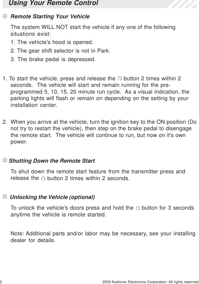 2 2009 Audiovox Electronics Corporation. All rights reserved.Using Your Remote Control  Remote Starting Your VehicleThe system WILL NOT start the vehicle if any one of the followingsituations exist:1. The vehicle&apos;s hood is opened.2. The gear shift selector is not in Park.3. The brake pedal is depressed.1. To start the vehicle, press and release the   button 2 times within 2seconds.  The vehicle will start and remain running for the pre-programmed 5, 10, 15, 20 minute run cycle.  As a visual indication, theparking lights will flash or remain on depending on the setting by yourinstallation center.2.  When you arrive at the vehicle, turn the ignition key to the ON position (Donot try to restart the vehicle), then step on the brake pedal to disengagethe remote start.  The vehicle will continue to run, but now on it&apos;s ownpower. Shutting Down the Remote StartTo shut down the remote start feature from the transmitter press andrelease the   button 2 times within 2 seconds.  Unlocking the Vehicle (optional)To unlock the vehicle&apos;s doors press and hold the   button for 3 secondsanytime the vehicle is remote started.Note: Additional parts and/or labor may be necessary, see your installingdealer for details.