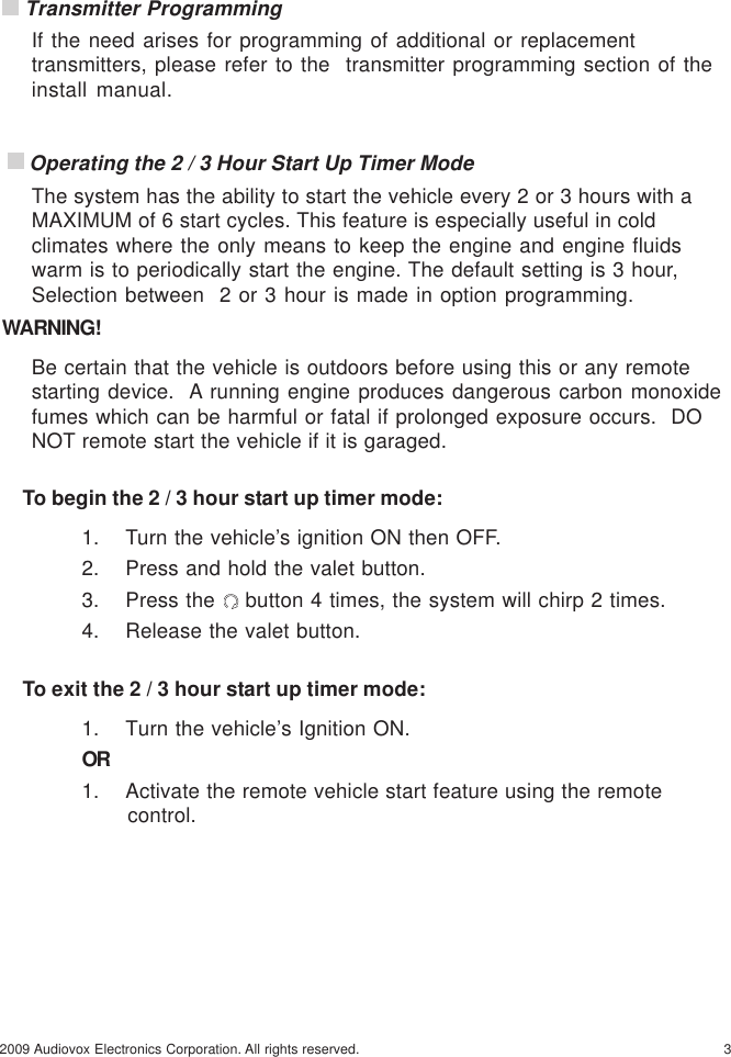 32009 Audiovox Electronics Corporation. All rights reserved. Transmitter ProgrammingIf the need arises for programming of additional or replacementtransmitters, please refer to the  transmitter programming section of theinstall manual. Operating the 2 / 3 Hour Start Up Timer ModeThe system has the ability to start the vehicle every 2 or 3 hours with aMAXIMUM of 6 start cycles. This feature is especially useful in coldclimates where the only means to keep the engine and engine fluidswarm is to periodically start the engine. The default setting is 3 hour,Selection between  2 or 3 hour is made in option programming.WARNING!Be certain that the vehicle is outdoors before using this or any remotestarting device.  A running engine produces dangerous carbon monoxidefumes which can be harmful or fatal if prolonged exposure occurs.  DONOT remote start the vehicle if it is garaged.To begin the 2 / 3 hour start up timer mode:1. Turn the vehicle’s ignition ON then OFF.2. Press and hold the valet button.3. Press the   button 4 times, the system will chirp 2 times.4. Release the valet button.To exit the 2 / 3 hour start up timer mode:1. Turn the vehicle’s Ignition ON.OR1. Activate the remote vehicle start feature using the remote                  control.