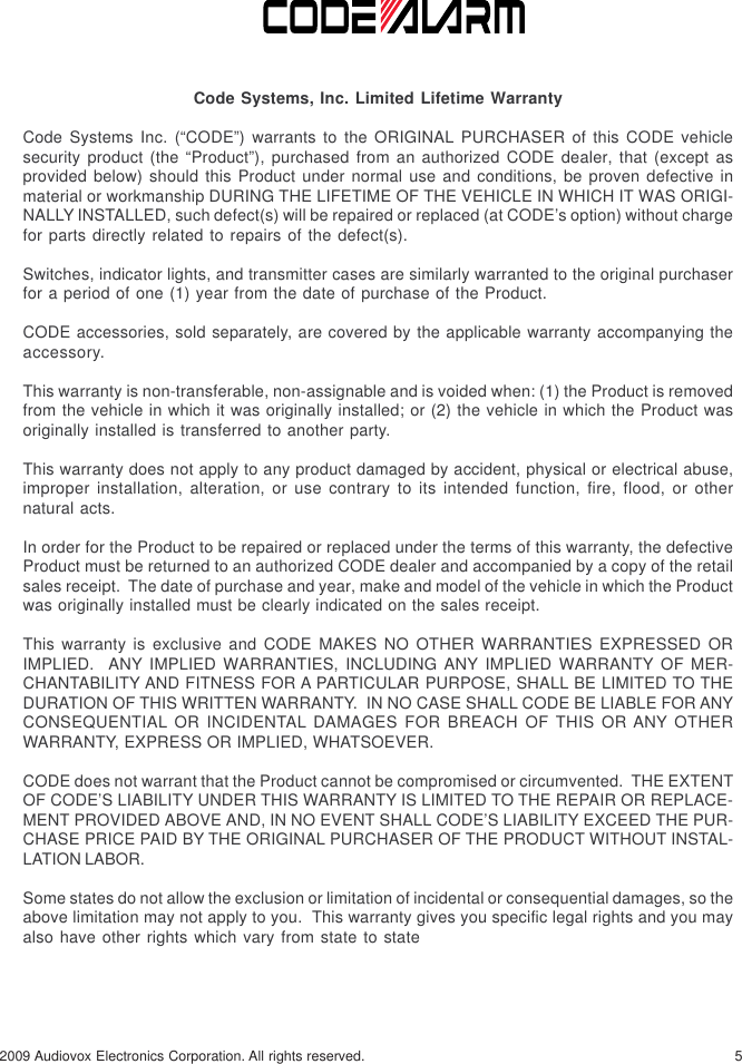 52009 Audiovox Electronics Corporation. All rights reserved.Code Systems, Inc. Limited Lifetime WarrantyCode Systems Inc. (“CODE”) warrants to the ORIGINAL PURCHASER of this CODE vehiclesecurity product (the “Product”), purchased from an authorized CODE dealer, that (except asprovided below) should this Product under normal use and conditions, be proven defective inmaterial or workmanship DURING THE LIFETIME OF THE VEHICLE IN WHICH IT WAS ORIGI-NALLY INSTALLED, such defect(s) will be repaired or replaced (at CODE’s option) without chargefor parts directly related to repairs of the defect(s).Switches, indicator lights, and transmitter cases are similarly warranted to the original purchaserfor a period of one (1) year from the date of purchase of the Product.CODE accessories, sold separately, are covered by the applicable warranty accompanying theaccessory.This warranty is non-transferable, non-assignable and is voided when: (1) the Product is removedfrom the vehicle in which it was originally installed; or (2) the vehicle in which the Product wasoriginally installed is transferred to another party.This warranty does not apply to any product damaged by accident, physical or electrical abuse,improper installation, alteration, or use contrary to its intended function, fire, flood, or othernatural acts.In order for the Product to be repaired or replaced under the terms of this warranty, the defectiveProduct must be returned to an authorized CODE dealer and accompanied by a copy of the retailsales receipt.  The date of purchase and year, make and model of the vehicle in which the Productwas originally installed must be clearly indicated on the sales receipt.This warranty is exclusive and CODE MAKES NO OTHER WARRANTIES EXPRESSED ORIMPLIED.  ANY IMPLIED WARRANTIES, INCLUDING ANY IMPLIED WARRANTY OF MER-CHANTABILITY AND FITNESS FOR A PARTICULAR PURPOSE, SHALL BE LIMITED TO THEDURATION OF THIS WRITTEN WARRANTY.  IN NO CASE SHALL CODE BE LIABLE FOR ANYCONSEQUENTIAL OR INCIDENTAL DAMAGES FOR BREACH OF THIS OR ANY OTHERWARRANTY, EXPRESS OR IMPLIED, WHATSOEVER.CODE does not warrant that the Product cannot be compromised or circumvented.  THE EXTENTOF CODE’S LIABILITY UNDER THIS WARRANTY IS LIMITED TO THE REPAIR OR REPLACE-MENT PROVIDED ABOVE AND, IN NO EVENT SHALL CODE’S LIABILITY EXCEED THE PUR-CHASE PRICE PAID BY THE ORIGINAL PURCHASER OF THE PRODUCT WITHOUT INSTAL-LATION LABOR.Some states do not allow the exclusion or limitation of incidental or consequential damages, so theabove limitation may not apply to you.  This warranty gives you specific legal rights and you mayalso have other rights which vary from state to state