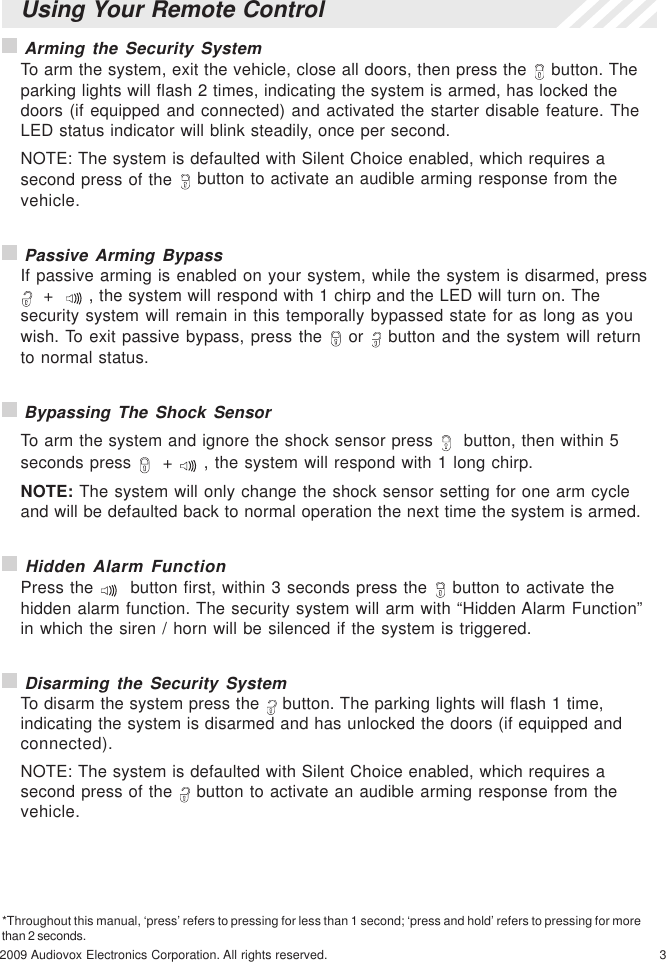 32009 Audiovox Electronics Corporation. All rights reserved. Arming the Security SystemTo arm the system, exit the vehicle, close all doors, then press the   button. Theparking lights will flash 2 times, indicating the system is armed, has locked thedoors (if equipped and connected) and activated the starter disable feature. TheLED status indicator will blink steadily, once per second.NOTE: The system is defaulted with Silent Choice enabled, which requires asecond press of the   button to activate an audible arming response from thevehicle. Passive Arming BypassIf passive arming is enabled on your system, while the system is disarmed, press  +    , the system will respond with 1 chirp and the LED will turn on. Thesecurity system will remain in this temporally bypassed state for as long as youwish. To exit passive bypass, press the   or   button and the system will returnto normal status. Bypassing The Shock SensorTo arm the system and ignore the shock sensor press    button, then within 5seconds press    +   , the system will respond with 1 long chirp.NOTE: The system will only change the shock sensor setting for one arm cycleand will be defaulted back to normal operation the next time the system is armed. Hidden Alarm FunctionPress the    button first, within 3 seconds press the   button to activate thehidden alarm function. The security system will arm with “Hidden Alarm Function”in which the siren / horn will be silenced if the system is triggered. Disarming the Security SystemTo disarm the system press the   button. The parking lights will flash 1 time,indicating the system is disarmed and has unlocked the doors (if equipped andconnected).NOTE: The system is defaulted with Silent Choice enabled, which requires asecond press of the   button to activate an audible arming response from thevehicle.*Throughout this manual, ‘press’ refers to pressing for less than 1 second; ‘press and hold’ refers to pressing for morethan 2 seconds.Using Your Remote Control