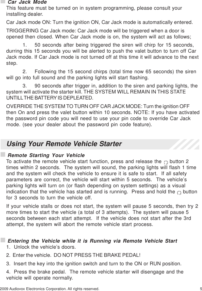 52009 Audiovox Electronics Corporation. All rights reserved.Using Your Remote Vehicle Starter Remote Starting Your VehicleTo activate the remote vehicle start function, press and release the   button 2times within 2 seconds.  The system will sound, the parking lights will flash 1 timeand the system will check the vehicle to ensure it is safe to start.  If all safetyparameters are correct, the vehicle will start within 5 seconds.  The vehicle’sparking lights will turn on (or flash depending on system settings) as a visualindication that the vehicle has started and is running.  Press and hold the   buttonfor 3 seconds to turn the vehicle off.If your vehicle stalls or does not start, the system will pause 5 seconds, then try 2more times to start the vehicle (a total of 3 attempts).  The system will pause 5seconds between each start attempt.  If the vehicle does not start after the 3rdattempt, the system will abort the remote vehicle start process. Entering the Vehicle while it is Running via Remote Vehicle Start1.  Unlock the vehicle’s doors.2.  Enter the vehicle.  DO NOT PRESS THE BRAKE PEDAL!3.  Insert the key into the ignition switch and turn to the ON or RUN position.4.  Press the brake pedal.  The remote vehicle starter will disengage and thevehicle will operate normally. Car Jack ModeThis feature must be turned on in system programming, please consult yourinstalling dealer.Car Jack mode ON: Turn the ignition ON, Car Jack mode is automatically entered.TRIGGERING Car Jack mode: Car Jack mode will be triggered when a door isopened then closed. When Car Jack mode is on, the system will act as follows;1. 50 seconds after being triggered the siren will chirp for 15 seconds,durring this 15 seconds you will be alerted to push the valet button to turn off CarJack mode. If Car Jack mode is not turned off at this time it will advance to the nextstep.2. Following the 15 second chirps (total time now 65 seconds) the sirenwill go into full sound and the parking lights will start flashing.3. 90 seconds after trigger in, addition to the siren and parking lights, thesystem will activate the starter kill. THE SYSTEM WILL REMAIN IN THIS STATEUNTILL THE BATTERY IS DEPLEATED.OVERRIDE THE SYSTEM TO TURN OFF CAR JACK MODE: Turn the ignition OFFthen On and press the valet button within 10 seconds. NOTE: If you have activatedthe password pin code you will need to use your pin code to override Car Jackmode. (see your dealer about the password pin code feature).