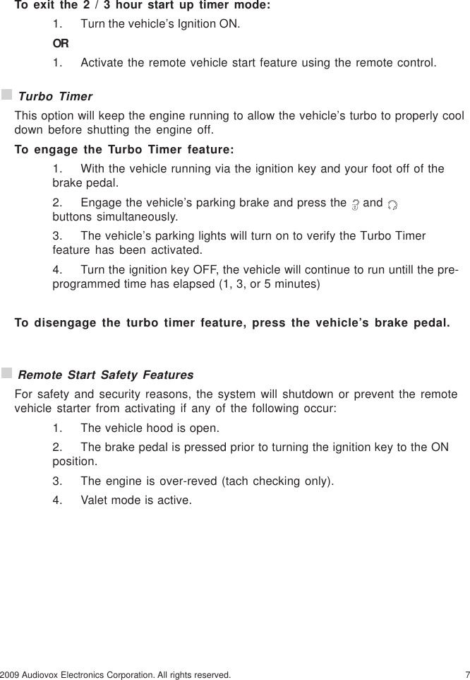 72009 Audiovox Electronics Corporation. All rights reserved.To exit the 2 / 3 hour start up timer mode:1. Turn the vehicle’s Ignition ON.OR1. Activate the remote vehicle start feature using the remote control. Turbo TimerThis option will keep the engine running to allow the vehicle’s turbo to properly cooldown before shutting the engine off.To engage the Turbo Timer feature:1. With the vehicle running via the ignition key and your foot off of thebrake pedal.2. Engage the vehicle’s parking brake and press the   and buttons simultaneously.3. The vehicle’s parking lights will turn on to verify the Turbo Timerfeature has been activated.4. Turn the ignition key OFF, the vehicle will continue to run untill the pre-programmed time has elapsed (1, 3, or 5 minutes)To disengage the turbo timer feature, press the vehicle’s brake pedal. Remote Start Safety FeaturesFor safety and security reasons, the system will shutdown or prevent the remotevehicle starter from activating if any of the following occur:1. The vehicle hood is open.2. The brake pedal is pressed prior to turning the ignition key to the ONposition.3. The engine is over-reved (tach checking only).4. Valet mode is active.