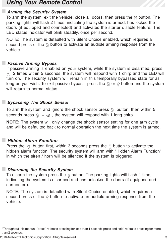 32010 Audiovox Electronics Corporation. All rights reserved. Arming the Security SystemTo arm the system, exit the vehicle, close all doors, then press the   button. Theparking lights will flash 2 times, indicating the system is armed, has locked thedoors (if equipped and connected) and activated the starter disable feature. TheLED status indicator will blink steadily, once per second.NOTE: The system is defaulted with Silent Choice enabled, which requires asecond press of the   button to activate an audible arming response from thevehicle. Passive Arming BypassIf passive arming is enabled on your system, while the system is disarmed, press  2 times within 5 seconds, the system will respond with 1 chirp and the LED willturn on. The security system will remain in this temporally bypassed state for aslong as you wish. To exit passive bypass, press the   or   button and the systemwill return to normal status. Bypassing The Shock SensorTo arm the system and ignore the shock sensor press    button, then within 5seconds press    +   , the system will respond with 1 long chirp.NOTE: The system will only change the shock sensor setting for one arm cycleand will be defaulted back to normal operation the next time the system is armed. Hidden Alarm FunctionPress the    button first, within 3 seconds press the   button to activate thehidden alarm function. The security system will arm with “Hidden Alarm Function”in which the siren / horn will be silenced if the system is triggered. Disarming the Security SystemTo disarm the system press the   button. The parking lights will flash 1 time,indicating the system is disarmed and has unlocked the doors (if equipped andconnected).NOTE: The system is defaulted with Silent Choice enabled, which requires asecond press of the   button to activate an audible arming response from thevehicle.*Throughout this manual, ‘press’ refers to pressing for less than 1 second; ‘press and hold’ refers to pressing for morethan 2 seconds.Using Your Remote Control