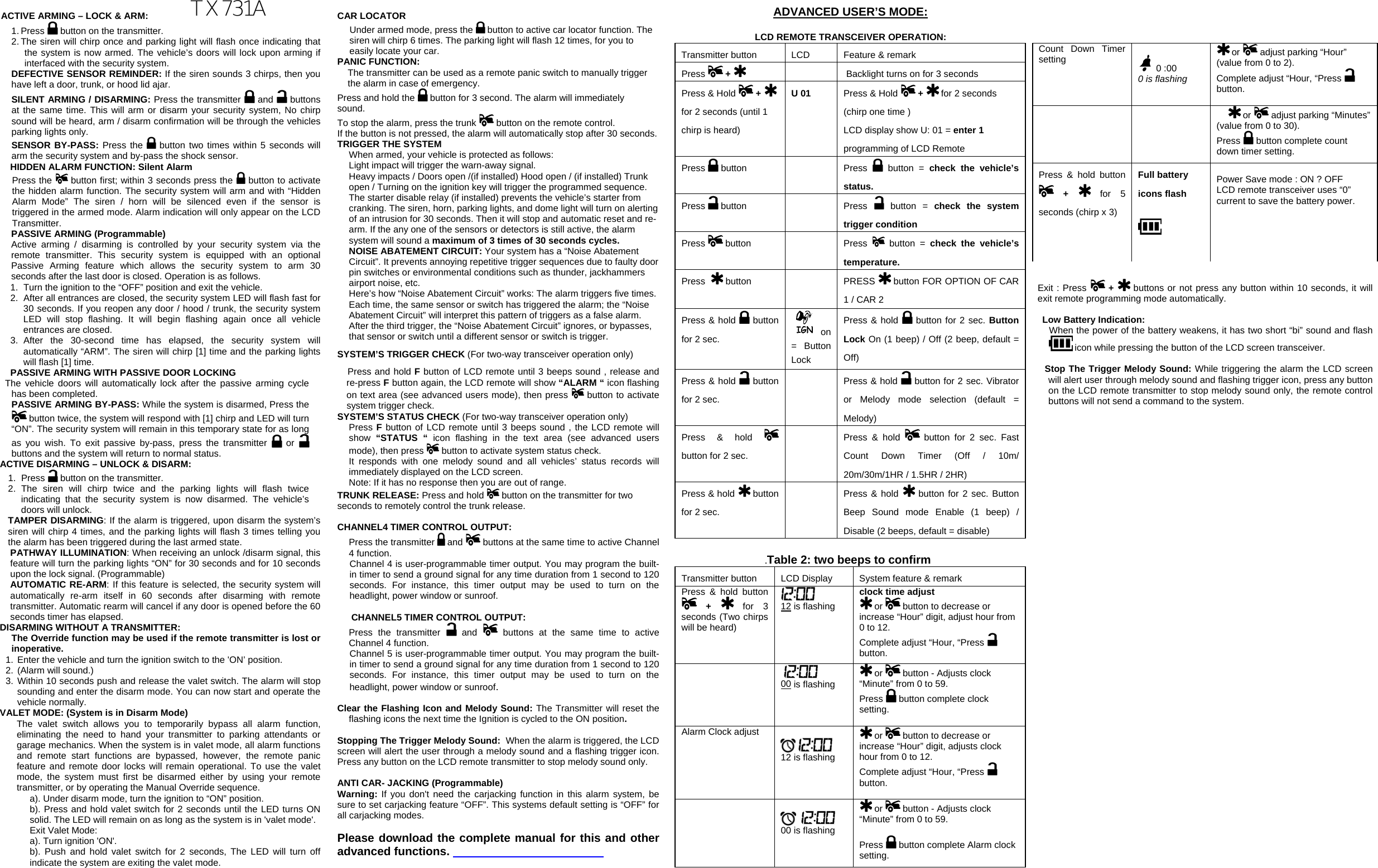  ACTIVE ARMING – LOCK &amp; ARM: 1. Press   button on the transmitter. 2. The siren will chirp once and parking light will flash once indicating that the system is now armed. The vehicle’s doors will lock upon arming if interfaced with the security system. DEFECTIVE SENSOR REMINDER: If the siren sounds 3 chirps, then you have left a door, trunk, or hood lid ajar. SILENT ARMING / DISARMING: Press the transmitter   and   buttons at the same time. This will arm or disarm your security system, No chirp sound will be heard, arm / disarm confirmation will be through the vehicles parking lights only. SENSOR BY-PASS: Press the   button two times within 5 seconds will arm the security system and by-pass the shock sensor.      HIDDEN ALARM FUNCTION: Silent Alarm Press the   button first; within 3 seconds press the   button to activate the hidden alarm function. The security system will arm and with “Hidden Alarm Mode” The siren / horn will be silenced even if the sensor is triggered in the armed mode. Alarm indication will only appear on the LCD Transmitter. PASSIVE ARMING (Programmable) Active arming / disarming is controlled by your security system via the remote transmitter. This security system is equipped with an optional Passive Arming feature which allows the security system to arm 30 seconds after the last door is closed. Operation is as follows.  1.  Turn the ignition to the “OFF” position and exit the vehicle. 2.  After all entrances are closed, the security system LED will flash fast for 30 seconds. If you reopen any door / hood / trunk, the security system LED will stop flashing. It will begin flashing again once all vehicle entrances are closed. 3. After the 30-second time has elapsed, the security system will automatically “ARM”. The siren will chirp [1] time and the parking lights will flash [1] time. PASSIVE ARMING WITH PASSIVE DOOR LOCKING    The vehicle doors will automatically lock after the passive arming cycle has been completed. PASSIVE ARMING BY-PASS: While the system is disarmed, Press the  button twice, the system will respond with [1] chirp and LED will turn “ON”. The security system will remain in this temporary state for as long as you wish. To exit passive by-pass, press the transmitter   or   buttons and the system will return to normal status.  ACTIVE DISARMING – UNLOCK &amp; DISARM: 1. Press   button on the transmitter. 2. The siren will chirp twice and the parking lights will flash twice indicating that the security system is now disarmed. The vehicle’s doors will unlock.  TAMPER DISARMING: If the alarm is triggered, upon disarm the system’s siren will chirp 4 times, and the parking lights will flash 3 times telling you the alarm has been triggered during the last armed state. PATHWAY ILLUMINATION: When receiving an unlock /disarm signal, this feature will turn the parking lights “ON” for 30 seconds and for 10 seconds upon the lock signal. (Programmable) AUTOMATIC RE-ARM: If this feature is selected, the security system will automatically re-arm itself in 60 seconds after disarming with remote transmitter. Automatic rearm will cancel if any door is opened before the 60 seconds timer has elapsed. DISARMING WITHOUT A TRANSMITTER: The Override function may be used if the remote transmitter is lost or inoperative. 1. Enter the vehicle and turn the ignition switch to the &apos;ON’ position.  2. (Alarm will sound.) 3. Within 10 seconds push and release the valet switch. The alarm will stop sounding and enter the disarm mode. You can now start and operate the vehicle normally. VALET MODE: (System is in Disarm Mode) The valet switch allows you to temporarily bypass all alarm function, eliminating the need to hand your transmitter to parking attendants or garage mechanics. When the system is in valet mode, all alarm functions and remote start functions are bypassed, however, the remote panic feature and remote door locks will remain operational. To use the valet mode, the system must first be disarmed either by using your remote transmitter, or by operating the Manual Override sequence.  a). Under disarm mode, turn the ignition to “ON” position. b). Press and hold valet switch for 2 seconds until the LED turns ON solid. The LED will remain on as long as the system is in &apos;valet mode&apos;.  Exit Valet Mode: a). Turn ignition &apos;ON&apos;. b). Push and hold valet switch for 2 seconds, The LED will turn off indicate the system are exiting the valet mode. CAR LOCATOR  Under armed mode, press the   button to active car locator function. The siren will chirp 6 times. The parking light will flash 12 times, for you to easily locate your car. PANIC FUNCTION: The transmitter can be used as a remote panic switch to manually trigger the alarm in case of emergency.  Press and hold the   button for 3 second. The alarm will immediately sound.  To stop the alarm, press the trunk   button on the remote control. If the button is not pressed, the alarm will automatically stop after 30 seconds. TRIGGER THE SYSTEM  When armed, your vehicle is protected as follows: Light impact will trigger the warn-away signal.  Heavy impacts / Doors open /(if installed) Hood open / (if installed) Trunk open / Turning on the ignition key will trigger the programmed sequence. The starter disable relay (if installed) prevents the vehicle’s starter from cranking. The siren, horn, parking lights, and dome light will turn on alerting of an intrusion for 30 seconds. Then it will stop and automatic reset and re-arm. If the any one of the sensors or detectors is still active, the alarm system will sound a maximum of 3 times of 30 seconds cycles. NOISE ABATEMENT CIRCUIT: Your system has a “Noise Abatement Circuit”. It prevents annoying repetitive trigger sequences due to faulty door pin switches or environmental conditions such as thunder, jackhammers airport noise, etc. Here’s how “Noise Abatement Circuit” works: The alarm triggers five times. Each time, the same sensor or switch has triggered the alarm; the “Noise Abatement Circuit” will interpret this pattern of triggers as a false alarm. After the third trigger, the “Noise Abatement Circuit” ignores, or bypasses, that sensor or switch until a different sensor or switch is trigger. SYSTEM’S TRIGGER CHECK (For two-way transceiver operation only)     Press and hold F button of LCD remote until 3 beeps sound , release and re-press F button again, the LCD remote will show “ALARM “ icon flashing on text area (see advanced users mode), then press   button to activate system trigger check.     SYSTEM’S STATUS CHECK (For two-way transceiver operation only) Press F button of LCD remote until 3 beeps sound , the LCD remote will show  “STATUS “ icon flashing in the text area (see advanced users mode), then press  button to activate system status check. It responds with one melody sound and all vehicles’ status records will immediately displayed on the LCD screen.  Note: If it has no response then you are out of range. TRUNK RELEASE: Press and hold  button on the transmitter for two     seconds to remotely control the trunk release.  CHANNEL4 TIMER CONTROL OUTPUT: Press the transmitter   and  buttons at the same time to active Channel 4 function. Channel 4 is user-programmable timer output. You may program the built-in timer to send a ground signal for any time duration from 1 second to 120 seconds. For instance, this timer output may be used to turn on the headlight, power window or sunroof.   CHANNEL5 TIMER CONTROL OUTPUT:  Press the transmitter   and  buttons at the same time to active Channel 4 function. Channel 5 is user-programmable timer output. You may program the built-in timer to send a ground signal for any time duration from 1 second to 120 seconds. For instance, this timer output may be used to turn on the headlight, power window or sunroof.   Clear the Flashing Icon and Melody Sound: The Transmitter will reset the flashing icons the next time the Ignition is cycled to the ON position.   Stopping The Trigger Melody Sound:  When the alarm is triggered, the LCD screen will alert the user through a melody sound and a flashing trigger icon. Press any button on the LCD remote transmitter to stop melody sound only.  ANTI CAR- JACKING (Programmable) Warning: If you don&apos;t need the carjacking function in this alarm system, be sure to set carjacking feature “OFF”. This systems default setting is “OFF” for all carjacking modes.    Please download the complete manual for this and other advanced functions.   ADVANCED USER’S MODE:  LCD REMOTE TRANSCEIVER OPERATION: Transmitter button  LCD   Feature &amp; remark  Press   +       Backlight turns on for 3 seconds Press &amp; Hold   +   for 2 seconds (until 1 chirp is heard) U 01   Press &amp; Hold   +   for 2 seconds (chirp one time )   LCD display show U: 01 = enter 1  programming of LCD Remote   Press   button    Press  button = check the vehicle’s status. Press   button    Press  button = check the system trigger condition Press   button    Press  button = check the vehicle’s temperature. Press    button   PRESS   button FOR OPTION OF CAR 1 / CAR 2  Press &amp; hold   button for 2 sec.    on = Button Lock  Press &amp; hold   button for 2 sec. Button Lock On (1 beep) / Off (2 beep, default = Off) Press &amp; hold   button for 2 sec.    Press &amp; hold   button for 2 sec. Vibrator or Melody mode selection (default = Melody) Press &amp; hold   button for 2 sec.    Press &amp; hold   button for 2 sec. Fast Count Down Timer (Off / 10m/ 20m/30m/1HR / 1.5HR / 2HR) Press &amp; hold   button for 2 sec.    Press &amp; hold   button for 2 sec. Button Beep Sound mode Enable (1 beep) / Disable (2 beeps, default = disable) .Table 2: two beeps to confirm  Transmitter button  LCD Display  System feature &amp; remark  Press &amp; hold button  +   for 3 seconds (Two chirps will be heard)   12 is flashing clock time adjust  or   button to decrease or increase “Hour” digit, adjust hour from 0 to 12. Complete adjust “Hour, “Press   button.     00 is flashing   or   button - Adjusts clock “Minute” from 0 to 59. Press   button complete clock setting. Alarm Clock adjust      12 is flashing  or   button to decrease or increase “Hour” digit, adjusts clock hour from 0 to 12. Complete adjust “Hour, “Press   button.            00 is flashing  or   button - Adjusts clock “Minute” from 0 to 59.  Press   button complete Alarm clock setting.  Exit : Press   +   buttons or not press any button within 10 seconds, it will exit remote programming mode automatically.   Low Battery Indication: When the power of the battery weakens, it has two short “bi” sound and flash  icon while pressing the button of the LCD screen transceiver.  Stop The Trigger Melody Sound: While triggering the alarm the LCD screen will alert user through melody sound and flashing trigger icon, press any button on the LCD remote transmitter to stop melody sound only, the remote control buttons will not send a command to the system. Count Down Timer setting      0 :00  0 is flashing  or   adjust parking “Hour” (value from 0 to 2). Complete adjust “Hour, “Press   button.     or   adjust parking “Minutes” (value from 0 to 30). Press   button complete count down timer setting. Press &amp; hold button  +   for 5 seconds (chirp x 3)  Full battery icons flash     Power Save mode : ON ? OFF LCD remote transceiver uses “0” current to save the battery power. TX731A