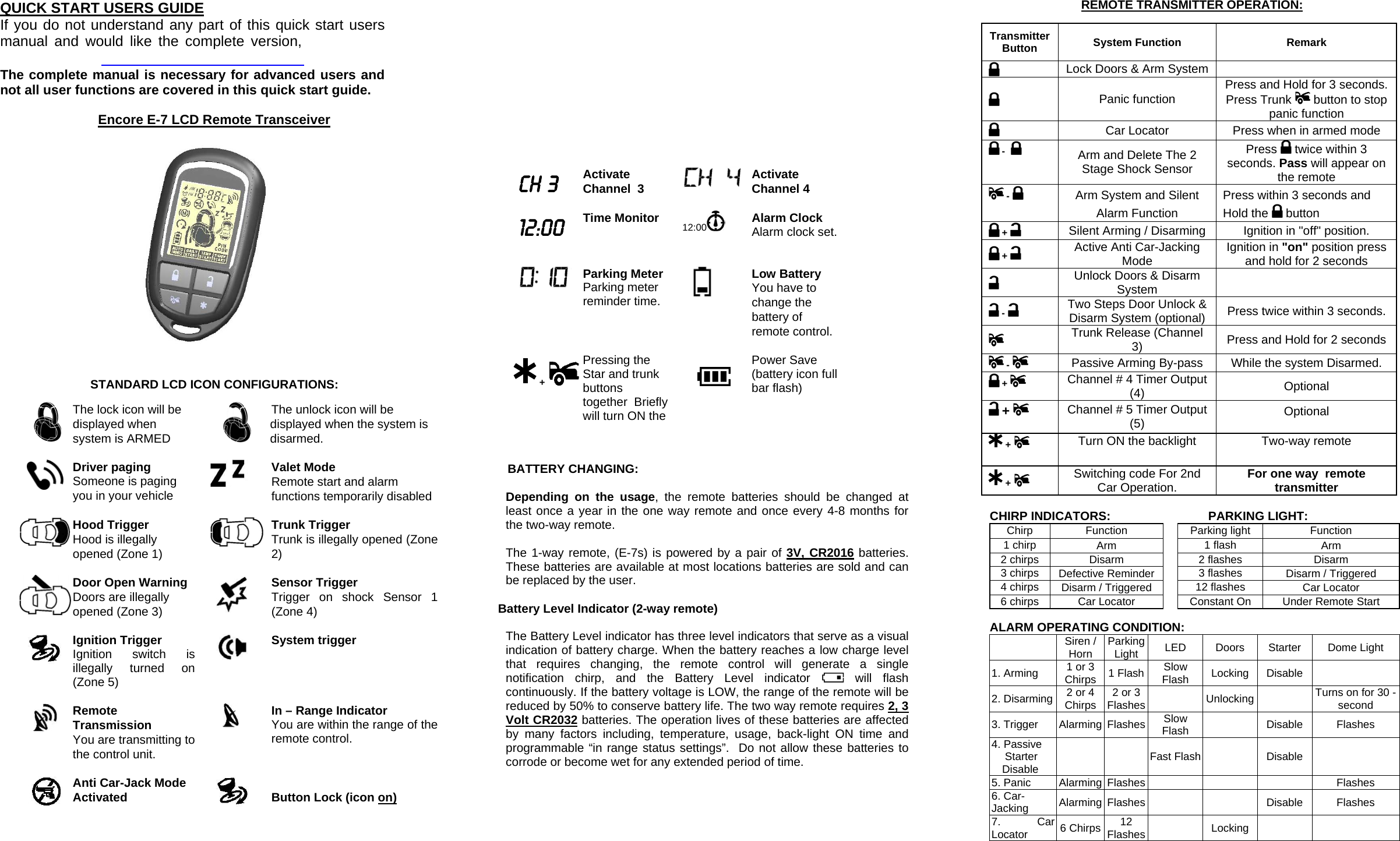 QUICK START USERS GUIDE If you do not understand any part of this quick start users manual and would like the complete version,    The complete manual is necessary for advanced users and not all user functions are covered in this quick start guide.                 CH 3 Activate Channel  3   Activate Channel 4  12:00 Time Monitor  12:00  Alarm Clock Alarm clock set.     Parking Meter Parking meter reminder time.  Low Battery You have to change the battery of remote control.   + Pressing the  Star and trunk buttons together  Briefly will turn ON the   Power Save (battery icon full bar flash) Transmitter Button  System Function  Remark Lock Doors &amp; Arm System      Panic function  Press and Hold for 3 seconds. Press Trunk   button to stop panic function  Car Locator  Press when in armed mode  -    Arm and Delete The 2 Stage Shock Sensor Press   twice within 3 seconds. Pass will appear on the remote  -   Arm System and Silent Alarm Function Press within 3 seconds and Hold the   button  +   Silent Arming / Disarming  Ignition in &quot;off&quot; position.  +   Active Anti Car-Jacking Mode  Ignition in &quot;on&quot; position press and hold for 2 seconds  Unlock Doors &amp; Disarm System    -    Two Steps Door Unlock &amp; Disarm System (optional)  Press twice within 3 seconds.   Trunk Release (Channel 3)  Press and Hold for 2 seconds  -  Passive Arming By-pass  While the system Disarmed.  +    Channel # 4 Timer Output (4)  Optional +  Channel # 5 Timer Output (5)  Optional +   Turn ON the backlight  Two-way remote  +   Switching code For 2nd Car Operation.  For one way  remote transmitter  Encore E-7 LCD Remote Transceiver STANDARD LCD ICON CONFIGURATIONS:   The lock icon will be displayed when system is ARMED   The unlock icon will be displayed when the system is disarmed. Driver paging  Someone is paging you in your vehicle   Valet Mode Remote start and alarm functions temporarily disabled   Hood Trigger Hood is illegally opened (Zone 1)   Trunk Trigger Trunk is illegally opened (Zone 2)  Door Open Warning  Doors are illegally opened (Zone 3)   Sensor Trigger Trigger on shock Sensor 1 (Zone 4)   Ignition Trigger Ignition switch is illegally turned on (Zone 5)   System trigger  Remote Transmission You are transmitting to the control unit.   In – Range Indicator You are within the range of the remote control.   Anti Car-Jack Mode Activated    Button Lock (icon on)                 BATTERY CHANGING:  Depending on the usage, the remote batteries should be changed at least once a year in the one way remote and once every 4-8 months for the two-way remote.   The 1-way remote, (E-7s) is powered by a pair of 3V, CR2016 batteries.  These batteries are available at most locations batteries are sold and can be replaced by the user.  Battery Level Indicator (2-way remote)  The Battery Level indicator has three level indicators that serve as a visual indication of battery charge. When the battery reaches a low charge level that requires changing, the remote control will generate a single notification chirp, and the Battery Level indicator   will flash continuously. If the battery voltage is LOW, the range of the remote will be reduced by 50% to conserve battery life. The two way remote requires 2, 3 Volt CR2032 batteries. The operation lives of these batteries are affected by many factors including, temperature, usage, back-light ON time and programmable “in range status settings”.  Do not allow these batteries to corrode or become wet for any extended period of time. REMOTE TRANSMITTER OPERATION: CHIRP INDICATORS:     PARKING LIGHT: Chirp Function  Parking light  Function 1 chirp  Arm   1 flash  Arm 2 chirps  Disarm   2 flashes  Disarm 3 chirps  Defective Reminder   3 flashes  Disarm / Triggered 4 chirps  Disarm / Triggered   12 flashes  Car Locator 6 chirps  Car Locator   Constant On  Under Remote Start  ALARM OPERATING CONDITION:  Siren / Horn  Parking Light  LED Doors Starter Dome Light 1. Arming  1 or 3 Chirps  1 Flash  Slow Flash  Locking Disable   2. Disarming  2 or 4 Chirps  2 or 3 Flashes   Unlocking  Turns on for 30 -second 3. Trigger  Alarming  Flashes  Slow Flash   Disable Flashes 4. Passive Starter Disable    Fast Flash  Disable   5. Panic Alarming Flashes    Flashes 6. Car-Jacking  Alarming Flashes      Disable  Flashes 7. Car Locator  6 Chirps  12 Flashes   Locking    