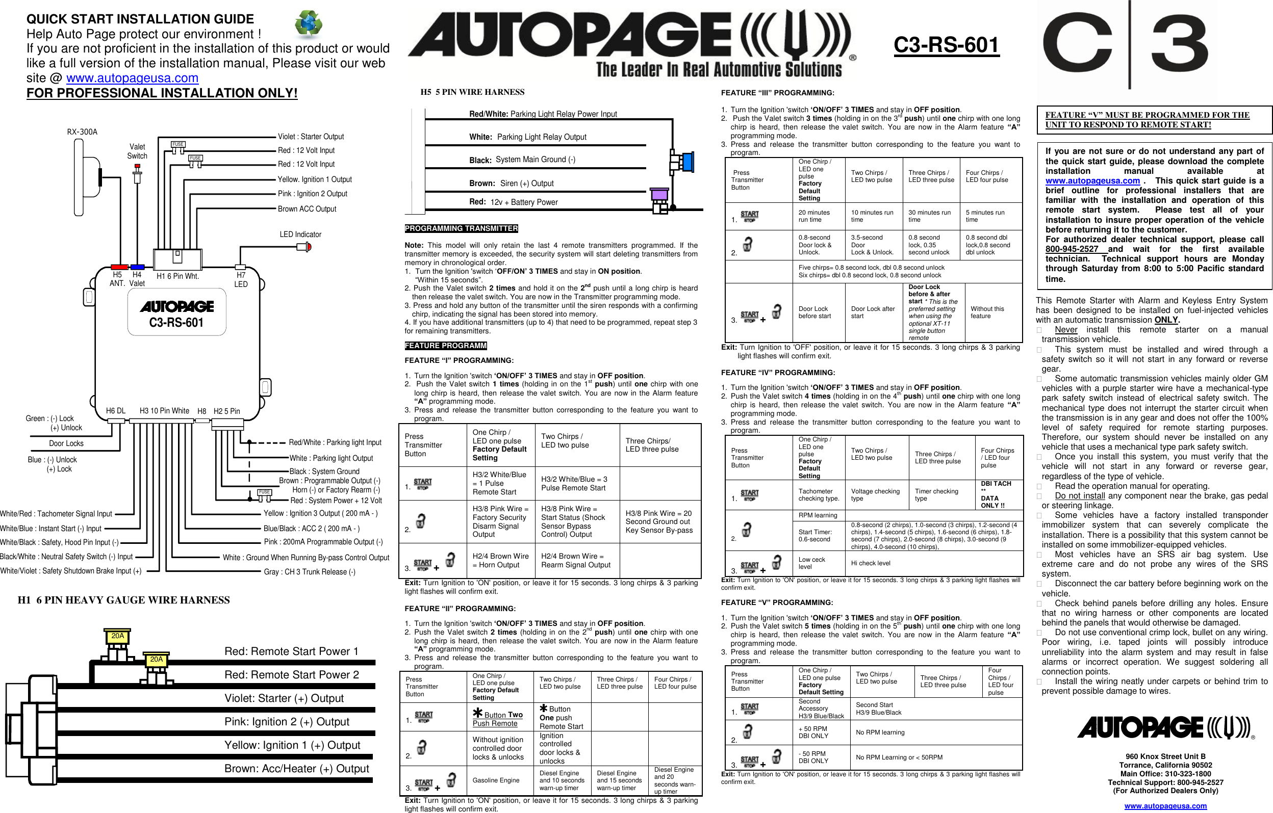  C3-RS-601H1 6 Pin Wht.H2 5 PinH3 10 Pin WhiteH4 ValetH5ANT.H6 DLH7LEDRX-300AValetSwitchViolet : Starter OutputRed : 12 Volt InputRed : 12 Volt InputYellow. Ignition 1 OutputPink : Ignition 2 OutputBrown ACC OutputLED IndicatorFUSEFUSERed/White : Parking light InputFUSEWhite : Parking light OutputBlack : System GroundBrown : Programmable Output (-)       Horn (-) or Factory Rearm (-)Red : System Power + 12 VoltYellow : Ignition 3 Output ( 200 mA - )Blue/Black : ACC 2 ( 200 mA - ) Pink : 200mA Programmable Output (-)White : Ground When Running By-pass Control OutputGray : CH 3 Trunk Release (-)White/Violet : Safety Shutdown Brake Input (+)Black/White : Neutral Safety Switch (-) InputWhite/Black : Safety, Hood Pin Input (-)White/Blue : Instant Start (-) InputWhite/Red : Tachometer Signal InputBlue : (-) Unlock          (+) LockGreen : (-) Lock             (+) UnlockDoor LocksH8                                                                20A20A Red: Remote Start Power 1Red: Remote Start Power 2Violet: Starter (+) OutputPink: Ignition 2 (+) OutputYellow: Ignition 1 (+) OutputBrown: Acc/Heater (+) Output  Red:   12v + Battery Power Brown:   Siren (+) Output    Black:   System Main Ground (-) White:   Parking Light Relay Output Red/White: Parking Light Relay Power Input   FEATURE “III” PROGRAMMING:   1.  Turn the Ignition &apos;switch „ON/OFF‟ 3 TIMES and stay in OFF position.  2.   Push the Valet switch 3 times (holding in on the 3rd push) until one chirp with one long chirp  is  heard,  then  release  the  valet  switch.  You  are  now  in  the  Alarm  feature  “A” programming mode. 3.  Press  and  release  the  transmitter  button  corresponding  to  the  feature  you  want  to program.   Press Transmitter Button One Chirp /  LED one pulse Factory Default Setting Two Chirps /  LED two pulse  Three Chirps /  LED three pulse  Four Chirps /  LED four pulse  1.   20 minutes run time 10 minutes run time 30 minutes run time 5 minutes run time 2.   0.8-second Door lock &amp; Unlock. 3.5-second Door  Lock &amp; Unlock. 0.8 second lock, 0.35 second unlock 0.8 second dbl lock,0.8 second dbl unlock  Five chirps= 0.8 second lock, dbl 0.8 second unlock Six chirps= dbl 0.8 second lock, 0.8 second unlock 3.  +   Door Lock before start Door Lock after start Door Lock before &amp; after start * This is the preferred setting when using the optional XT-11 single button remote Without this  feature Exit: Turn Ignition to &apos;OFF&apos; position, or leave it for 15 seconds. 3 long chirps &amp; 3 parking light flashes will confirm exit.  FEATURE “IV” PROGRAMMING:  1.  Turn the Ignition &apos;switch „ON/OFF‟ 3 TIMES and stay in OFF position.  2.  Push the Valet switch 4 times (holding in on the 4th push) until one chirp with one long chirp  is  heard,  then  release  the  valet  switch.  You  are  now  in  the  Alarm  feature  “A” programming mode. 3.  Press  and  release  the  transmitter  button  corresponding  to  the  feature  you  want  to program.  Press Transmitter Button One Chirp /  LED one pulse Factory Default Setting Two Chirps /  LED two pulse  Three Chirps /  LED three pulse Four Chirps / LED four pulse 1.   Tachometer checking type. Voltage checking type Timer checking type DBI TACH ** DATA ONLY !! 2.  RPM learning  Start Timer: 0.6-second  0.8-second (2 chirps), 1.0-second (3 chirps), 1.2-second (4 chirps), 1.4-second (5 chirps), 1.6-second (6 chirps), 1.8-second (7 chirps), 2.0-second (8 chirps), 3.0-second (9 chirps), 4.0-second (10 chirps), 3.  +   Low ceck level Hi check level Exit: Turn Ignition to &apos;ON&apos; position, or leave it for 15 seconds. 3 long chirps &amp; 3 parking light flashes will confirm exit.  FEATURE “V” PROGRAMMING:  1.  Turn the Ignition &apos;switch „ON/OFF‟ 3 TIMES and stay in OFF position.  2.  Push the Valet switch 5 times (holding in on the 5th push) until one chirp with one long chirp  is  heard,  then  release  the  valet  switch.  You  are  now  in  the  Alarm  feature  “A” programming mode. 3.  Press  and  release  the  transmitter  button  corresponding  to  the  feature  you  want  to program.  Press Transmitter Button One Chirp /  LED one pulse Factory Default Setting Two Chirps /  LED two pulse  Three Chirps /  LED three pulse Four Chirps / LED four pulse 1.   Second Accessory H3/9 Blue/Black Second Start H3/9 Blue/Black 2.   + 50 RPM DBI ONLY No RPM learning 3.  +   - 50 RPM DBI ONLY No RPM Learning or &lt; 50RPM Exit: Turn Ignition to &apos;ON&apos; position, or leave it for 15 seconds. 3 long chirps &amp; 3 parking light flashes will confirm exit.  C3-RS-601 QUICK START INSTALLATION GUIDE Help Auto Page protect our environment ! If you are not proficient in the installation of this product or would like a full version of the installation manual, Please visit our web site @ www.autopageusa.com FOR PROFESSIONAL INSTALLATION ONLY! H1  6 PIN HEAVY GAUGE WIRE HARNESS  H5  5 PIN WIRE HARNESS  PROGRAMMING TRANSMITTER   Note:  This  model  will  only  retain  the  last  4  remote  transmitters  programmed.  If  the transmitter memory is exceeded, the security system will start deleting transmitters from memory in chronological order. 1. Turn the Ignition &apos;switch „OFF/ON‟ 3 TIMES and stay in ON position.  “Within 15 seconds”. 2. Push the Valet switch 2 times and hold it on the 2nd push until a long chirp is heard then release the valet switch. You are now in the Transmitter programming mode. 3. Press and hold any button of the transmitter until the siren responds with a confirming chirp, indicating the signal has been stored into memory. 4. If you have additional transmitters (up to 4) that need to be programmed, repeat step 3 for remaining transmitters. FEATURE PROGRAMM FEATURE “I” PROGRAMMING:  1.  Turn the Ignition &apos;switch „ON/OFF‟ 3 TIMES and stay in OFF position.  2.   Push the Valet switch 1 times (holding in on the 1st push) until one chirp with one long chirp is heard, then release the valet switch. You are now in the Alarm feature “A” programming mode. 3.  Press  and  release  the  transmitter  button  corresponding  to  the  feature  you  want  to program.  Press Transmitter Button One Chirp /  LED one pulse Factory Default Setting Two Chirps / LED two pulse  Three Chirps/ LED three pulse 1.   H3/2 White/Blue = 1 Pulse Remote Start H3/2 White/Blue = 3 Pulse Remote Start  2.   H3/8 Pink Wire = Factory Security Disarm Signal Output H3/8 Pink Wire = Start Status (Shock Sensor Bypass Control) Output H3/8 Pink Wire = 20 Second Ground out Key Sensor By-pass 3.  +   H2/4 Brown Wire = Horn Output H2/4 Brown Wire = Rearm Signal Output  Exit: Turn Ignition to &apos;ON&apos; position, or leave it for 15 seconds. 3 long chirps &amp; 3 parking light flashes will confirm exit.  FEATURE “II” PROGRAMMING:  1.  Turn the Ignition &apos;switch „ON/OFF‟ 3 TIMES and stay in OFF position.  2.  Push the Valet switch 2 times (holding in on the 2nd push) until one chirp with one long chirp is heard, then release the valet switch. You are  now in the Alarm feature “A” programming mode. 3.  Press  and  release  the  transmitter  button  corresponding  to  the  feature  you  want  to program.  Press Transmitter Button One Chirp /  LED one pulse Factory Default Setting Two Chirps /  LED two pulse  Three Chirps /  LED three pulse  Four Chirps /  LED four pulse  1.    Button Two Push Remote  Button One push Remote Start   2.   Without ignition controlled door locks &amp; unlocks Ignition controlled door locks &amp; unlocks   3.  +   Gasoline Engine Diesel Engine and 10 seconds warn-up timer  Diesel Engine and 15 seconds warn-up timer Diesel Engine and 20 seconds warn-up timer Exit: Turn Ignition to &apos;ON&apos; position, or leave it for 15 seconds. 3 long chirps &amp; 3 parking light flashes will confirm exit.    960 Knox Street Unit B Torrance, California 90502 Main Office: 310-323-1800 Technical Support: 800-945-2527 (For Authorized Dealers Only) www.autopageusa.com  FEATURE “V” MUST BE PROGRAMMED FOR THE UNIT TO RESPOND TO REMOTE START! If you are not sure or do not understand any part of the quick start guide, please download the complete installation  manual  available  at www.autopageusa.com .   This quick start guide is a brief  outline  for  professional  installers  that  are familiar  with  the  installation  and  operation  of  this remote  start  system.    Please  test  all  of  your installation to insure proper operation of the vehicle before returning it to the customer.   For  authorized  dealer  technical  support,  please  call 800-945-2527  and  wait  for  the  first  available technician.    Technical  support  hours  are  Monday through Saturday from  8:00  to 5:00 Pacific standard time. This  Remote  Starter  with  Alarm  and  Keyless  Entry  System has  been  designed  to  be  installed  on  fuel-injected  vehicles with an automatic transmission ONLY.    Never  install  this  remote  starter  on  a  manual transmission vehicle.   This  system  must  be  installed  and  wired  through  a safety  switch so  it  will not  start  in  any  forward  or  reverse gear.   Some automatic transmission vehicles mainly older GM vehicles with a purple starter wire have a mechanical-type park  safety  switch  instead  of  electrical  safety  switch.  The mechanical type does not interrupt the starter circuit when the transmission is in any gear and does not offer the 100% level  of  safety  required  for  remote  starting  purposes. Therefore,  our  system  should  never  be  installed  on  any vehicle that uses a mechanical type park safety switch.   Once  you  install  this  system,  you  must  verify  that  the vehicle  will  not  start  in  any  forward  or  reverse  gear, regardless of the type of vehicle.   Read the operation manual for operating.   Do not install any component near the brake, gas pedal or steering linkage.   Some  vehicles  have  a  factory  installed  transponder immobilizer  system  that  can  severely  complicate  the installation. There is a possibility that this system cannot be installed on some immobilizer-equipped vehicles.   Most  vehicles  have  an  SRS  air  bag  system.  Use extreme  care  and  do  not  probe  any  wires  of  the  SRS system.   Disconnect the car battery before beginning work on the vehicle.   Check  behind  panels  before  drilling any  holes. Ensure that  no  wiring  harness  or  other  components  are  located behind the panels that would otherwise be damaged.   Do not use conventional crimp lock, bullet on any wiring. Poor  wiring,  i.e.  taped  joints  will  possibly  introduce unreliability into  the  alarm system  and may  result  in  false alarms  or  incorrect  operation.  We  suggest  soldering  all connection points.   Install the wiring neatly under carpets or behind trim to prevent possible damage to wires.  