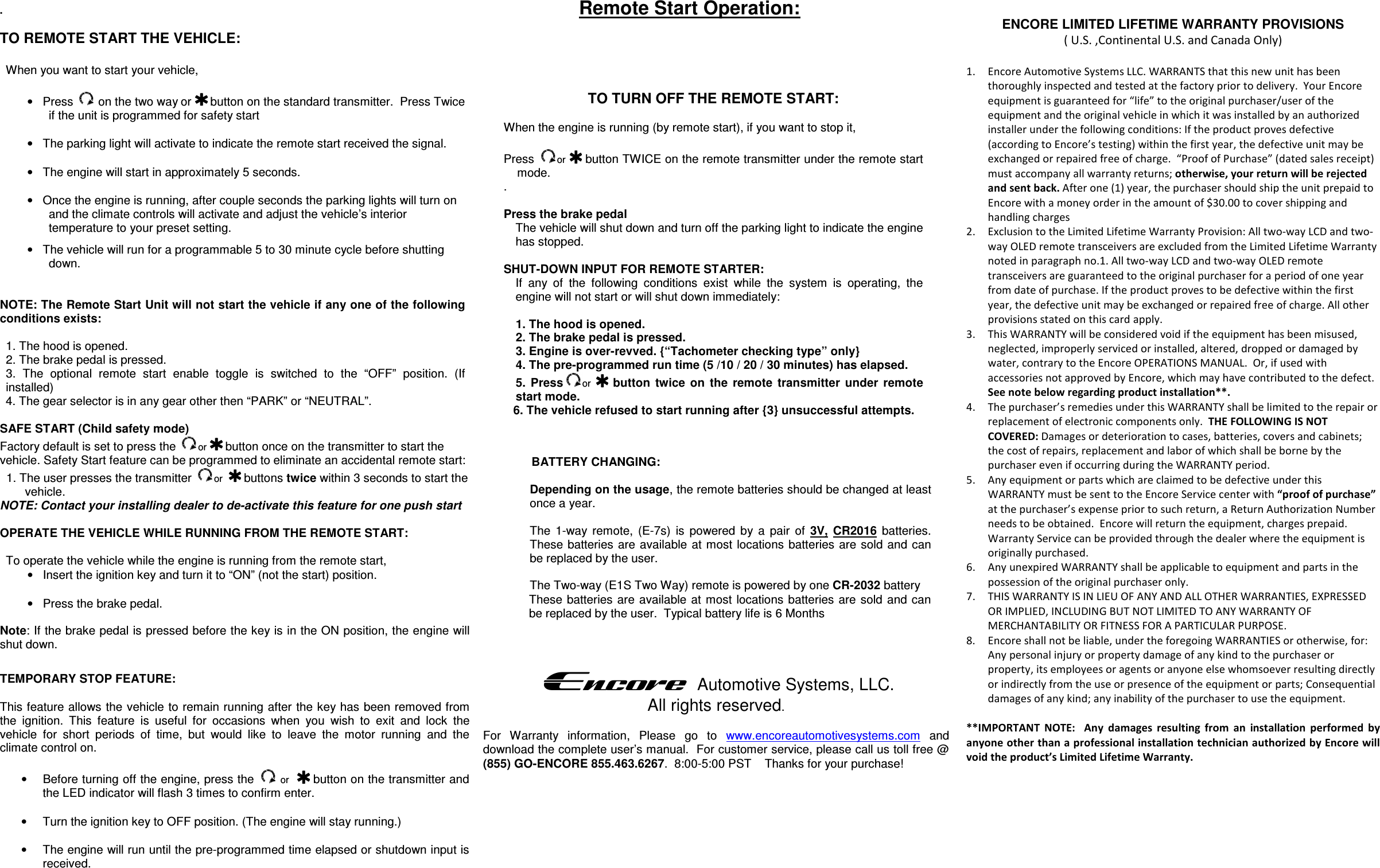                         .  TO REMOTE START THE VEHICLE:  When you want to start your vehicle,   •  Press   on the two way or  button on the standard transmitter.  Press Twice if the unit is programmed for safety start  •  The parking light will activate to indicate the remote start received the signal.  •  The engine will start in approximately 5 seconds.  •  Once the engine is running, after couple seconds the parking lights will turn on and the climate controls will activate and adjust the vehicle’s interior temperature to your preset setting. •  The vehicle will run for a programmable 5 to 30 minute cycle before shutting down.   NOTE: The Remote Start Unit will not start the vehicle if any one of the following conditions exists:  1. The hood is opened. 2. The brake pedal is pressed. 3.  The  optional  remote  start  enable  toggle  is  switched  to  the  “OFF”  position.  (If installed) 4. The gear selector is in any gear other then “PARK” or “NEUTRAL”.  SAFE START (Child safety mode)  Factory default is set to press the  or   button once on the transmitter to start the vehicle. Safety Start feature can be programmed to eliminate an accidental remote start: 1. The user presses the transmitter  or    buttons twice within 3 seconds to start the vehicle.  NOTE: Contact your installing dealer to de-activate this feature for one push start  OPERATE THE VEHICLE WHILE RUNNING FROM THE REMOTE START:  To operate the vehicle while the engine is running from the remote start, •  Insert the ignition key and turn it to “ON” (not the start) position.  •  Press the brake pedal.  Note: If the brake pedal is pressed before the key is in the ON position, the engine will shut down.  TEMPORARY STOP FEATURE:  This feature allows the vehicle to remain running after the key has been removed from the  ignition.  This  feature  is  useful  for  occasions  when  you  wish  to  exit  and  lock  the vehicle  for  short  periods  of  time,  but  would  like  to  leave  the  motor  running  and  the climate control on.  •  Before turning off the engine, press the   or    button on the transmitter and the LED indicator will flash 3 times to confirm enter.  •  Turn the ignition key to OFF position. (The engine will stay running.)  •  The engine will run until the pre-programmed time elapsed or shutdown input is received.     TO TURN OFF THE REMOTE START:  When the engine is running (by remote start), if you want to stop it,   Press  or   button TWICE on the remote transmitter under the remote start mode. .  Press the brake pedal  The vehicle will shut down and turn off the parking light to indicate the engine has stopped.  SHUT-DOWN INPUT FOR REMOTE STARTER:  If  any  of  the  following  conditions  exist  while  the  system  is  operating,  the engine will not start or will shut down immediately:  1. The hood is opened. 2. The brake pedal is pressed. 3. Engine is over-revved. {“Tachometer checking type” only} 4. The pre-programmed run time (5 /10 / 20 / 30 minutes) has elapsed. 5.  Press or    button  twice  on  the  remote  transmitter  under  remote    start mode. 6. The vehicle refused to start running after {3} unsuccessful attempts.  Encore   Automotive Systems, LLC. All rights reserved.  For  Warranty  information,  Please  go  to  www.encoreautomotivesystems.com  and download the complete user’s manual.  For customer service, please call us toll free @ (855) GO-ENCORE 855.463.6267.  8:00-5:00 PST    Thanks for your purchase! ENCORE LIMITED LIFETIME WARRANTY PROVISIONS ( U.S. ,Continental U.S. and Canada Only)  1. Encore Automotive Systems LLC. WARRANTS that this new unit has been thoroughly inspected and tested at the factory prior to delivery.  Your Encore equipment is guaranteed for “life” to the original purchaser/user of the equipment and the original vehicle in which it was installed by an authorized installer under the following conditions: If the product proves defective (according to Encore’s testing) within the first year, the defective unit may be exchanged or repaired free of charge.  “Proof of Purchase” (dated sales receipt) must accompany all warranty returns; otherwise, your return will be rejected and sent back. After one (1) year, the purchaser should ship the unit prepaid to Encore with a money order in the amount of $30.00 to cover shipping and handling charges  2. Exclusion to the Limited Lifetime Warranty Provision: All two-way LCD and two-way OLED remote transceivers are excluded from the Limited Lifetime Warranty noted in paragraph no.1. All two-way LCD and two-way OLED remote transceivers are guaranteed to the original purchaser for a period of one year from date of purchase. If the product proves to be defective within the first year, the defective unit may be exchanged or repaired free of charge. All other provisions stated on this card apply. 3. This WARRANTY will be considered void if the equipment has been misused, neglected, improperly serviced or installed, altered, dropped or damaged by water, contrary to the Encore OPERATIONS MANUAL.  Or, if used with accessories not approved by Encore, which may have contributed to the defect. See note below regarding product installation**. 4. The purchaser’s remedies under this WARRANTY shall be limited to the repair or replacement of electronic components only.  THE FOLLOWING IS NOT COVERED: Damages or deterioration to cases, batteries, covers and cabinets; the cost of repairs, replacement and labor of which shall be borne by the purchaser even if occurring during the WARRANTY period. 5. Any equipment or parts which are claimed to be defective under this WARRANTY must be sent to the Encore Service center with “proof of purchase” at the purchaser’s expense prior to such return, a Return Authorization Number needs to be obtained.  Encore will return the equipment, charges prepaid.  Warranty Service can be provided through the dealer where the equipment is originally purchased. 6. Any unexpired WARRANTY shall be applicable to equipment and parts in the possession of the original purchaser only. 7. THIS WARRANTY IS IN LIEU OF ANY AND ALL OTHER WARRANTIES, EXPRESSED OR IMPLIED, INCLUDING BUT NOT LIMITED TO ANY WARRANTY OF MERCHANTABILITY OR FITNESS FOR A PARTICULAR PURPOSE. 8. Encore shall not be liable, under the foregoing WARRANTIES or otherwise, for: Any personal injury or property damage of any kind to the purchaser or property, its employees or agents or anyone else whomsoever resulting directly or indirectly from the use or presence of the equipment or parts; Consequential damages of any kind; any inability of the purchaser to use the equipment.  **IMPORTANT  NOTE:    Any  damages  resulting  from  an  installation  performed  by anyone other than a professional installation technician authorized by Encore will void the product’s Limited Lifetime Warranty.  Remote Start Operation:  BATTERY CHANGING:  Depending on the usage, the remote batteries should be changed at least once a year.  The  1-way  remote,  (E-7s)  is  powered  by  a  pair  of  3V,  CR2016  batteries.  These  batteries are  available  at most locations  batteries  are sold  and can be replaced by the user.  The Two-way (E1S Two Way) remote is powered by one CR-2032 battery These  batteries are  available at  most  locations batteries are sold  and can        be replaced by the user.  Typical battery life is 6 Months  