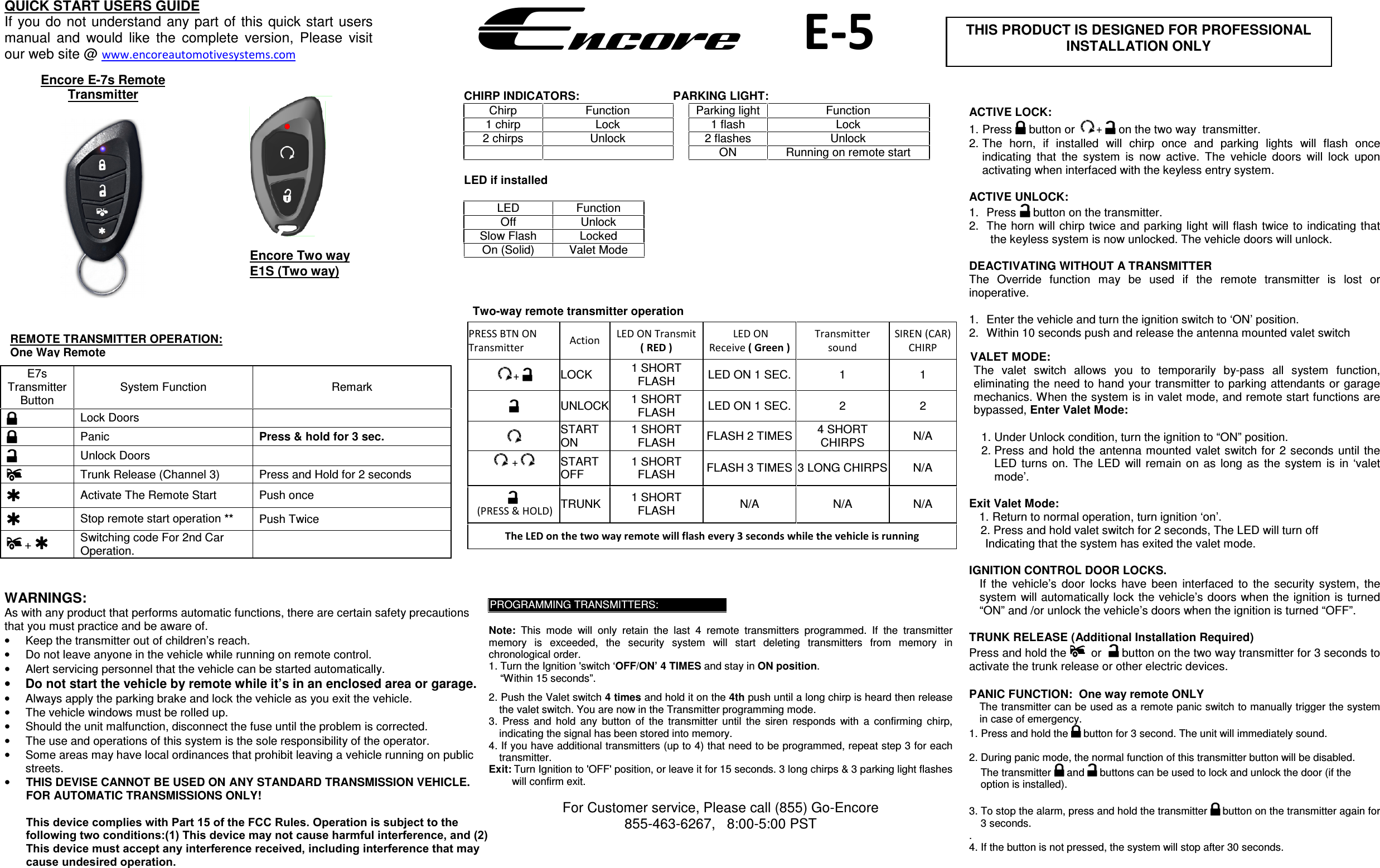   Two-way remote transmitter operation E7s Transmitter Button System Function  Remark Lock Doors  Panic   Press &amp; hold for 3 sec. Unlock Doors  Trunk Release (Channel 3)  Press and Hold for 2 seconds Activate The Remote Start  Push once  Stop remote start operation ** Push Twice  +  Switching code For 2nd Car Operation. PRESS BTN ON Transmitter  Action  LED ON Transmit ( RED )  LED ON Receive ( Green ) Transmitter sound SIREN (CAR) CHIRP +  LOCK  1 SHORT FLASH  LED ON 1 SEC. 1  1 UNLOCK 1 SHORT FLASH  LED ON 1 SEC. 2  2 START ON 1 SHORT FLASH  FLASH 2 TIMES 4 SHORT CHIRPS  N/A  + START OFF 1 SHORT FLASH  FLASH 3 TIMES 3 LONG CHIRPS N/A  (PRESS &amp; HOLD)  TRUNK  1 SHORT FLASH  N/A  N/A  N/A The LED on the two way remote will flash every 3 seconds while the vehicle is running QUICK START USERS GUIDE If you do not understand  any part of this quick  start users manual  and  would  like  the  complete  version,  Please  visit our web site @ www.encoreautomotivesystems.com  EncoreE-5 Encore E-7s Remote Transmitter REMOTE TRANSMITTER OPERATION: One Way Remote CHIRP INDICATORS: PARKING LIGHT: Chirp  Function  Parking light  Function 1 chirp  Lock  1 flash  Lock 2 chirps  Unlock  2 flashes  Unlock ON  Running on remote start LED if installed LED  Function Off  Unlock Slow Flash  Locked On (Solid)  Valet Mode PROGRAMMING TRANSMITTERS: Note:  This  mode  will  only  retain  the  last  4  remote  transmitters  programmed.  If  the  transmitter memory  is  exceeded,  the  security  system  will  start  deleting  transmitters  from  memory  in chronological order. 1. Turn the Ignition &apos;switch ‘OFF/ON’ 4 TIMES and stay in ON position.“Within 15 seconds”.2. Push the Valet switch 4 times and hold it on the 4th push until a long chirp is heard then releasethe valet switch. You are now in the Transmitter programming mode.3. Press  and  hold  any  button  of  the  transmitter  until  the  siren  responds  with  a  confirming  chirp,indicating the signal has been stored into memory.4. If you have additional transmitters (up to 4) that need to be programmed, repeat step 3 for eachtransmitter.Exit: Turn Ignition to &apos;OFF&apos; position, or leave it for 15 seconds. 3 long chirps &amp; 3 parking light flashes will confirm exit. For Customer service, Please call (855) Go-Encore 855-463-6267,   8:00-5:00 PST WARNINGS: As with any product that performs automatic functions, there are certain safety precautions that you must practice and be aware of. •Keep the transmitter out of children’s reach.•Do not leave anyone in the vehicle while running on remote control.•Alert servicing personnel that the vehicle can be started automatically.•Do not start the vehicle by remote while it’s in an enclosed area or garage.•Always apply the parking brake and lock the vehicle as you exit the vehicle.•The vehicle windows must be rolled up.•Should the unit malfunction, disconnect the fuse until the problem is corrected.•The use and operations of this system is the sole responsibility of the operator.•Some areas may have local ordinances that prohibit leaving a vehicle running on publicstreets.•THIS DEVISE CANNOT BE USED ON ANY STANDARD TRANSMISSION VEHICLE. FOR AUTOMATIC TRANSMISSIONS ONLY!This device complies with Part 15 of the FCC Rules. Operation is subject to the following two conditions:(1) This device may not cause harmful interference, and (2) This device must accept any interference received, including interference that may cause undesired operation.ACTIVE LOCK: 1. Press  button or  +   on the two way  transmitter. 2. The  horn,  if  installed  will  chirp  once  and  parking  lights  will  flash  onceindicating  that  the  system  is  now  active.  The  vehicle  doors  will  lock  uponactivating when interfaced with the keyless entry system.ACTIVE UNLOCK: 1. Press  button on the transmitter. 2. The  horn  will chirp twice  and parking  light  will flash  twice to indicating thatthe keyless system is now unlocked. The vehicle doors will unlock. DEACTIVATING WITHOUT A TRANSMITTER The  Override  function  may  be  used  if  the  remote  transmitter  is  lost  or inoperative. 1. Enter the vehicle and turn the ignition switch to ‘ON’ position.2. Within 10 seconds push and release the antenna mounted valet switchVALET MODE: The  valet  switch  allows  you  to  temporarily  by-pass  all  system  function, eliminating the need to hand your transmitter to parking attendants or garage mechanics. When the system is in valet mode, and remote start functions are bypassed, Enter Valet Mode: 1. Under Unlock condition, turn the ignition to “ON” position.2. Press and  hold the  antenna mounted  valet switch  for  2  seconds  until theLED  turns  on. The  LED  will remain  on  as  long as  the  system  is  in  ‘valetmode’.Exit Valet Mode: 1. Return to normal operation, turn ignition ‘on’.2. Press and hold valet switch for 2 seconds, The LED will turn off Indicating that the system has exited the valet mode. IGNITION CONTROL DOOR LOCKS. If  the  vehicle’s  door  locks  have  been  interfaced  to  the  security  system,  the system will automatically lock the vehicle’s doors when the ignition is turned “ON” and /or unlock the vehicle’s doors when the ignition is turned “OFF”.  TRUNK RELEASE (Additional Installation Required) Press and hold the    or   button on the two way transmitter for 3 seconds to activate the trunk release or other electric devices. PANIC FUNCTION:  One way remote ONLY The transmitter can be used as a remote panic switch to manually trigger the system in case of emergency.  1. Press and hold the  button for 3 second. The unit will immediately sound. 2. During panic mode, the normal function of this transmitter button will be disabled.The transmitter   and  buttons can be used to lock and unlock the door (if theoption is installed).3. To stop the alarm, press and hold the transmitter  button on the transmitter again for 3 seconds.. 4. If the button is not pressed, the system will stop after 30 seconds.THIS PRODUCT IS DESIGNED FOR PROFESSIONAL INSTALLATION ONLY Encore Two way E1S (Two way)  