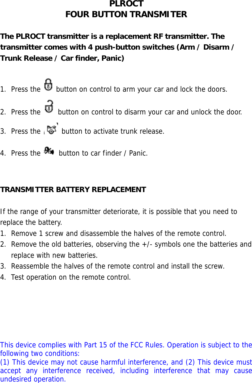 PLROCT FOUR BUTTON TRANSMITER  The PLROCT transmitter is a replacement RF transmitter. The transmitter comes with 4 push-button switches (Arm / Disarm / Trunk Release / Car finder, Panic)  1. Press the   button on control to arm your car and lock the doors. 2. Press the   button on control to disarm your car and unlock the door. 3. Press the   button to activate trunk release. 4. Press the   button to car finder / Panic.   TRANSMITTER BATTERY REPLACEMENT  If the range of your transmitter deteriorate, it is possible that you need to replace the battery. 1. Remove 1 screw and disassemble the halves of the remote control. 2. Remove the old batteries, observing the +/- symbols one the batteries and replace with new batteries. 3. Reassemble the halves of the remote control and install the screw. 4. Test operation on the remote control.      This device complies with Part 15 of the FCC Rules. Operation is subject to the following two conditions: (1) This device may not cause harmful interference, and (2) This device must accept any interference received, including interference that may cause undesired operation. 