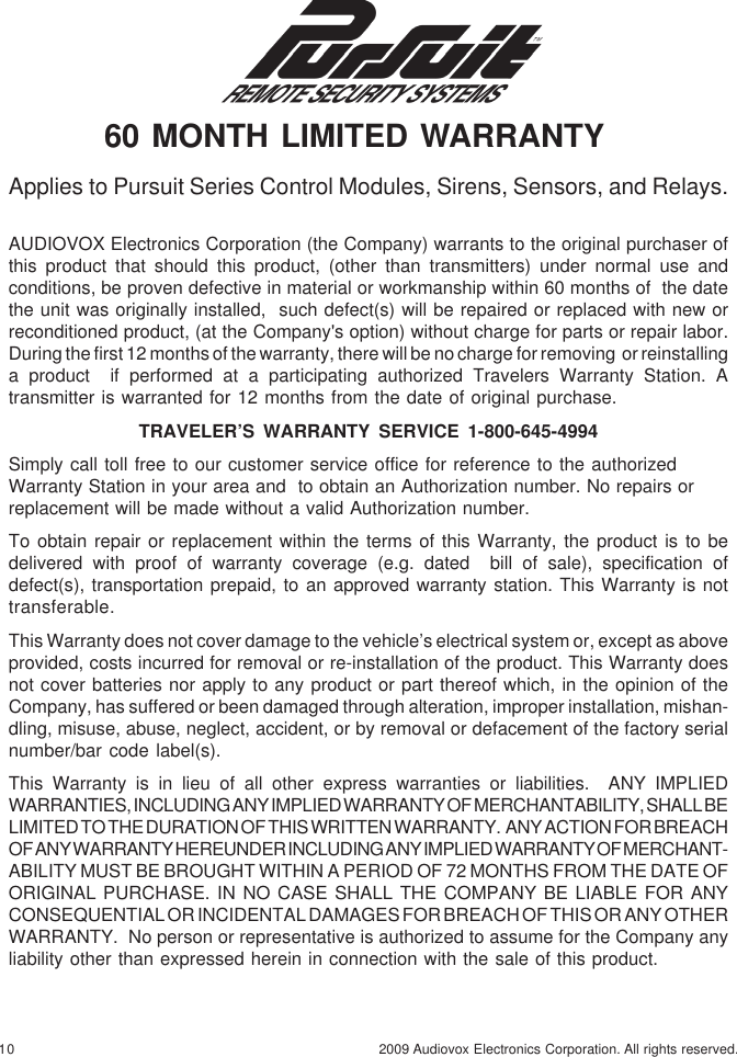 10 2009 Audiovox Electronics Corporation. All rights reserved.AUDIOVOX Electronics Corporation (the Company) warrants to the original purchaser ofthis product that should this product, (other than transmitters) under normal use andconditions, be proven defective in material or workmanship within 60 months of  the datethe unit was originally installed,  such defect(s) will be repaired or replaced with new orreconditioned product, (at the Company&apos;s option) without charge for parts or repair labor.During the first 12 months of the warranty, there will be no charge for removing  or reinstallinga product  if performed at a participating authorized Travelers Warranty Station. Atransmitter is warranted for 12 months from the date of original purchase.TRAVELER’S  WARRANTY  SERVICE  1-800-645-4994Simply call toll free to our customer service office for reference to the authorizedWarranty Station in your area and  to obtain an Authorization number. No repairs orreplacement will be made without a valid Authorization number.To obtain repair or replacement within the terms of this Warranty, the product is to bedelivered with proof of warranty coverage (e.g. dated  bill of sale), specification ofdefect(s), transportation prepaid, to an approved warranty station. This Warranty is nottransferable.This Warranty does not cover damage to the vehicle’s electrical system or, except as aboveprovided, costs incurred for removal or re-installation of the product. This Warranty doesnot cover batteries nor apply to any product or part thereof which, in the opinion of theCompany, has suffered or been damaged through alteration, improper installation, mishan-dling, misuse, abuse, neglect, accident, or by removal or defacement of the factory serialnumber/bar code label(s).This Warranty is in lieu of all other express warranties or liabilities.  ANY IMPLIEDWARRANTIES, INCLUDING ANY IMPLIED WARRANTY OF MERCHANTABILITY, SHALL BELIMITED TO THE DURATION OF THIS WRITTEN WARRANTY.  ANY ACTION FOR BREACHOF ANY WARRANTY HEREUNDER INCLUDING ANY IMPLIED WARRANTY OF MERCHANT-ABILITY MUST BE BROUGHT WITHIN A PERIOD OF 72 MONTHS FROM THE DATE OFORIGINAL PURCHASE. IN NO CASE SHALL THE COMPANY BE LIABLE FOR ANYCONSEQUENTIAL OR INCIDENTAL DAMAGES FOR BREACH OF THIS OR ANY OTHERWARRANTY.  No person or representative is authorized to assume for the Company anyliability other than expressed herein in connection with the sale of this product.Applies to Pursuit Series Control Modules, Sirens, Sensors, and Relays. 60 MONTH LIMITED WARRANTY