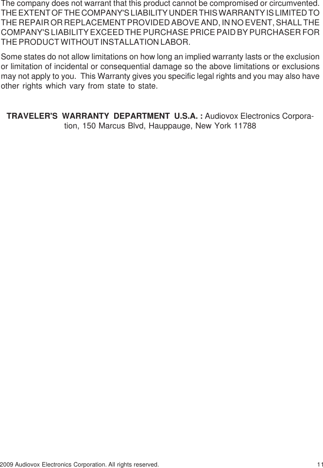 112009 Audiovox Electronics Corporation. All rights reserved.The company does not warrant that this product cannot be compromised or circumvented.THE EXTENT OF THE COMPANY&apos;S LIABILITY UNDER THIS WARRANTY IS LIMITED TOTHE REPAIR OR REPLACEMENT PROVIDED ABOVE AND, IN NO EVENT, SHALL THECOMPANY&apos;S LIABILITY EXCEED THE PURCHASE PRICE PAID BY PURCHASER FORTHE PRODUCT WITHOUT INSTALLATION LABOR.Some states do not allow limitations on how long an implied warranty lasts or the exclusionor limitation of incidental or consequential damage so the above limitations or exclusionsmay not apply to you.  This Warranty gives you specific legal rights and you may also haveother rights which vary from state to state.TRAVELER&apos;S  WARRANTY  DEPARTMENT  U.S.A. : Audiovox Electronics Corpora-tion, 150 Marcus Blvd, Hauppauge, New York 11788