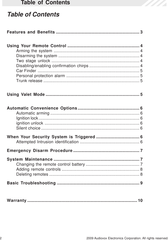 2 2009 Audiovox Electronics Corporation. All rights reserved.Table of ContentsTable of ContentsFeatures and Benefits ......................................................................... 3Using Your Remote Control ............................................................... 4Arming the system ........................................................................... 4Disarming the system ....................................................................... 4Two stage unlock ............................................................................. 4Disabling/enabling confirmation chirps ............................................ 4Car Finder ......................................................................................... 5Personal protection alarm ................................................................ 5Trunk release .................................................................................... 5Using Valet Mode .................................................................................. 5Automatic Convenience Options...................................................... 6Automatic arming .............................................................................. 6Ignition lock ........................................................................................ 6ignition unlock ................................................................................... 6Silent choice...................................................................................... 6When Your Security System is Triggered ...................................... 6Attempted Intrusion identification .................................................... 6Emergency Disarm Procedure.......................................................... 7System Maintenance ........................................................................... 7Changing the remote control battery ............................................... 7Adding remote controls .................................................................... 8Deleting remotes ............................................................................... 8Basic Troubleshooting ........................................................................ 9Warranty ................................................................................................ 10