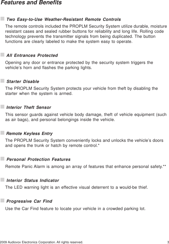32009 Audiovox Electronics Corporation. All rights reserved.Features and Benefits Two Easy-to-Use Weather-Resistant Remote ControlsThe remote controls included the PROPLM Security System utilize durable, moistureresistant cases and sealed rubber buttons for reliability and long life. Rolling codetechnology prevents the transmitter signals from being duplicated. The buttonfunctions are clearly labeled to make the system easy to operate. All Entrances ProtectedOpening any door or entrance protected by the security system triggers thevehicle’s horn and flashes the parking lights. Starter DisableThe PROPLM Security System protects your vehicle from theft by disabling thestarter when the system is armed. Interior Theft SensorThis sensor guards against vehicle body damage, theft of vehicle equipment (suchas air bags), and personal belongings inside the vehicle. Remote Keyless EntryThe PROPLM Security System conveniently locks and unlocks the vehicle’s doorsand opens the trunk or hatch by remote control.* Personal Protection FeaturesRemote Panic Alarm is among an array of features that enhance personal safety.** Interior Status IndicatorThe LED warning light is an effective visual deterrent to a would-be thief. Progressive Car FindUse the Car Find feature to locate your vehicle in a crowded parking lot.