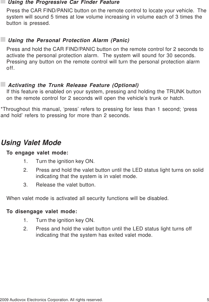 52009 Audiovox Electronics Corporation. All rights reserved. Using the Progressive Car Finder FeaturePress the CAR FIND/PANIC button on the remote control to locate your vehicle.  Thesystem will sound 5 times at low volume increasing in volume each of 3 times thebutton is pressed. Using the Personal Protection Alarm (Panic)Press and hold the CAR FIND/PANIC button on the remote control for 2 seconds toactivate the personal protection alarm.  The system will sound for 30 seconds.Pressing any button on the remote control will turn the personal protection alarmoff. Activating the Trunk Release Feature (Optional)If this feature is enabled on your system, pressing and holding the TRUNK buttonon the remote control for 2 seconds will open the vehicle’s trunk or hatch.*Throughout this manual, ‘press’ refers to pressing for less than 1 second; ‘pressand hold’ refers to pressing for more than 2 seconds.Using Valet ModeTo engage valet mode:1. Turn the ignition key ON.2. Press and hold the valet button until the LED status light turns on solidindicating that the system is in valet mode.3. Release the valet button.When valet mode is activated all security functions will be disabled.To disengage valet mode:1. Turn the ignition key ON.2. Press and hold the valet button until the LED status light turns offindicating that the system has exited valet mode.