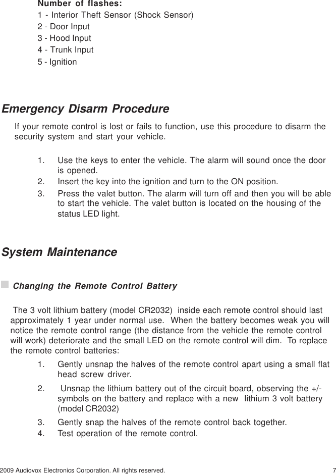 72009 Audiovox Electronics Corporation. All rights reserved.Emergency Disarm ProcedureIf your remote control is lost or fails to function, use this procedure to disarm thesecurity system and start your vehicle.1. Use the keys to enter the vehicle. The alarm will sound once the dooris opened.2. Insert the key into the ignition and turn to the ON position.3. Press the valet button. The alarm will turn off and then you will be ableto start the vehicle. The valet button is located on the housing of thestatus LED light.System Maintenance Changing the Remote Control Battery The 3 volt lithium battery (model CR2032)  inside each remote control should lastapproximately 1 year under normal use.  When the battery becomes weak you willnotice the remote control range (the distance from the vehicle the remote controlwill work) deteriorate and the small LED on the remote control will dim.  To replacethe remote control batteries:1. Gently unsnap the halves of the remote control apart using a small flathead screw driver.2.  Unsnap the lithium battery out of the circuit board, observing the +/-symbols on the battery and replace with a new  lithium 3 volt battery(model CR2032)3. Gently snap the halves of the remote control back together.4. Test operation of the remote control.Number of flashes:1 - Interior Theft Sensor (Shock Sensor)2 - Door Input3 - Hood Input4 - Trunk Input5 - Ignition