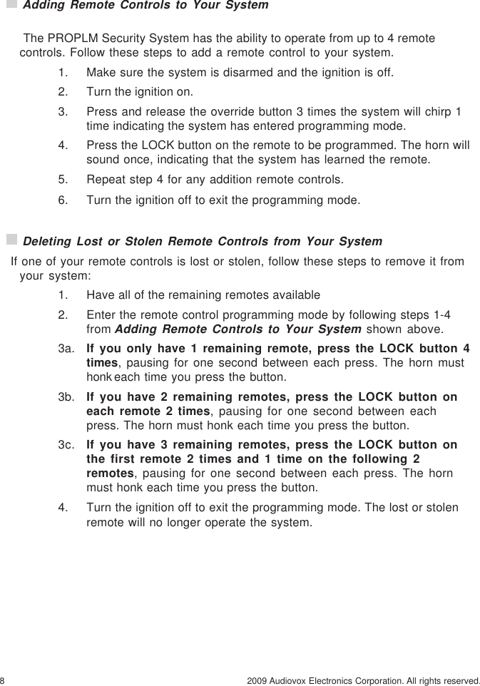 8 2009 Audiovox Electronics Corporation. All rights reserved. Adding Remote Controls to Your System The PROPLM Security System has the ability to operate from up to 4 remotecontrols. Follow these steps to add a remote control to your system.1. Make sure the system is disarmed and the ignition is off.2. Turn the ignition on.3. Press and release the override button 3 times the system will chirp 1time indicating the system has entered programming mode.4. Press the LOCK button on the remote to be programmed. The horn willsound once, indicating that the system has learned the remote.5. Repeat step 4 for any addition remote controls.6. Turn the ignition off to exit the programming mode. Deleting Lost or Stolen Remote Controls from Your System If one of your remote controls is lost or stolen, follow these steps to remove it fromyour system:1. Have all of the remaining remotes available2. Enter the remote control programming mode by following steps 1-4from Adding Remote Controls to Your System shown above.3a. If you only have 1 remaining remote, press the LOCK button 4times, pausing for one second between each press. The horn musthonk each time you press the button.3b. If you have 2 remaining remotes, press the LOCK button oneach remote 2 times, pausing for one second between eachpress. The horn must honk each time you press the button.3c. If you have 3 remaining remotes, press the LOCK button onthe first remote 2 times and 1 time on the following 2remotes, pausing for one second between each press. The hornmust honk each time you press the button.4. Turn the ignition off to exit the programming mode. The lost or stolenremote will no longer operate the system.