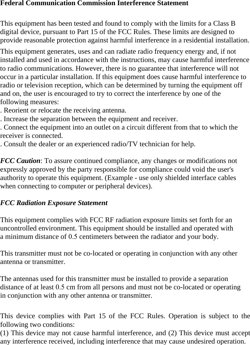 Federal Communication Commission Interference Statement This equipment has been tested and found to comply with the limits for a Class B digital device, pursuant to Part 15 of the FCC Rules. These limits are designed to provide reasonable protection against harmful interference in a residential installation. This equipment generates, uses and can radiate radio frequency energy and, if not installed and used in accordance with the instructions, may cause harmful interference to radio communications. However, there is no guarantee that interference will not occur in a particular installation. If this equipment does cause harmful interference to radio or television reception, which can be determined by turning the equipment off and on, the user is encouraged to try to correct the interference by one of the following measures: . Reorient or relocate the receiving antenna. . Increase the separation between the equipment and receiver. . Connect the equipment into an outlet on a circuit different from that to which the receiver is connected. . Consult the dealer or an experienced radio/TV technician for help. FCC Caution: To assure continued compliance, any changes or modifications not expressly approved by the party responsible for compliance could void the user&apos;s authority to operate this equipment. (Example - use only shielded interface cables when connecting to computer or peripheral devices). FCC Radiation Exposure Statement This equipment complies with FCC RF radiation exposure limits set forth for an uncontrolled environment. This equipment should be installed and operated with a minimum distance of 0.5 centimeters between the radiator and your body. This transmitter must not be co-located or operating in conjunction with any other antenna or transmitter. The antennas used for this transmitter must be installed to provide a separation distance of at least 0.5 cm from all persons and must not be co-located or operating in conjunction with any other antenna or transmitter. This device complies with Part 15 of the FCC Rules. Operation is subject to the following two conditions: (1) This device may not cause harmful interference, and (2) This device must accept any interference received, including interference that may cause undesired operation. 
