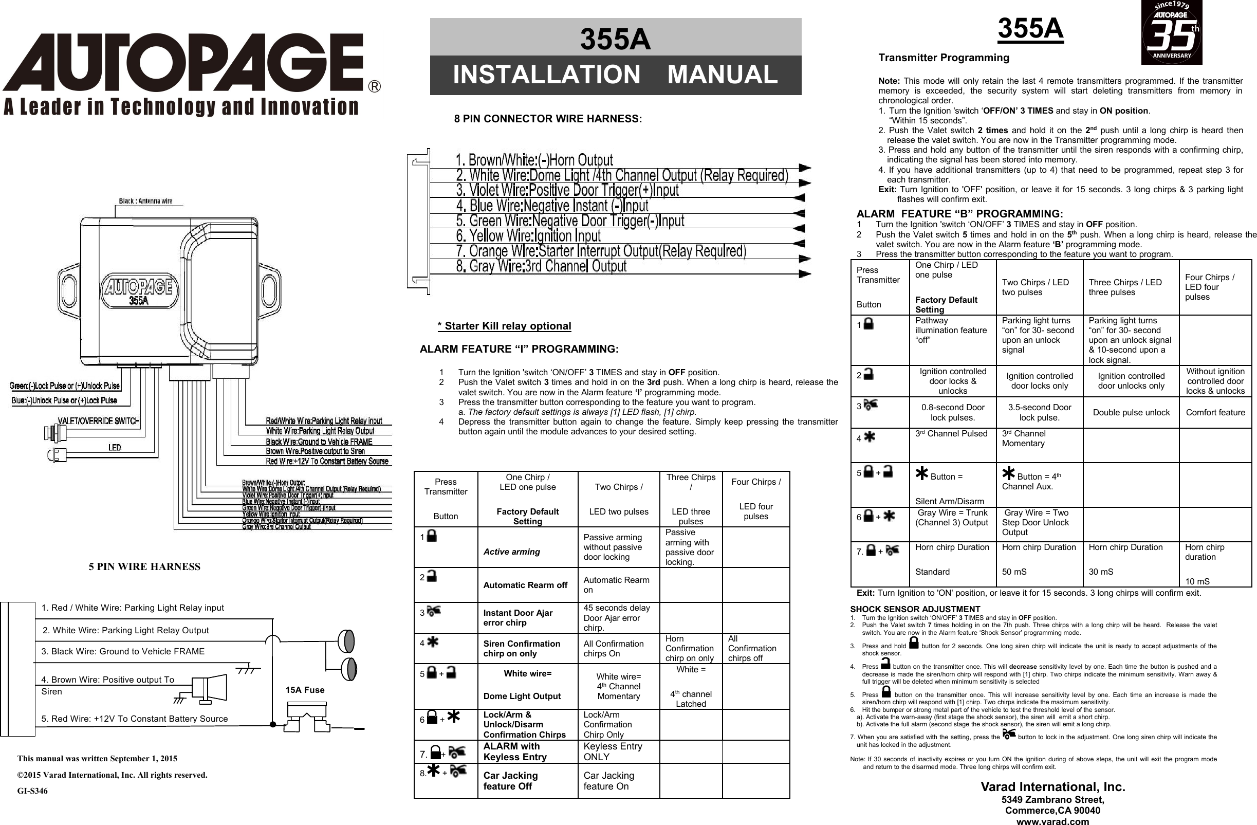  15A Fuse 5. Red Wire: +12V To Constant Battery Source 4. Brown Wire: Positive output To   3. Black Wire: Ground to Vehicle FRAME 2. White Wire: Parking Light Relay Output 1. Red / White Wire: Parking Light Relay input Siren   Transmitter ProgrammingNote: This mode will only retain the last 4 remote transmitters programmed. If the transmittermemory is exceeded, the security system will start deleting transmitters from memory inchronological order.1. Turn the Ignition &apos;switch ‘OFF/ON’ 3 TIMES and stay in ON position.“Within 15 seconds”.2. Push the Valet switch 2 times and hold it on the 2nd push until a long chirp is heard thenrelease the valet switch. You are now in the Transmitter programming mode.3. Press and hold any button of the transmitter until the siren responds with a confirming chirp,indicating the signal has been stored into memory.4. If you have additional transmitters (up to 4) that need to be programmed, repeat step 3 foreach transmitter.Exit: Turn Ignition to &apos;OFF&apos; position, or leave it for 15 seconds. 3 long chirps &amp; 3 parking lightflashes will confirm exit.355A5 PIN WIRE HARNESSThis manual was written September 1, 2015©2015 Varad International, Inc. All rights reserved.GI-S346* Starter Kill relay optionalALARM FEATURE “I” PROGRAMMING:1 Turn the Ignition &apos;switch ‘ON/OFF’ 3TIMES and stay in OFF position.2 Push the Valet switch 3times and hold in on the 3rd push. When a long chirp is heard, release thevalet switch. You are now in the Alarm feature ‘I’ programming mode.3 Press the transmitter button corresponding to the feature you want to program.a. The factory default settings is always [1] LED flash, [1] chirp.4 Depress the transmitter button again to change the feature. Simply keep pressing the transmitterbutton again until the module advances to your desired setting.PressTransmitterButtonOne Chirp /LED one pulseFactory DefaultSettingTwo Chirps /LED two pulsesThree Chirps/LED threepulsesFour Chirps /LED fourpulses1Active armingPassive armingwithout passivedoor lockingPassivearming withpassive doorlocking.2Automatic Rearm off Automatic Rearmon3Instant Door Ajarerror chirp45 seconds delayDoor Ajar errorchirp.4Siren Confirmationchirp on onlyAll Confirmationchirps OnHornConfirmationchirp on onlyAllConfirmationchirps off5 +White wire=Dome Light OutputWhite wire=4th ChannelMomentaryWhite =4th channelLatched6+Lock/Arm &amp;Unlock/DisarmConfirmation ChirpsLock/ArmConfirmationChirp Only7. +ALARM withKeyless EntryKeyless EntryONLY8.+Car Jackingfeature OffCar Jackingfeature OnALARM FEATURE “B” PROGRAMMING:1 Turn the Ignition &apos;switch ‘ON/OFF’ 3TIMES and stay in OFF position.2 Push the Valet switch 5times and hold in on the 5th push. When a long chirp is heard, release thevalet switch. You are now in the Alarm feature ‘B’ programming mode.3 Press the transmitter button corresponding to the feature you want to program.PressTransmitterButtonOne Chirp / LEDone pulseFactory DefaultSettingTwo Chirps / LEDtwo pulsesThree Chirps / LEDthree pulsesFour Chirps /LED fourpulses1Pathwayillumination feature“off”Parking light turns“on” for 30- secondupon an unlocksignalParking light turns“on” for 30- secondupon an unlock signal&amp; 10-second upon alock signal.2Ignition controlleddoor locks &amp;unlocksIgnition controlleddoor locks onlyIgnition controlleddoor unlocks onlyWithout ignitioncontrolled doorlocks &amp; unlocks30.8-second Doorlock pulses.3.5-second Doorlock pulse. Double pulse unlock Comfort feature43rd Channel Pulsed 3rd ChannelMomentary5 +Button =Silent Arm/DisarmButton = 4thChannel Aux.6 +Gray Wire = Trunk(Channel 3) OutputGray Wire = TwoStep Door UnlockOutput7. +Horn chirp DurationStandardHorn chirp Duration50 mSHorn chirp Duration30 mSHorn chirpduration10 mSExit: Turn Ignition to &apos;ON&apos; position, or leave it for 15 seconds. 3 long chirps will confirm exit.SHOCK SENSOR ADJUSTMENT1. Turn the Ignition switch ‘ON/OFF’ 3TIMES and stay in OFF position.2. Push the Valet switch 7times holding in on the 7th push. Three chirps with a long chirp will be heard. Release the valetswitch. You are now in the Alarm feature ‘Shock Sensor’ programming mode.3. Press and hold button for 2 seconds. One long siren chirp will indicate the unit is ready to accept adjustments of theshock sensor.4. Press button on the transmitter once. This will decrease sensitivity level by one. Each time the button is pushed and adecrease is made the siren/horn chirp will respond with [1] chirp. Two chirps indicate the minimum sensitivity. Warn away &amp;full trigger will be deleted when minimum sensitivity is selected5. Press button on the transmitter once. This will increase sensitivity level by one. Each time an increase is made thesiren/horn chirp will respond with [1] chirp. Two chirps indicate the maximum sensitivity.6. Hit the bumper or strong metal part of the vehicle to test the threshold level of the sensor.a). Activate the warn-away (first stage the shock sensor), the siren will emit a short chirp.b). Activate the full alarm (second stage the shock sensor), the siren will emit a long chirp.7. When you are satisfied with the setting, press the button to lock in the adjustment. One long siren chirp will indicate theunit has locked in the adjustment.Note: If 30 seconds of inactivity expires or you turn ON the ignition during of above steps, the unit will exit the program modeand return to the disarmed mode. Three long chirps will confirm exit.8 PIN CONNECTOR WIRE HARNESS:355AINSTALLATION MANUALVarad International, Inc.5349 Zambrano Street,Commerce,CA 90040www.varad.com