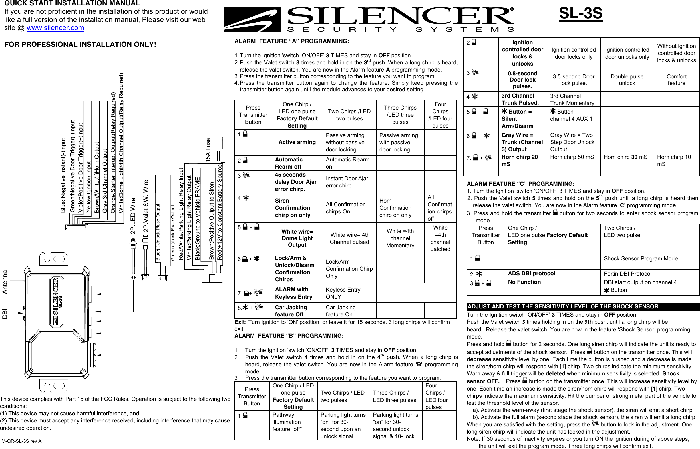 2  Ignition controlled door locks &amp; unlocks Ignition controlled door locks only Ignition controlled door unlocks only Without ignition controlled door locks &amp; unlocks 3  0.8-second Door lock pulses. 3.5-second Door lock pulse. Double pulse unlock Comfort feature 4  3rd Channel  Trunk Pulsed, 3rd Channel  Trunk Momentary 5   +   Button = Silent Arm/Disarm  Button = channel 4 AUX 1 6   +  Gray Wire = Trunk (Channel 3) OutputGray Wire = Two Step Door Unlock Output 7. +Horn chirp 20 mS Horn chirp 50 mS  Horn chirp 30 mS  Horn chirp 10 mS SL-3S QUICK START INSTALLATION MANUALIf you are not proficient in the installation of this product or would like a full version of the installation manual, Please visit our web site @ www.silencer.com FOR PROFESSIONAL INSTALLATION ONLY!  ALARM  FEATURE “A” PROGRAMMING: 1. Turn the Ignition &apos;switch ‘ON/OFF’ 3 TIMES and stay in OFF position.2. Push the Valet switch 3 times and hold in on the 3rdpush. When a long chirp is heard,release the valet switch. You are now in the Alarm feature A programming mode.3. Press the transmitter button corresponding to the feature you want to program.4. Press the  transmitter  button  again  to  change the  feature.  Simply  keep  pressing thetransmitter button again until the module advances to your desired setting.Press Transmitter Button One Chirp / LED one pulse Factory Default Setting Two Chirps /LED two pulses Three Chirps /LED three pulses Four Chirps /LED four pulses 1 Active arming Passive arming without passive door locking Passive arming with passive door locking. 2  Automatic Rearm off Automatic Rearm on 3  45 seconds delay Door Ajar error chirp. Instant Door Ajar error chirp 4  Siren Confirmation chirp on only All Confirmation chirps On Horn Confirmation chirp on only All Confirmation chirps off 5   +  White wire= Dome Light Output  White wire= 4th Channel pulsed White =4th channel Momentary White =4th channel Latched 6   +  Lock/Arm &amp; Unlock/Disarm Confirmation Chirps Lock/Arm Confirmation Chirp Only 7. + ALARM with Keyless Entry Keyless Entry ONLY 8. + Car Jacking feature Off Car Jacking feature On Exit: Turn Ignition to &apos;ON&apos; position, or leave it for 15 seconds. 3 long chirps will confirm exit. ALARM  FEATURE “B” PROGRAMMING:  1  Turn the Ignition &apos;switch ‘ON/OFF’ 3 TIMES and stay in OFF position.  2  Push  the  Valet  switch  4  times  and hold  in  on the 4thpush.  When  a  long  chirp  isheard, release the valet  switch. You are now in the Alarm feature  ʻBʼ programming mode. 3  Press the transmitter button corresponding to the feature you want to program. Press Transmitter Button One Chirp / LED one pulse Factory Default Setting Two Chirps / LED two pulsesThree Chirps / LED three pulses Four Chirps / LED four pulses 1  Pathway illumination feature “off” Parking light turns “on” for 30- second upon an unlock signal Parking light turns “on” for 30- second unlock signal &amp; 10- lock  ALARM FEATURE “C” PROGRAMMING: 1. Turn the Ignition &apos;switch ‘ON/OFF’ 3 TIMES and stay in OFF position.2. Push the  Valet switch  5 times and hold  on the 5thpush  until  a long chirp is  heard  thenrelease the valet switch. You are now in the Alarm feature ‘C’ programming mode.3. Press and hold the transmitter   button for two seconds to enter shock sensor programmode. Press Transmitter Button One Chirp /  LED one pulse Factory Default Setting Two Chirps / LED two pulse 1  Shock Sensor Program Mode 2. ADS DBI protocol  Fortin DBI Protocol 3   +  No Function DBI start output on channel 4 ADJUST AND TEST THE SENSITIVITY LEVEL OF THE SHOCK SENSORTurn the Ignition switch ‘ON/OFF’ 3 TIMES and stay in OFF position.  Push the Valet switch 5 times holding in on the 5th push. until a long chirp will be heard.  Release the valet switch. You are now in the feature ‘Shock Sensor’ programming mode. Press and hold   button for 2 seconds. One long siren chirp will indicate the unit is ready to accept adjustments of the shock sensor.  Press  button on the transmitter once. This will decrease sensitivity level by one. Each time the button is pushed and a decrease is made the siren/horn chirp will respond with [1] chirp. Two chirps indicate the minimum sensitivity. Warn away &amp; full trigger will be deleted when minimum sensitivity is selected. Shock sensor OFF.    Press  button on the transmitter once. This will increase sensitivity level by one. Each time an increase is made the siren/horn chirp will respond with [1] chirp. Two chirps indicate the maximum sensitivity. Hit the bumper or strong metal part of the vehicle to test the threshold level of the sensor.  a). Activate the warn-away (first stage the shock sensor), the siren will emit a short chirp. b). Activate the full alarm (second stage the shock sensor), the siren will emit a long chirp. When you are satisfied with the setting, press the  button to lock in the adjustment. One long siren chirp will indicate the unit has locked in the adjustment. Note: If 30 seconds of inactivity expires or you turn ON the ignition during of above steps, the unit will exit the program mode. Three long chirps will confirm exit. ButtonIM-QR-SL-3S rev AThis device complies with Part 15 of the FCC Rules. Operation is subject to the following two conditions:(1) This device may not cause harmful interference, and (2) This device must accept any interference received, including interference that may cause undesired operation.