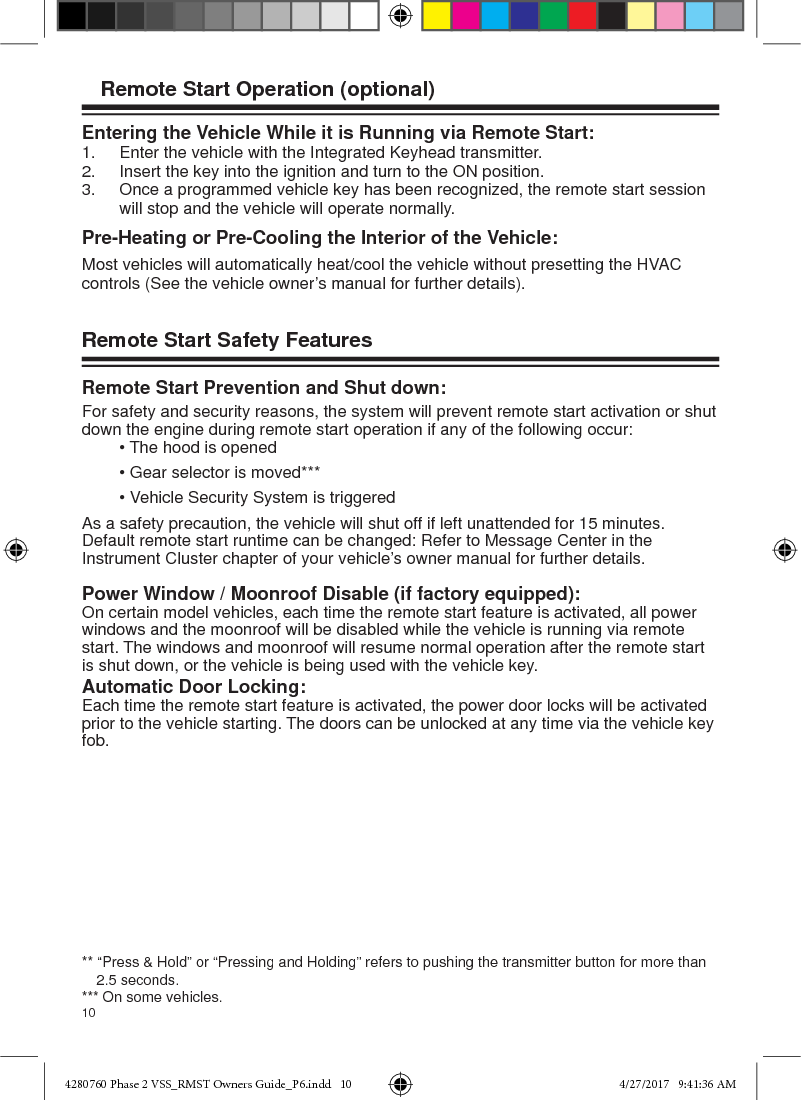 10Entering the Vehicle While it is Running via Remote Start:1.  Enter the vehicle with the Integrated Keyhead transmitter.2.  Insert the key into the ignition and turn to the ON position.3.  Once a programmed vehicle key has been recognized, the remote start session    will stop and the vehicle will operate normally.  Pre-Heating or Pre-Cooling the Interior of the Vehicle:Most vehicles will automatically heat/cool the vehicle without presetting the HVAC controls (See the vehicle owner’s manual for further details). Remote Start Safety Features Remote Start Prevention and Shut down:For safety and security reasons, the system will prevent remote start activation or shut down the engine during remote start operation if any of the following occur:  • The hood is opened  • Gear selector is moved***  • Vehicle Security System is triggeredAs a safety precaution, the vehicle will shut off if left unattended for 15 minutes.  Default remote start runtime can be changed: Refer to Message Center in the Instrument Cluster chapter of your vehicle’s owner manual for further details. Power Window / Moonroof Disable (if factory equipped):On certain model vehicles, each time the remote start feature is activated, all power windows and the moonroof will be disabled while the vehicle is running via remote start. The windows and moonroof will resume normal operation after the remote start is shut down, or the vehicle is being used with the vehicle key.Automatic Door Locking:Each time the remote start feature is activated, the power door locks will be activated prior to the vehicle starting. The doors can be unlocked at any time via the vehicle key fob. ** “Press &amp; Hold” or “Pressing and Holding” refers to pushing the transmitter button for more than 2.5 seconds.*** On some vehicles.Remote Start Operation (optional)4280760 Phase 2 VSS_RMST Owners Guide_P6.indd   104280760 Phase 2 VSS_RMST Owners Guide_P6.indd   10 4/27/2017   9:41:36 AM4/27/2017   9:41:36 AM