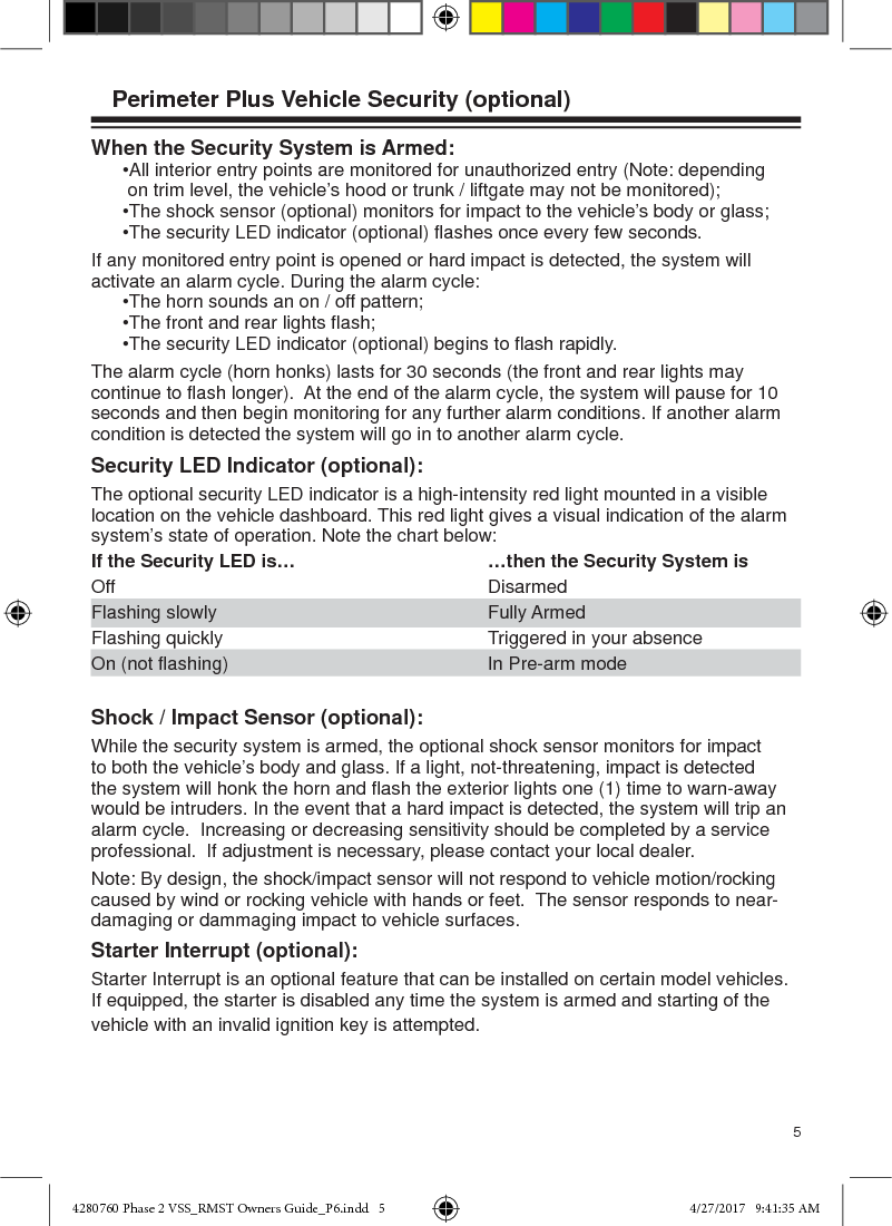 5Perimeter Plus Vehicle Security (optional)When the Security System is Armed:   •All interior entry points are monitored for unauthorized entry (Note: depending   on trim level, the vehicle’s hood or trunk / liftgate may not be monitored);   •The shock sensor (optional) monitors for impact to the vehicle’s body or glass;   •The security LED indicator (optional) ﬂ ashes once every few seconds.If any monitored entry point is opened or hard impact is detected, the system will activate an alarm cycle. During the alarm cycle:   •The horn sounds an on / off pattern;  •The front and rear lights ﬂ ash;  •The security LED indicator (optional) begins to ﬂ ash rapidly.The alarm cycle (horn honks) lasts for 30 seconds (the front and rear lights may continue to ﬂ ash longer).  At the end of the alarm cycle, the system will pause for 10 seconds and then begin monitoring for any further alarm conditions. If another alarm condition is detected the system will go in to another alarm cycle.Security LED Indicator (optional): The optional security LED indicator is a high-intensity red light mounted in a visible location on the vehicle dashboard. This red light gives a visual indication of the alarm system’s state of operation. Note the chart below: If the Security LED is…  …then the Security System isOff Disarmed Flashing slowly  Fully Armed Flashing quickly  Triggered in your absenceOn (not ﬂ ashing)  In Pre-arm mode Shock / Impact Sensor (optional):While the security system is armed, the optional shock sensor monitors for impact to both the vehicle’s body and glass. If a light, not-threatening, impact is detected the system will honk the horn and ﬂ ash the exterior lights one (1) time to warn-away would be intruders. In the event that a hard impact is detected, the system will trip an alarm cycle.  Increasing or decreasing sensitivity should be completed by a service professional.  If adjustment is necessary, please contact your local dealer.Note: By design, the shock/impact sensor will not respond to vehicle motion/rocking caused by wind or rocking vehicle with hands or feet.  The sensor responds to near-damaging or dammaging impact to vehicle surfaces.Starter Interrupt (optional):Starter Interrupt is an optional feature that can be installed on certain model vehicles. If equipped, the starter is disabled any time the system is armed and starting of the vehicle with an invalid ignition key is attempted.  4280760 Phase 2 VSS_RMST Owners Guide_P6.indd   54280760 Phase 2 VSS_RMST Owners Guide_P6.indd   5 4/27/2017   9:41:35 AM4/27/2017   9:41:35 AM