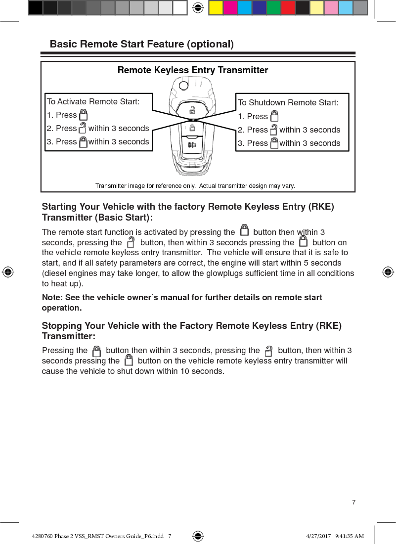 7To Shutdown Remote Start:1. Press2. Press     within 3 seconds3. Press     within 3 secondsTo Activate Remote Start:1. Press2. Press     within 3 seconds3. Press     within 3 secondsStopping Your Vehicle with the Factory Remote Keyless Entry (RKE) Transmitter:Pressing the        button then within 3 seconds, pressing the        button, then within 3 seconds pressing the        button on the vehicle remote keyless entry transmitter will cause the vehicle to shut down within 10 seconds.Starting Your Vehicle with the factory Remote Keyless Entry (RKE) Transmitter (Basic Start):The remote start function is activated by pressing the        button then within 3 seconds, pressing the        button, then within 3 seconds pressing the        button on the vehicle remote keyless entry transmitter.  The vehicle will ensure that it is safe to start, and if all safety parameters are correct, the engine will start within 5 seconds (diesel engines may take longer, to allow the glowplugs sufﬁ cient time in all conditions to heat up).Note: See the vehicle owner’s manual for further details on remote start operation.Basic Remote Start Feature (optional)Remote Keyless Entry TransmitterTransmitter image for reference only.  Actual transmitter design may vary.4280760 Phase 2 VSS_RMST Owners Guide_P6.indd   74280760 Phase 2 VSS_RMST Owners Guide_P6.indd   7 4/27/2017   9:41:35 AM4/27/2017   9:41:35 AM