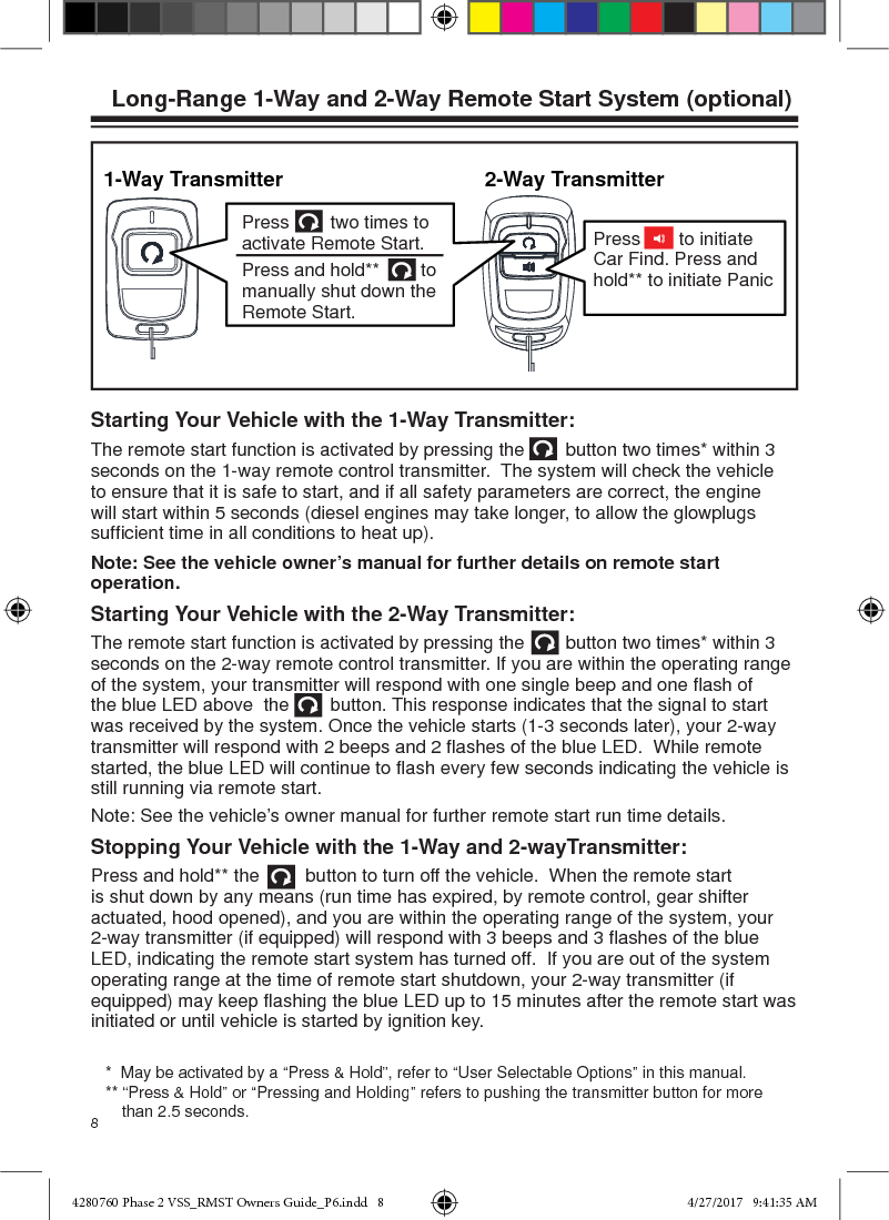 8Starting Your Vehicle with the 1-Way Transmitter:The remote start function is activated by pressing the        button two times* within 3 seconds on the 1-way remote control transmitter.  The system will check the vehicle to ensure that it is safe to start, and if all safety parameters are correct, the engine will start within 5 seconds (diesel engines may take longer, to allow the glowplugs sufﬁ cient time in all conditions to heat up).Note: See the vehicle owner’s manual for further details on remote start operation.Starting Your Vehicle with the 2-Way Transmitter:The remote start function is activated by pressing the        button two times* within 3 seconds on the 2-way remote control transmitter. If you are within the operating range of the system, your transmitter will respond with one single beep and one ﬂ ash of the blue LED above  the        button. This response indicates that the signal to start was received by the system. Once the vehicle starts (1-3 seconds later), your 2-way transmitter will respond with 2 beeps and 2 ﬂ ashes of the blue LED.  While remote started, the blue LED will continue to ﬂ ash every few seconds indicating the vehicle is still running via remote start. Note: See the vehicle’s owner manual for further remote start run time details.Stopping Your Vehicle with the 1-Way and 2-wayTransmitter:Press and hold** the         button to turn off the vehicle.  When the remote start is shut down by any means (run time has expired, by remote control, gear shifter actuated, hood opened), and you are within the operating range of the system, your 2-way transmitter (if equipped) will respond with 3 beeps and 3 ﬂ ashes of the blue LED, indicating the remote start system has turned off.  If you are out of the system operating range at the time of remote start shutdown, your 2-way transmitter (if equipped) may keep ﬂ ashing the blue LED up to 15 minutes after the remote start was initiated or until vehicle is started by ignition key.   Long-Range 1-Way and 2-Way Remote Start System (optional)1-Way TransmitterPress        two times to activate Remote Start.Press and hold**        to manually shut down the Remote Start.Press   to initiate Car Find. Press and hold** to initiate Panic               2-Way Transmitter*  May be activated by a “Press &amp; Hold”, refer to “User Selectable Options” in this manual.** “Press &amp; Hold” or “Pressing and Holding” refers to pushing the transmitter button for more than 2.5 seconds.4280760 Phase 2 VSS_RMST Owners Guide_P6.indd   84280760 Phase 2 VSS_RMST Owners Guide_P6.indd   8 4/27/2017   9:41:35 AM4/27/2017   9:41:35 AM
