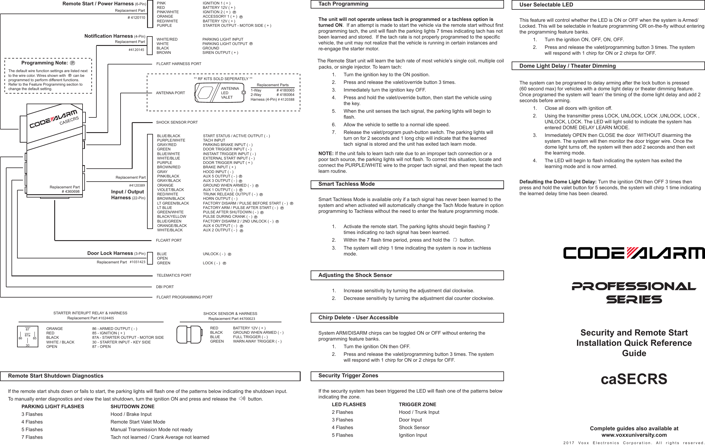  Dome Light Delay / Theater Dimming The system can be programed to delay arming after the lock button is pressed (60 second max) for vehicles with a dome light delay or theater dimming feature. Once programed the system will ‘learn’ the timing of the dome light delay and add 2 seconds before arming.    1.   Close all doors with ignition off.     2.   Using the transmitter press LOCK, UNLOCK, LOCK ,UNLOCK, LOCK ,      UNLOCK, LOCK. The LED will light solid to indicate the system has      entered DOME DELAY LEARN MODE.    3.  Immediately OPEN then CLOSE the door  WITHOUT disarming the      system. The system will then monitor the door trigger wire. Once the      dome light turns off, the system will then add 2 seconds and then exit      the learning mode.  4. TheLEDwillbegintoashindicatingthesystemhasexitedthe     learning mode and is now armed.   Defaulting the Dome Light Delay: Turn the ignition ON then OFF 3 times then press and hold the valet button for 5 seconds, the system will chirp 1 time indicating the learned delay time has been cleared. User Selectable LED This feature will control whether the LED is ON or OFF when the system is Armed/Locked.ThiswillbeselectableinfeatureprogrammingORon-the-ywithoutenteringthe programming feature banks.    1.   Turn the ignition ON, OFF, ON, OFF.    2.   Press and release the valet/programming button 3 times. The system      will respond with 1 chirp for ON or 2 chirps for OFF.PROFESSIONALSERIESSecurity and Remote Start Installation Quick Reference GuidecaSECRS2017 Voxx Electronics Corporation. All rights reserved. Adjusting the Shock Sensor    1.    Increase sensitivity by turning the adjustment dial clockwise.    2.    Decrease sensitivity by turning the adjustment dial counter clockwise. Tach Programming  The unit will not operate unless tach is programmed or a tachless option is turned ON.Ifanattemptismadetostartthevehicleviatheremotestartwithoutrstprogrammingtach,theunitwillashtheparkinglights7timesindicatingtachhasnotbeenlearnedandstored.Ifthetachrateisnotproperlyprogrammedtothespecicvehicle, the unit may not realize that the vehicle is running in certain instances and re-engage the starter motor.  The Remote Start unit will learn the tach rate of most vehicle’s single coil, multiple coil packs, or single injector. To learn tach:    1.   Turn the ignition key to the ON position.    2.   Press and release the valet/override button 3 times.    3.   Immediately turn the ignition key OFF.    4.   Press and hold the valet/override button, then start the vehicle using      the key.    5.   When the unit senses the tach signal, the parking lights will begin to    ash.    6.    Allow the vehicle to settle to a normal idle speed.    7.   Release the valet/program push-button switch. The parking lights will      turn on for 2 seconds and 1 long chip will indicate that the learned      tach  signal is stored and the unit has exited tach learn mode. NOTE: If the unit fails to learn tach rate due to an improper tach connection or a poortachsource,theparkinglightswillnotash.Tocorrectthissituation,locateandconnect the PURPLE/WHITE wire to the proper tach signal, and then repeat the tach learn routine. Smart Tachless Mode  Smart Tachless Mode is available only if a tach signal has never been learned to the system and when activated will automatically change the Tach Mode feature in option programming to Tachless without the need to enter the feature programming mode.   1. Activatetheremotestart.Theparkinglightsshouldbeginashing7    times indicating no tach signal has been learned.   2. Withinthe7ashtimeperiod,pressandholdthe  button.    3.  The system will chirp 1 time indicating the system is now in tachless     mode. Chirp Delete - User Accessible System ARM/DISARM chirps can be toggled ON or OFF without entering the programming feature banks.    1.   Turn the ignition ON then OFF.    2.   Press and release the valet/programming button 3 times. The system      will respond with 1 chirp for ON or 2 chirps for OFF.RED BATTERY 12V ( + ) BLACK GROUND WHEN ARMED ( - )BLUE  FULL TRIGGER ( - )GREEN  WARN AWAY TRIGGER ( - )SHOCK SENSOR &amp; HARNESSReplacement Part #4700023ORANGE    86 - ARMED OUTPUT ( - )RED    85 - IGNITION ( + )BLACK    87A - STARTER OUTPUT - MOTOR SIDEWHITE / BLACK   30 - STARTER INPUT - KEY SIDEOPEN    87 - OPENSTARTER INTERUPT RELAY &amp; HARNESS86 85308787aReplacement Part #1024405DBI PORTSHOCK SENSOR PORTTELEMATICS PORTBLUE/BLACK  START STATUS / ACTIVE OUTPUT ( - )PURPLE/WHITE  TACH INPUTGRAY/RED    PARKING BRAKE INPUT ( - )GREEN   DOOR TRIGGER INPUT ( - )BLUE/WHITE   INSTANT TRIGGER INPUT ( - )WHITE/BLUE   EXTERNAL START INPUT ( - )PURPLE   DOOR TRIGGER INPUT ( + )BROWN/RED  BRAKE INPUT ( + )GRAY   HOOD INPUT ( - )PINK/BLACK   AUX 5 OUTPUT ( - )GRAY/BLACK  AUX 3 OUTPUT ( - )ORANGE    GROUND WHEN ARMED ( - )VIOLET/BLACK  AUX 1 OUTPUT ( - )RED/WHITE   TRUNK RELEASE OUTPUT ( - )BROWN/BLACK  HORN OUTPUT ( - )LT GREEN/BLACK  FACTORY DISARM / PULSE BEFORE START ( - )LT BLUE    FACTORY ARM / PULSE AFTER START ( - )GREEN/WHITE  PULSE AFTER SHUTDOWN ( - )BLACK/YELLOW  PULSE DURING CRANK ( - )BLUE/GREEN  FACTORY DISARM 2 / 2ND UNLOCK ( - )ORANGE/BLACK  AUX 4 OUTPUT ( - )WHITE/BLACK  AUX 2 OUTPUT ( - )#4120389WHITE/RED    PARKING LIGHT INPUTWHITE    PARKING LIGHT OUTPUTBLACK    GROUNDBROWN    SIREN OUTPUT ( + )#4120145BLUE    UNLOCK ( - )OPENGREEN    LOCK ( - ) #1031423CASECRS# 4360698FLCART PROGRAMMING PORTFLCART PORTFLCART HARNESS PORTPINK    IGNITION 1 ( + )RED    BATTERY 12V ( + )PINK/WHITE   IGNITION 2 ( + )ORANGE   ACCESSORY 1 ( + )RED/WHITE    BATTERY 12V ( + )PURPLE    STARTER OUTPUT - MOTOR SIDE ( + )# 4120110Replacement PartReplacement PartReplacement PartRemote Start / Power Harness (6-Pin)Replacement PartReplacement PartNotification Harness (4-Pin)Input / OutputHarness (22-Pin)Door Lock Harness (3-Pin)ANTENNALEDVALET** RF KITS SOLD SEPERATELY **Replacement Parts1-Way        # 41800652-Way        # 4180064Harness (4-Pin) # 4120388 ANTENNA PORTPPPPPPPPPPPPPPPPPProgramming Note:PThe default wire function settings are listed nextto the wire color. Wires shown with       can be programmed to perform different functions. Refer to the Feature Programming section to change the default setting.P Security Trigger Zones IfthesecuritysystemhasbeentriggeredtheLEDwillashoneofthepatternsbelowindicating the zone.    LED FLASHES    TRIGGER ZONE     2 Flashes       Hood / Trunk Input    3 Flashes       Door Input    4 Flashes       Shock Sensor    5 Flashes       Ignition Input Remote Start Shutdown Diagnostics Iftheremotestartshutsdownorfailstostart,theparkinglightswillashoneofthepatternsbelowindicatingtheshutdowninput.  To manually enter diagnostics and view the last shutdown, turn the ignition ON and press and release the     button.   PARKING LIGHT FLASHES    SHUTDOWN ZONE     3 Flashes         Hood / Brake Input    4 Flashes         Remote Start Valet Mode    5 Flashes         Manual Transmission Mode not ready    7 Flashes         Tach not learned / Crank Average not learned Complete guides also available at www.voxxuniversity.com