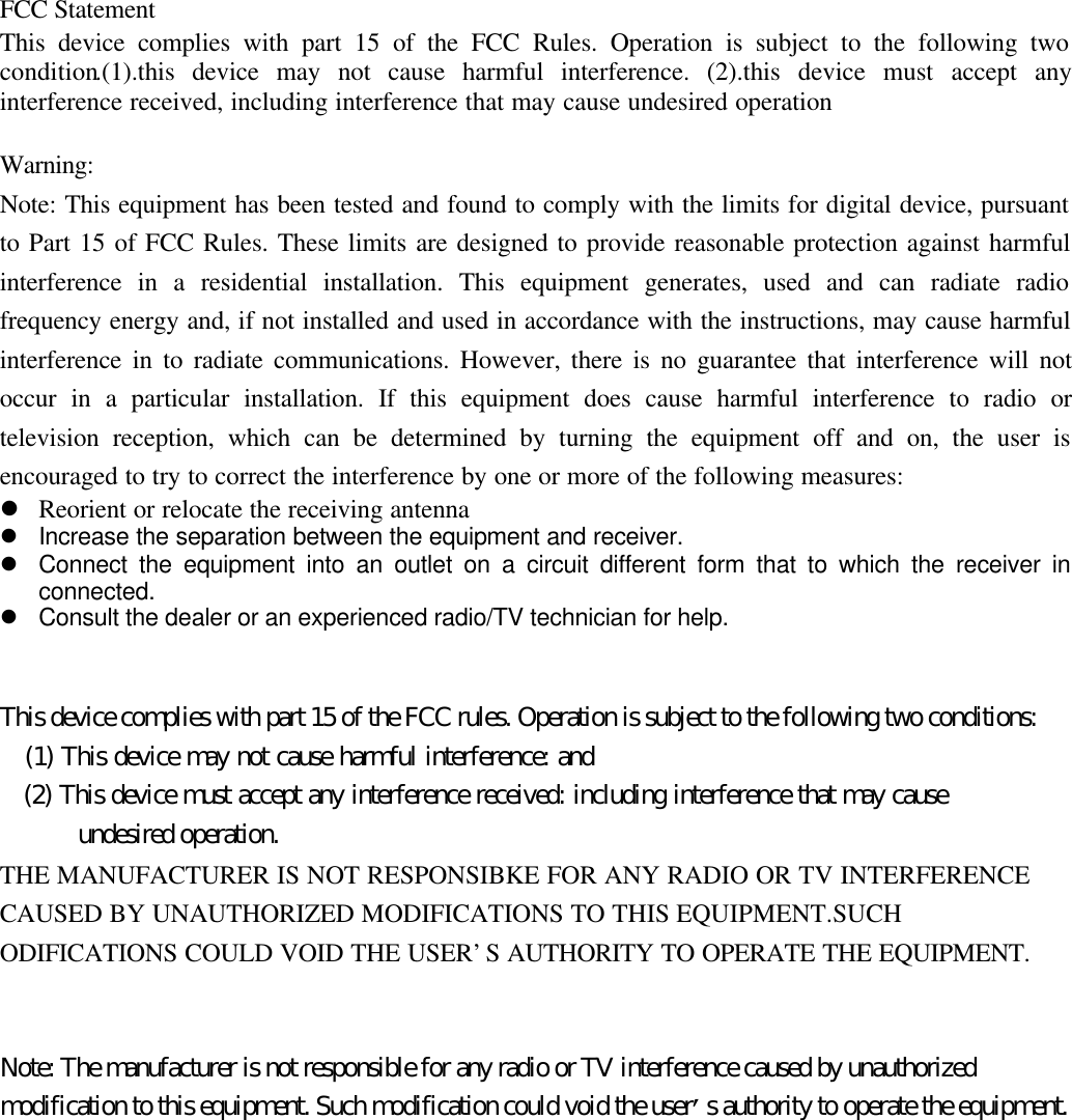 FCC StatementThis device complies with part 15 of the FCC Rules. Operation is subject to the following twocondition.(1).this device may not cause harmful interference. (2).this device must accept anyinterference received, including interference that may cause undesired operationWarning:Note: This equipment has been tested and found to comply with the limits for digital device, pursuantto Part 15 of FCC Rules. These limits are designed to provide reasonable protection against harmfulinterference in a residential installation. This equipment generates, used and can radiate radiofrequency energy and, if not installed and used in accordance with the instructions, may cause harmfulinterference in to radiate communications. However, there is no guarantee that interference will notoccur in a particular installation. If this equipment does cause harmful interference to radio ortelevision reception, which can be determined by turning the equipment off and on, the user isencouraged to try to correct the interference by one or more of the following measures:l Reorient or relocate the receiving antennal Increase the separation between the equipment and receiver.l Connect the equipment into an outlet on a circuit different form that to which the receiver inconnected.l Consult the dealer or an experienced radio/TV technician for help.This device complies with part 15 of the FCC rules. Operation is subject to the following two conditions:   (1) This device may not cause harmful interference: and   (2) This device must accept any interference received: including interference that may cause      undesired operation.THE MANUFACTURER IS NOT RESPONSIBKE FOR ANY RADIO OR TV INTERFERENCECAUSED BY UNAUTHORIZED MODIFICATIONS TO THIS EQUIPMENT.SUCHODIFICATIONS COULD VOID THE USER’S AUTHORITY TO OPERATE THE EQUIPMENT.Note: The manufacturer is not responsible for any radio or TV interference caused by unauthorizedmodification to this equipment. Such modification could void the user’s authority to operate the equipment.