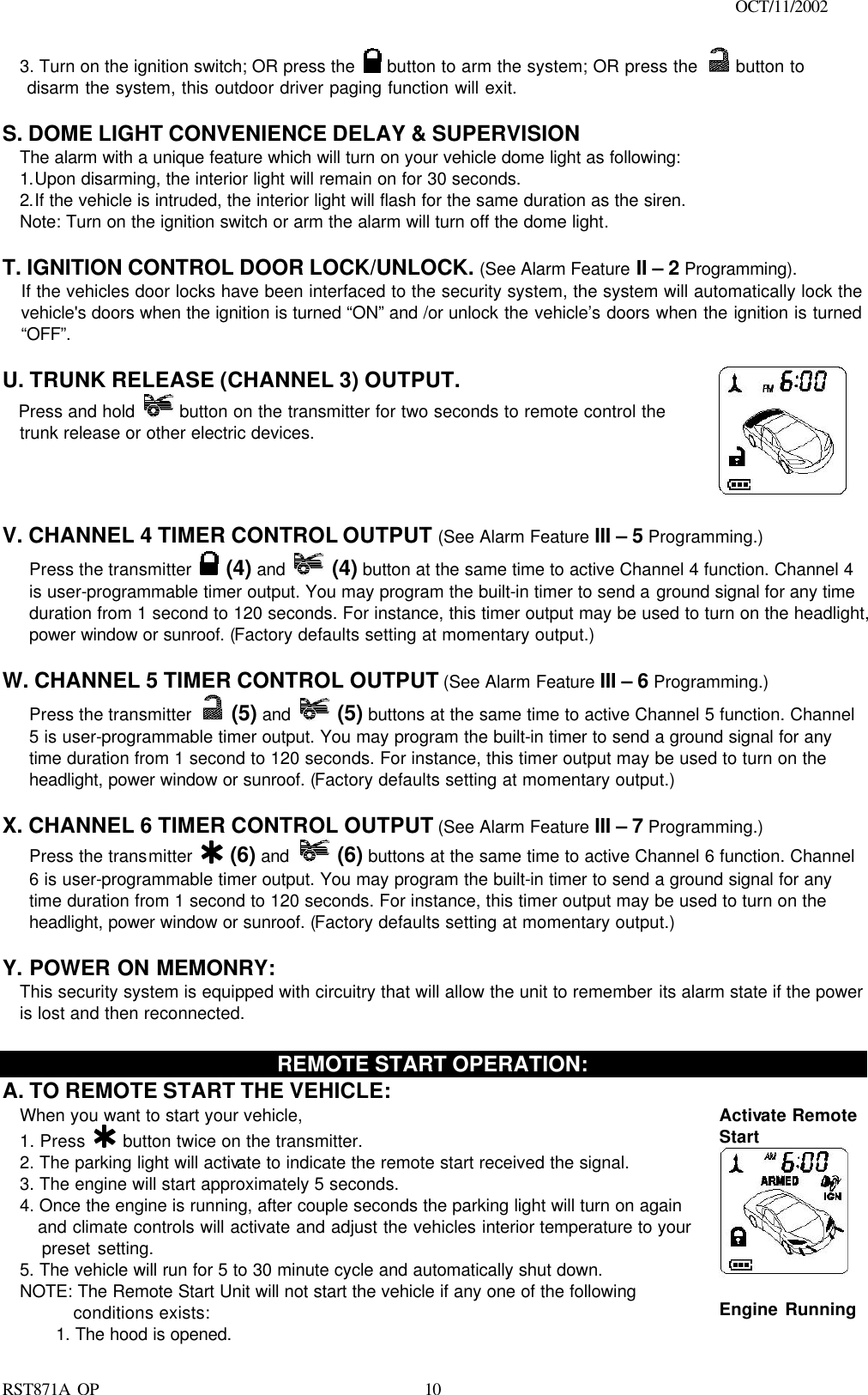                                                                                    OCT/11/2002  RST871A OP   103. Turn on the ignition switch; OR press the   button to arm the system; OR press the   button to       disarm the system, this outdoor driver paging function will exit.  S. DOME LIGHT CONVENIENCE DELAY &amp; SUPERVISION The alarm with a unique feature which will turn on your vehicle dome light as following: 1.Upon disarming, the interior light will remain on for 30 seconds. 2.If the vehicle is intruded, the interior light will flash for the same duration as the siren. Note: Turn on the ignition switch or arm the alarm will turn off the dome light.  T. IGNITION CONTROL DOOR LOCK/UNLOCK. (See Alarm Feature II – 2 Programming). If the vehicles door locks have been interfaced to the security system, the system will automatically lock the vehicle&apos;s doors when the ignition is turned “ON” and /or unlock the vehicle’s doors when the ignition is turned “OFF”.   U. TRUNK RELEASE (CHANNEL 3) OUTPUT.     Press and hold  button on the transmitter for two seconds to remote control the trunk release or other electric devices.        V. CHANNEL 4 TIMER CONTROL OUTPUT (See Alarm Feature III – 5 Programming.) Press the transmitter   (4) and  (4) button at the same time to active Channel 4 function. Channel 4 is user-programmable timer output. You may program the built-in timer to send a ground signal for any time duration from 1 second to 120 seconds. For instance, this timer output may be used to turn on the headlight, power window or sunroof. (Factory defaults setting at momentary output.)  W. CHANNEL 5 TIMER CONTROL OUTPUT (See Alarm Feature III – 6 Programming.) Press the transmitter   (5) and  (5) buttons at the same time to active Channel 5 function. Channel 5 is user-programmable timer output. You may program the built-in timer to send a ground signal for any time duration from 1 second to 120 seconds. For instance, this timer output may be used to turn on the headlight, power window or sunroof. (Factory defaults setting at momentary output.)  X. CHANNEL 6 TIMER CONTROL OUTPUT (See Alarm Feature III – 7 Programming.) Press the transmitter   (6) and  (6) buttons at the same time to active Channel 6 function. Channel 6 is user-programmable timer output. You may program the built-in timer to send a ground signal for any time duration from 1 second to 120 seconds. For instance, this timer output may be used to turn on the headlight, power window or sunroof. (Factory defaults setting at momentary output.)  Y. POWER ON MEMONRY:   This security system is equipped with circuitry that will allow the unit to remember its alarm state if the power is lost and then reconnected.   REMOTE START OPERATION: A. TO REMOTE START THE VEHICLE: When you want to start your vehicle,  1. Press   button twice on the transmitter. 2. The parking light will activate to indicate the remote start received the signal. 3. The engine will start approximately 5 seconds. 4. Once the engine is running, after couple seconds the parking light will turn on again      and climate controls will activate and adjust the vehicles interior temperature to your    preset setting. 5. The vehicle will run for 5 to 30 minute cycle and automatically shut down. NOTE: The Remote Start Unit will not start the vehicle if any one of the following conditions exists: 1. The hood is opened. Activate Remote Start     Engine Running   