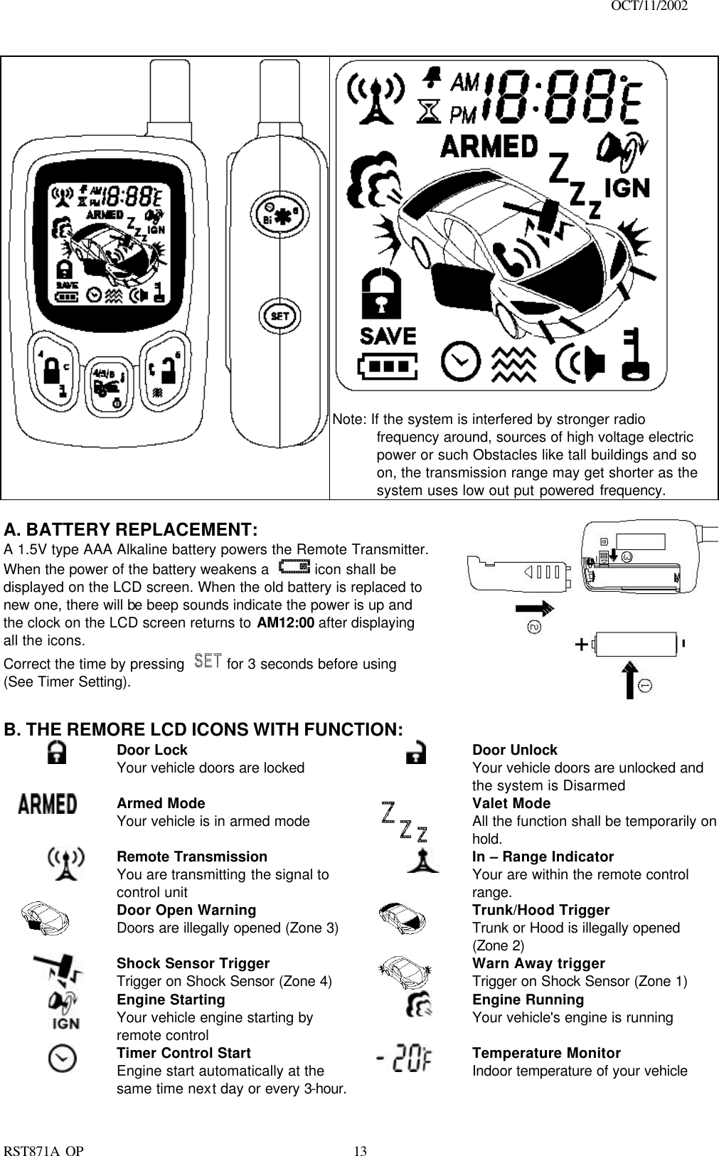                                                                                    OCT/11/2002  RST871A OP   13    Note: If the system is interfered by stronger radio frequency around, sources of high voltage electric power or such Obstacles like tall buildings and so on, the transmission range may get shorter as the system uses low out put powered frequency.     A. BATTERY REPLACEMENT: A 1.5V type AAA Alkaline battery powers the Remote Transmitter. When the power of the battery weakens a   icon shall be displayed on the LCD screen. When the old battery is replaced to new one, there will be beep sounds indicate the power is up and the clock on the LCD screen returns to AM12:00 after displaying all the icons. Correct the time by pressing   for 3 seconds before using (See Timer Setting).  B. THE REMORE LCD ICONS WITH FUNCTION:  Door Lock Your vehicle doors are locked       Door Unlock Your vehicle doors are unlocked and the system is Disarmed  Armed Mode Your vehicle is in armed mode   Valet Mode All the function shall be temporarily on hold.  Remote Transmission You are transmitting the signal to control unit  In – Range Indicator Your are within the remote control range.   Door Open Warning   Doors are illegally opened (Zone 3)   Trunk/Hood Trigger Trunk or Hood is illegally opened (Zone 2)  Shock Sensor Trigger Trigger on Shock Sensor (Zone 4)  Warn Away trigger Trigger on Shock Sensor (Zone 1)  Engine Starting Your vehicle engine starting by remote control  Engine Running Your vehicle&apos;s engine is running  Timer Control Start Engine start automatically at the same time next day or every 3-hour.  Temperature Monitor Indoor temperature of your vehicle  