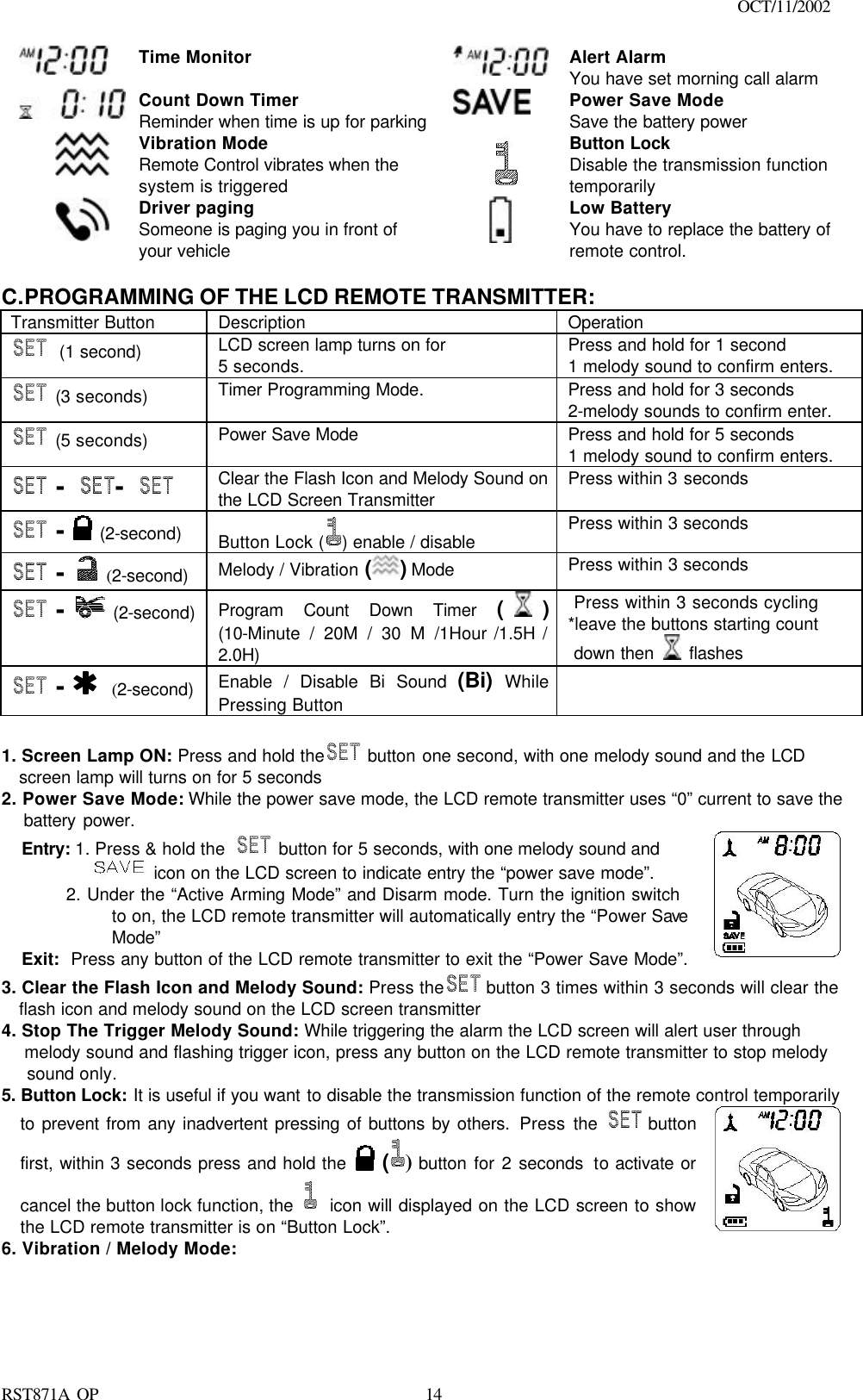                                                                                    OCT/11/2002  RST871A OP   14 Time Monitor   Alert Alarm You have set morning call alarm  Count Down Timer Reminder when time is up for parking  Power Save Mode Save the battery power  Vibration Mode Remote Control vibrates when the system is triggered  Button Lock Disable the transmission function temporarily   Driver paging Someone is paging you in front of your vehicle  Low Battery You have to replace the battery of remote control.  C. PROGRAMMING OF THE LCD REMOTE TRANSMITTER: Transmitter Button Description Operation  (1 second) LCD screen lamp turns on for 5 seconds.  Press and hold for 1 second 1 melody sound to confirm enters.  (3 seconds) Timer Programming Mode.   Press and hold for 3 seconds 2-melody sounds to confirm enter.  (5 seconds) Power Save Mode Press and hold for 5 seconds 1 melody sound to confirm enters.  - -   Clear the Flash Icon and Melody Sound on the LCD Screen Transmitter Press within 3 seconds  -  (2-second)   Button Lock ( ) enable / disable Press within 3 seconds  -  (2-second)  Melody / Vibration ( ) Mode   Press within 3 seconds  -  (2-second)  Program Count Down Timer ( ) (10-Minute / 20M / 30 M /1Hour /1.5H / 2.0H)  Press within 3 seconds cycling *leave the buttons starting count   down then   flashes  -   (2-second)  Enable / Disable Bi Sound (Bi)  While Pressing Button   1. Screen Lamp ON: Press and hold the  button one second, with one melody sound and the LCD screen lamp will turns on for 5 seconds 2. Power Save Mode: While the power save mode, the LCD remote transmitter uses “0” current to save the    battery power. Entry: 1. Press &amp; hold the   button for 5 seconds, with one melody sound and             icon on the LCD screen to indicate entry the “power save mode”.        2. Under the “Active Arming Mode” and Disarm mode. Turn the ignition switch to on, the LCD remote transmitter will automatically entry the “Power Save Mode” Exit:  Press any button of the LCD remote transmitter to exit the “Power Save Mode”.   3. Clear the Flash Icon and Melody Sound: Press the  button 3 times within 3 seconds will clear the flash icon and melody sound on the LCD screen transmitter 4. Stop The Trigger Melody Sound: While triggering the alarm the LCD screen will alert user through  melody sound and flashing trigger icon, press any button on the LCD remote transmitter to stop melody  sound only. 5. Button Lock: It is useful if you want to disable the transmission function of the remote control temporarily to prevent from any inadvertent pressing of buttons by others. Press the  button first, within 3 seconds press and hold the   () button for 2 seconds to activate or cancel the button lock function, the  icon will displayed on the LCD screen to show the LCD remote transmitter is on “Button Lock”.    6. Vibration / Melody Mode: 