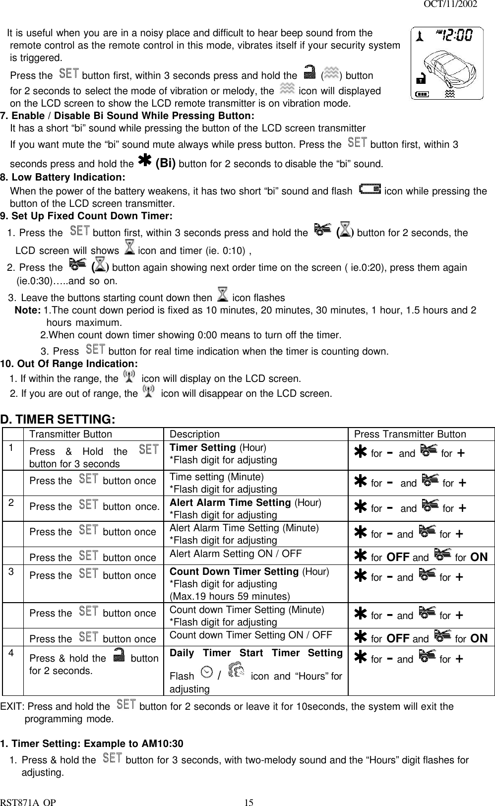                                                                                    OCT/11/2002  RST871A OP   15  It is useful when you are in a noisy place and difficult to hear beep sound from the remote control as the remote control in this mode, vibrates itself if your security system is triggered.  Press the   button first, within 3 seconds press and hold the   ( ) button for 2 seconds to select the mode of vibration or melody, the   icon will displayed on the LCD screen to show the LCD remote transmitter is on vibration mode.   7. Enable / Disable Bi Sound While Pressing Button: It has a short “bi” sound while pressing the button of the LCD screen transmitter If you want mute the “bi” sound mute always while press button. Press the   button first, within 3 seconds press and hold the    (Bi) button for 2 seconds to disable the “bi” sound. 8. Low Battery Indication: When the power of the battery weakens, it has two short “bi” sound and flash   icon while pressing the button of the LCD screen transmitter. 9. Set Up Fixed Count Down Timer:   1. Press the   button first, within 3 seconds press and hold the   () button for 2 seconds, the       LCD screen will shows   icon and timer (ie. 0:10) ,   2. Press the   () button again showing next order time on the screen ( ie.0:20), press them again       (ie.0:30)…..and so on.   3. Leave the buttons starting count down then   icon flashes Note: 1.The count down period is fixed as 10 minutes, 20 minutes, 30 minutes, 1 hour, 1.5 hours and 2        hours maximum.   2.When count down timer showing 0:00 means to turn off the timer.   3. Press   button for real time indication when the timer is counting down. 10. Out Of Range Indication:   1. If within the range, the   icon will display on the LCD screen. 2. If you are out of range, the   icon will disappear on the LCD screen.       D. TIMER SETTING:  Transmitter Button Description Press Transmitter Button 1 Press &amp; Hold the  button for 3 seconds Timer Setting (Hour) *Flash digit for adjusting  for – and   for +  Press the   button once Time setting (Minute) *Flash digit for adjusting  for – and   for + 2 Press the   button once.    Alert Alarm Time Setting (Hour) *Flash digit for adjusting  for – and   for +  Press the   button once Alert Alarm Time Setting (Minute) *Flash digit for adjusting  for – and   for +  Press the   button once Alert Alarm Setting ON / OFF  for OFF and   for ON 3 Press the   button once Count Down Timer Setting (Hour) *Flash digit for adjusting (Max.19 hours 59 minutes)  for – and   for +  Press the   button once Count down Timer Setting (Minute) *Flash digit for adjusting  for – and   for +  Press the   button once Count down Timer Setting ON / OFF  for OFF and   for ON 4 Press &amp; hold the   button for 2 seconds. Daily Timer Start Timer Setting Flash   /  icon and “Hours” for adjusting  for – and   for + EXIT: Press and hold the   button for 2 seconds or leave it for 10seconds, the system will exit the  programming mode.  1. Timer Setting: Example to AM10:30 1. Press &amp; hold the   button for 3 seconds, with two-melody sound and the “Hours” digit flashes for adjusting. 