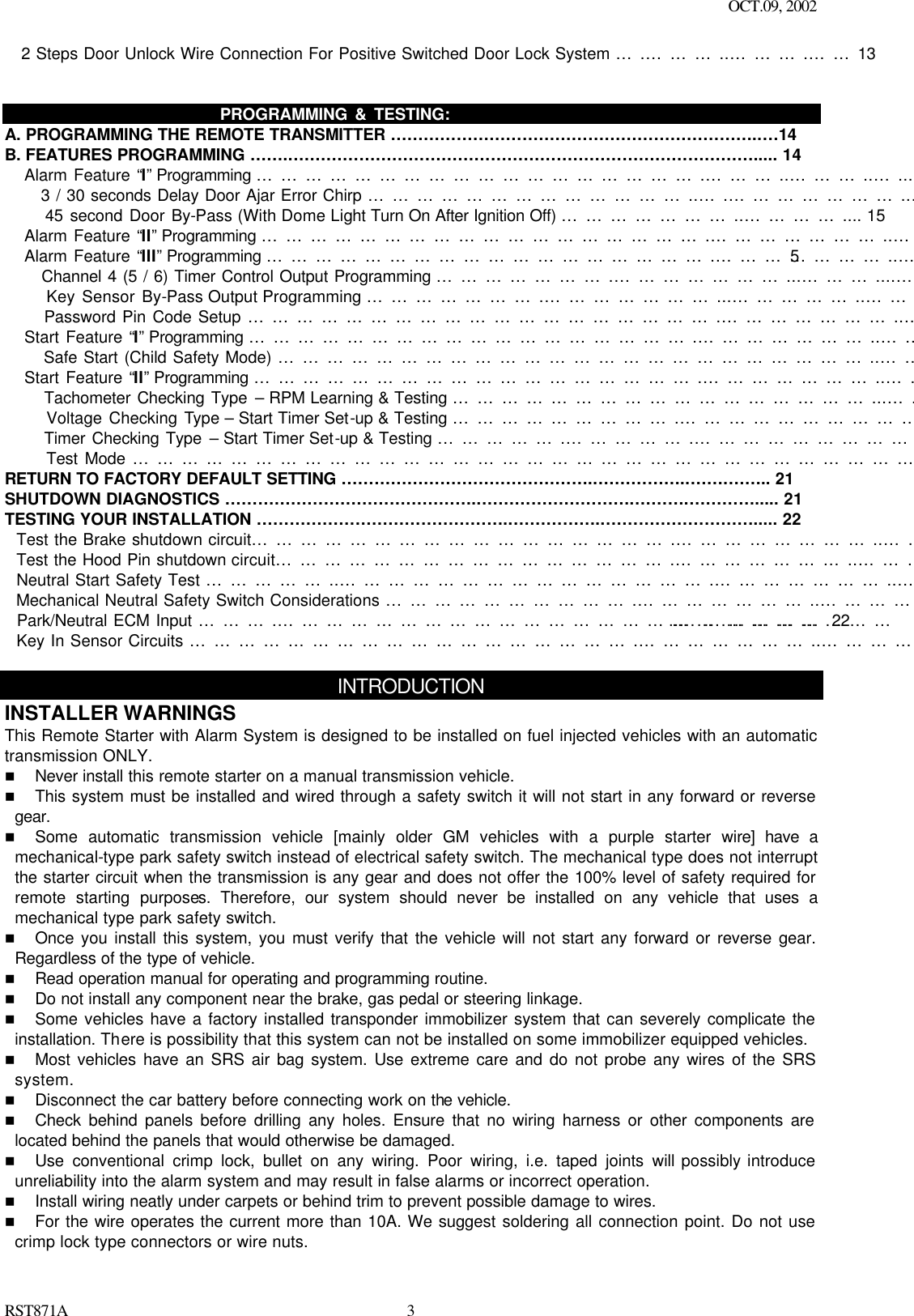 OCT.09, 2002 RST871A 3   2 Steps Door Unlock Wire Connection For Positive Switched Door Lock System ….………..……….……13                                PROGRAMMING &amp; TESTING: A. PROGRAMMING THE REMOTE TRANSMITTER …………………………………………………………..…14 B. FEATURES PROGRAMMING ……..…………………………………………………………………………..... 14    Alarm Feature “I” Programming ……………………………………………….………..………..…...……….... 14       3 / 30 seconds Delay Door Ajar Error Chirp …………………………………..….…………………..….... 15       45 second Door By-Pass (With Dome Light Turn On After Ignition Off) …………………..………….... 15    Alarm Feature “II” Programming ……………………………………………….…………………..………….... 15    Alarm Feature “III” Programming ……………………………………………….…………………..…………... 15       Channel 4 (5 / 6) Timer Control Output Programming ………………….…………………...………....… 16       Key Sensor By-Pass Output Programming ………………….…………………...……………..……….… 17       Password Pin Code Setup ………………………………………………….…………………..………….… 17    Start Feature “I” Programming ……………………………………………….…………………..…………....... 18       Safe Start (Child Safety Mode) ………………………………………………………………..……….…..... 18    Start Feature “II” Programming ……………………………………………….…………………..…………….. 18       Tachometer Checking Type – RPM Learning &amp; Testing ……………………………………………...….. 19       Voltage Checking Type – Start Timer Set-up &amp; Testing ……………………….…………………………. 19       Timer Checking Type – Start Timer Set-up &amp; Testing …………….…………….………………………... 20       Test Mode ………………………………………………………………………………………..…………..... 21 RETURN TO FACTORY DEFAULT SETTING ………………………………………..……………..…….…….. 21 SHUTDOWN DIAGNOSTICS ………………………………………..……………………….……….…………..... 21 TESTING YOUR INSTALLATION ………………………………………..……………..………………………..... 22   Test the Brake shutdown circuit…………………………………………….……………………..…………….... 22   Test the Hood Pin shutdown circuit………………………………………….…………………..……….……..... 22   Neutral Start Safety Test ……………..……………………………………….…………………..……….……… 22   Mechanical Neutral Safety Switch Considerations ………………………….…………………..……………… 22   Park/Neutral ECM Input ……….……………………………………………….…………………..……………… 22   Key In Sensor Circuits ……………………………………………….…………………..…………………...…… 23  INTRODUCTION INSTALLER WARNINGS This Remote Starter with Alarm System is designed to be installed on fuel injected vehicles with an automatic transmission ONLY.  n Never install this remote starter on a manual transmission vehicle. n This system must be installed and wired through a safety switch it will not start in any forward or reverse gear. n Some automatic transmission vehicle [mainly older GM vehicles with a purple starter wire] have a mechanical-type park safety switch instead of electrical safety switch. The mechanical type does not interrupt the starter circuit when the transmission is any gear and does not offer the 100% level of safety required for remote starting purposes. Therefore, our system should never be installed on any vehicle that uses a mechanical type park safety switch. n Once you install this system, you must verify that the vehicle will not start any forward or reverse gear. Regardless of the type of vehicle. n Read operation manual for operating and programming routine. n Do not install any component near the brake, gas pedal or steering linkage. n Some vehicles have a factory installed transponder immobilizer system that can severely complicate the installation. There is possibility that this system can not be installed on some immobilizer equipped vehicles. n Most vehicles have an SRS air bag system. Use extreme care and do not probe any wires of the SRS system. n Disconnect the car battery before connecting work on the vehicle. n Check behind panels before drilling any holes. Ensure that no wiring harness or other components are located behind the panels that would otherwise be damaged. n Use conventional crimp lock, bullet on any wiring. Poor wiring, i.e. taped joints will possibly introduce unreliability into the alarm system and may result in false alarms or incorrect operation. n Install wiring neatly under carpets or behind trim to prevent possible damage to wires. n For the wire operates the current more than 10A. We suggest soldering all connection point. Do not use crimp lock type connectors or wire nuts. 