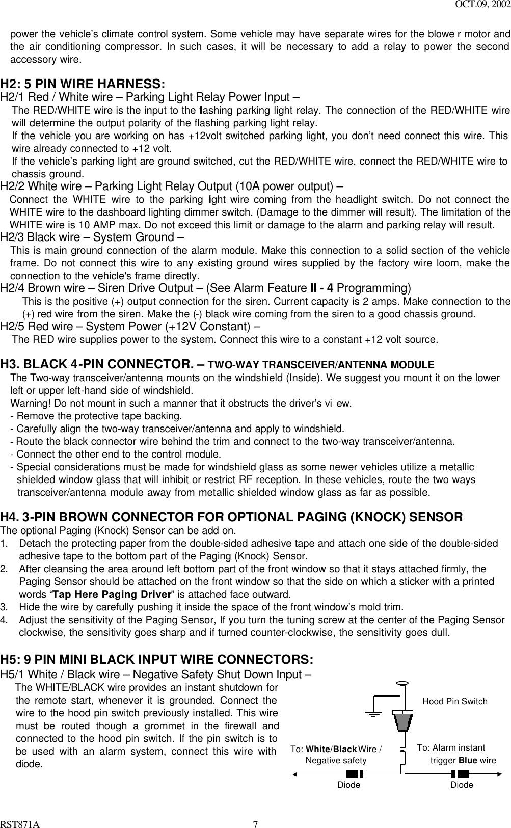 OCT.09, 2002 RST871A 7power the vehicle’s climate control system. Some vehicle may have separate wires for the blowe r motor and the air conditioning compressor. In such cases, it will be necessary to add a relay to power the second accessory wire.  H2: 5 PIN WIRE HARNESS:  H2/1 Red / White wire – Parking Light Relay Power Input – The RED/WHITE wire is the input to the flashing parking light relay. The connection of the RED/WHITE wire will determine the output polarity of the flashing parking light relay.   If the vehicle you are working on has +12volt switched parking light, you don’t need connect this wire. This wire already connected to +12 volt. If the vehicle’s parking light are ground switched, cut the RED/WHITE wire, connect the RED/WHITE wire to chassis ground. H2/2 White wire – Parking Light Relay Output (10A power output) – Connect the WHITE wire to the parking light wire coming from the headlight switch. Do not connect the WHITE wire to the dashboard lighting dimmer switch. (Damage to the dimmer will result). The limitation of the WHITE wire is 10 AMP max. Do not exceed this limit or damage to the alarm and parking relay will result. H2/3 Black wire – System Ground – This is main ground connection of the alarm module. Make this connection to a solid section of the vehicle frame. Do not connect this wire to any existing ground wires supplied by the factory wire loom, make the connection to the vehicle&apos;s frame directly. H2/4 Brown wire – Siren Drive Output – (See Alarm Feature II - 4 Programming) This is the positive (+) output connection for the siren. Current capacity is 2 amps. Make connection to the (+) red wire from the siren. Make the (-) black wire coming from the siren to a good chassis ground. H2/5 Red wire – System Power (+12V Constant) – The RED wire supplies power to the system. Connect this wire to a constant +12 volt source.  H3. BLACK 4-PIN CONNECTOR. – TWO-WAY TRANSCEIVER/ANTENNA MODULE The Two-way transceiver/antenna mounts on the windshield (Inside). We suggest you mount it on the lower left or upper left-hand side of windshield. Warning! Do not mount in such a manner that it obstructs the driver’s vi ew. - Remove the protective tape backing. - Carefully align the two-way transceiver/antenna and apply to windshield. - Route the black connector wire behind the trim and connect to the two-way transceiver/antenna.  - Connect the other end to the control module. - Special considerations must be made for windshield glass as some newer vehicles utilize a metallic   shielded window glass that will inhibit or restrict RF reception. In these vehicles, route the two ways    transceiver/antenna module away from metallic shielded window glass as far as possible.    H4. 3-PIN BROWN CONNECTOR FOR OPTIONAL PAGING (KNOCK) SENSOR The optional Paging (Knock) Sensor can be add on. 1. Detach the protecting paper from the double-sided adhesive tape and attach one side of the double-sided adhesive tape to the bottom part of the Paging (Knock) Sensor. 2. After cleansing the area around left bottom part of the front window so that it stays attached firmly, the Paging Sensor should be attached on the front window so that the side on which a sticker with a printed words “Tap Here Paging Driver” is attached face outward.   3. Hide the wire by carefully pushing it inside the space of the front window’s mold trim.  4. Adjust the sensitivity of the Paging Sensor, If you turn the tuning screw at the center of the Paging Sensor clockwise, the sensitivity goes sharp and if turned counter-clockwise, the sensitivity goes dull.   H5: 9 PIN MINI BLACK INPUT WIRE CONNECTORS: H5/1 White / Black wire – Negative Safety Shut Down Input – The WHITE/BLACK wire provides an instant shutdown for the remote start, whenever it is grounded. Connect the wire to the hood pin switch previously installed. This wire must be routed though a grommet in the firewall and connected to the hood pin switch. If the pin switch is to be used with an alarm system, connect this wire with diode.   To: White/Black Wire /Negative safetyTo: Alarm instant   trigger Blue wireHood Pin SwitchDiodeDiode 