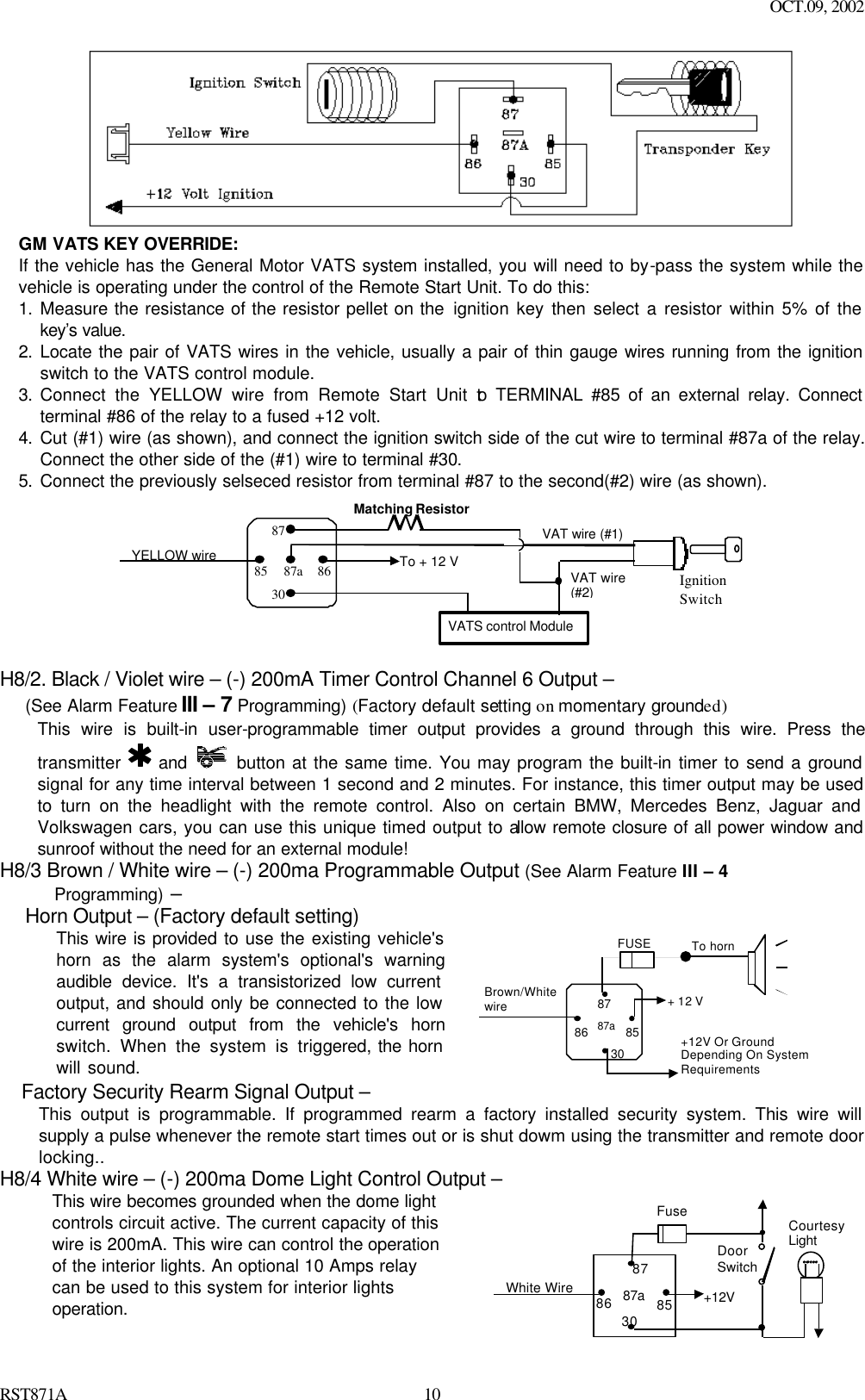 OCT.09, 2002 RST871A 10 GM VATS KEY OVERRIDE:   If the vehicle has the General Motor VATS system installed, you will need to by-pass the system while the vehicle is operating under the control of the Remote Start Unit. To do this: 1. Measure the resistance of the resistor pellet on the ignition key then select a resistor within 5% of the key’s value.  2. Locate the pair of VATS wires in the vehicle, usually a pair of thin gauge wires running from the ignition switch to the VATS control module. 3. Connect the YELLOW wire from Remote Start Unit to TERMINAL #85 of an external relay. Connect terminal #86 of the relay to a fused +12 volt. 4. Cut (#1) wire (as shown), and connect the ignition switch side of the cut wire to terminal #87a of the relay. Connect the other side of the (#1) wire to terminal #30. 5. Connect the previously selseced resistor from terminal #87 to the second(#2) wire (as shown). To + 12 VIgnitionSwitchYELLOW wireMatching ResistorVATS control Module87a86308785VAT wire (#1)VAT wire(#2)  H8/2. Black / Violet wire – (-) 200mA Timer Control Channel 6 Output – (See Alarm Feature III – 7 Programming) (Factory default setting on momentary grounded) This wire is built-in user-programmable timer output provides a ground through this wire. Press the transmitter   and    button at the same time. You may program the built-in timer to send a ground signal for any time interval between 1 second and 2 minutes. For instance, this timer output may be used to turn on the headlight with the remote control. Also on certain BMW, Mercedes Benz, Jaguar and Volkswagen cars, you can use this unique timed output to allow remote closure of all power window and sunroof without the need for an external module!   H8/3 Brown / White wire – (-) 200ma Programmable Output (See Alarm Feature III – 4        Programming) – Horn Output – (Factory default setting) This wire is provided to use the existing vehicle&apos;s horn as the alarm system&apos;s optional&apos;s warning audible device. It&apos;s a transistorized low current output, and should only be connected to the low current ground output from the vehicle&apos;s horn switch. When the system is triggered, the horn will sound.    85 86 87 87a30 Brown/White wire To horn + 12 V +12V Or Ground Depending On System Requirements FUSE  Factory Security Rearm Signal Output – This output is programmable. If programmed rearm a factory installed security system. This wire will supply a pulse whenever the remote start times out or is shut dowm using the transmitter and remote door locking.. H8/4 White wire – (-) 200ma Dome Light Control Output – This wire becomes grounded when the dome light controls circuit active. The current capacity of this wire is 200mA. This wire can control the operation of the interior lights. An optional 10 Amps relay can be used to this system for interior lights operation.   87a 86 87 30 85 Fuse White Wire   +12V Door Switch Courtesy Light  