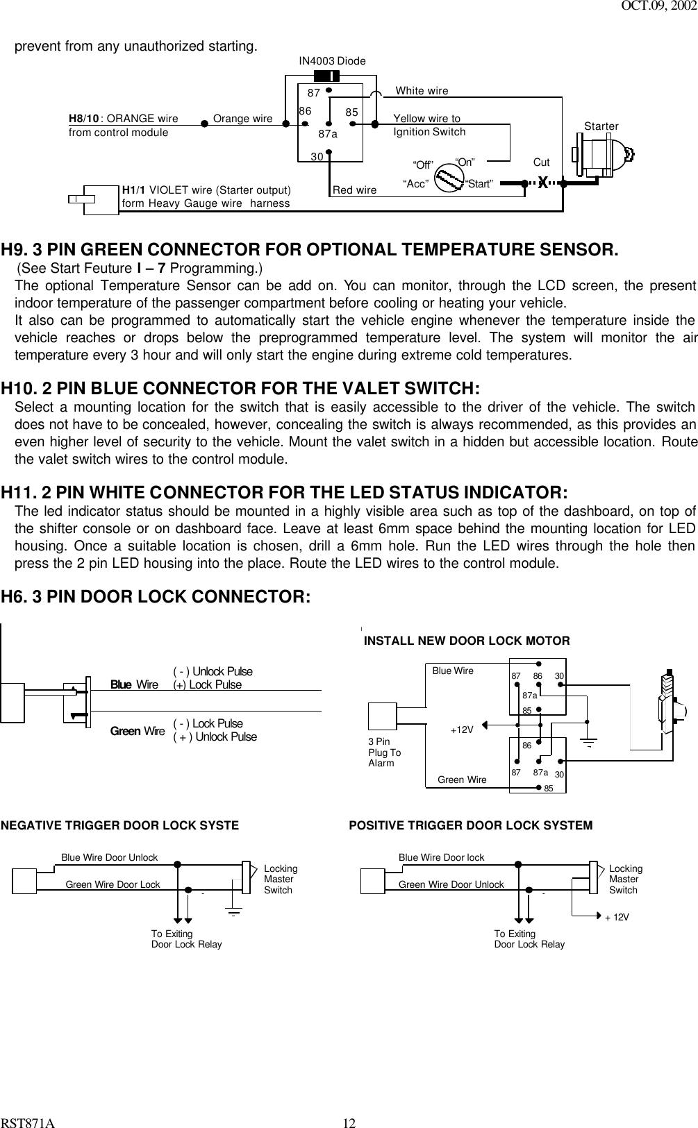 OCT.09, 2002 RST871A 12prevent from any unauthorized starting.  8787a853086IN4003 DiodeH8/10: ORANGE wirefrom control module“Start”“On”White wireXCutRed wireOrange wire“Acc”“Off”StarterH1/1 VIOLET wire (Starter output)form Heavy Gauge wire  harnessYellow wire toIgnition Switch  H9. 3 PIN GREEN CONNECTOR FOR OPTIONAL TEMPERATURE SENSOR.      (See Start Feuture I – 7 Programming.) The optional Temperature Sensor can be add on. You can monitor, through the LCD screen, the present indoor temperature of the passenger compartment before cooling or heating your vehicle.  It also can be programmed to automatically start the vehicle engine whenever the temperature inside the vehicle reaches or drops below the preprogrammed temperature level. The system will monitor the air temperature every 3 hour and will only start the engine during extreme cold temperatures.  H10. 2 PIN BLUE CONNECTOR FOR THE VALET SWITCH: Select a mounting location for the switch that is easily accessible to the driver of the vehicle. The switch does not have to be concealed, however, concealing the switch is always recommended, as this provides an even higher level of security to the vehicle. Mount the valet switch in a hidden but accessible location. Route the valet switch wires to the control module.  H11. 2 PIN WHITE CONNECTOR FOR THE LED STATUS INDICATOR: The led indicator status should be mounted in a highly visible area such as top of the dashboard, on top of the shifter console or on dashboard face. Leave at least 6mm space behind the mounting location for LED housing. Once a suitable location is chosen, drill a 6mm hole. Run the LED wires through the hole then press the 2 pin LED housing into the place. Route the LED wires to the control module.  H6. 3 PIN DOOR LOCK CONNECTOR:   Blue  Wire Green Wire ( - ) Lock Pulse ( + ) Unlock Pulse  ( - ) Unlock Pulse (+) Lock Pulse  IINSTALL NEW DOOR LOCK MOTORBlue WireGreen Wire+12V308687a8587308687a85873 PinPlug ToAlarm NEGATIVE TRIGGER DOOR LOCK SYSTE Blue Wire Door Unlock Green Wire Door Lock Locking Master Switch To Exiting Door Lock Relay  POSITIVE TRIGGER DOOR LOCK SYSTEM Blue Wire Door lock Green Wire Door Unlock Locking Master Switch To Exiting Door Lock Relay + 12V    